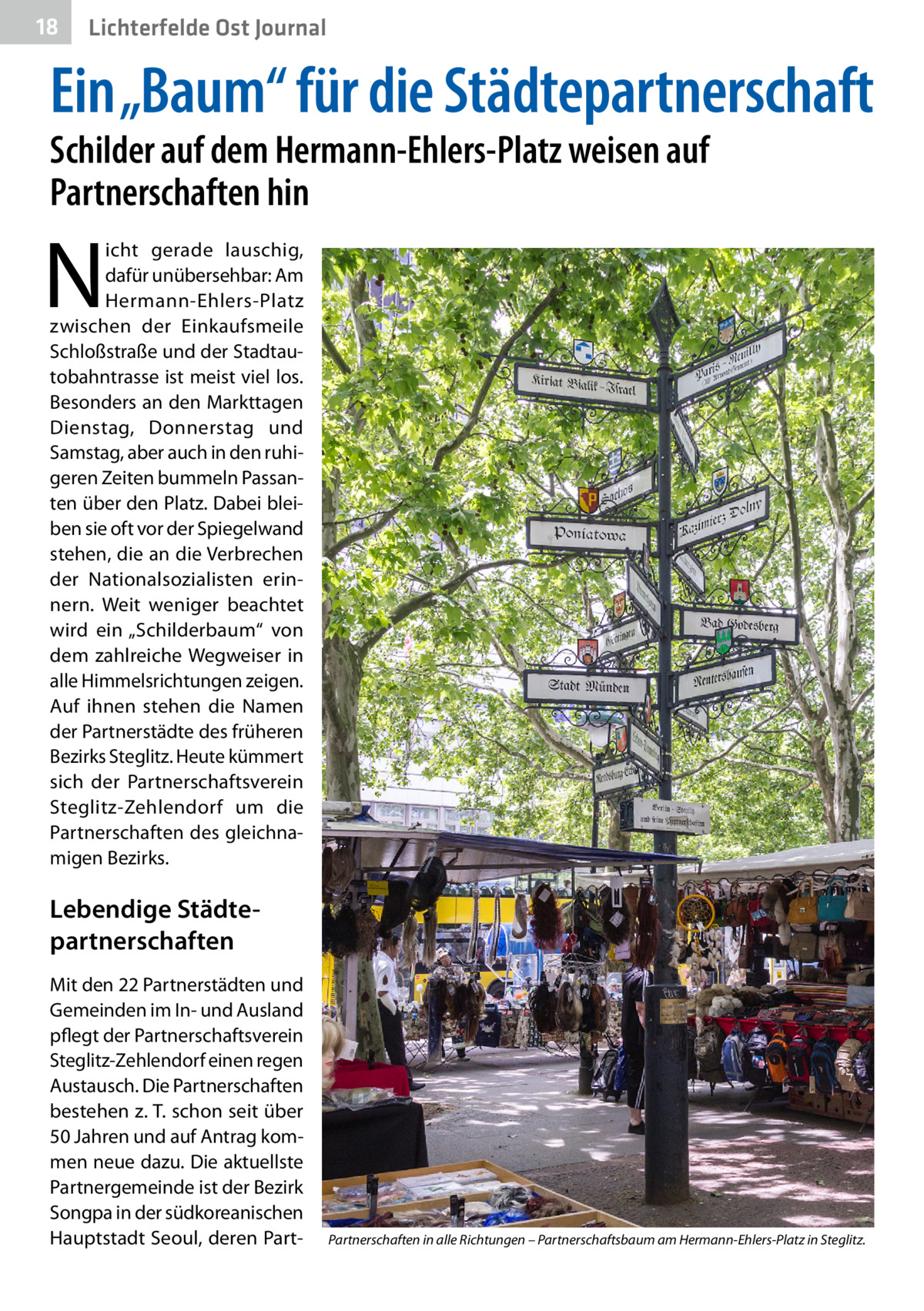 18  Lichterfelde Ost Journal  Ein „Baum“ für die Städtepartnerschaft Schilder auf dem Hermann-Ehlers-Platz weisen auf Partnerschaften hin  N  icht gerade lauschig, dafür unübersehbar: Am Hermann-Ehlers-Platz zwischen der Einkaufsmeile Schloßstraße und der Stadtautobahntrasse ist meist viel los. Besonders an den Markttagen Dienstag, Donnerstag und Samstag, aber auch in den ruhigeren Zeiten bummeln Passanten über den Platz. Dabei bleiben sie oft vor der Spiegelwand stehen, die an die Verbrechen der Nationalsozialisten erinnern. Weit weniger beachtet wird ein „Schilderbaum“ von dem zahlreiche Wegweiser in alle Himmelsrichtungen zeigen. Auf ihnen stehen die Namen der Partnerstädte des früheren Bezirks Steglitz. Heute kümmert sich der Partnerschaftsverein Steglitz-Zehlendorf um die Partnerschaften des gleichnamigen Bezirks.  Lebendige Städte­ partnerschaften Mit den 22 Partnerstädten und Gemeinden im In- und Ausland pflegt der Partnerschaftsverein Steglitz-Zehlendorf einen regen Austausch. Die Partnerschaften bestehen z. T. schon seit über 50 Jahren und auf Antrag kommen neue dazu. Die aktuellste Partnergemeinde ist der Bezirk Songpa in der südkoreanischen Hauptstadt Seoul, deren Part Partnerschaften in alle Richtungen – Partnerschaftsbaum am Hermann-Ehlers-Platz in Steglitz.