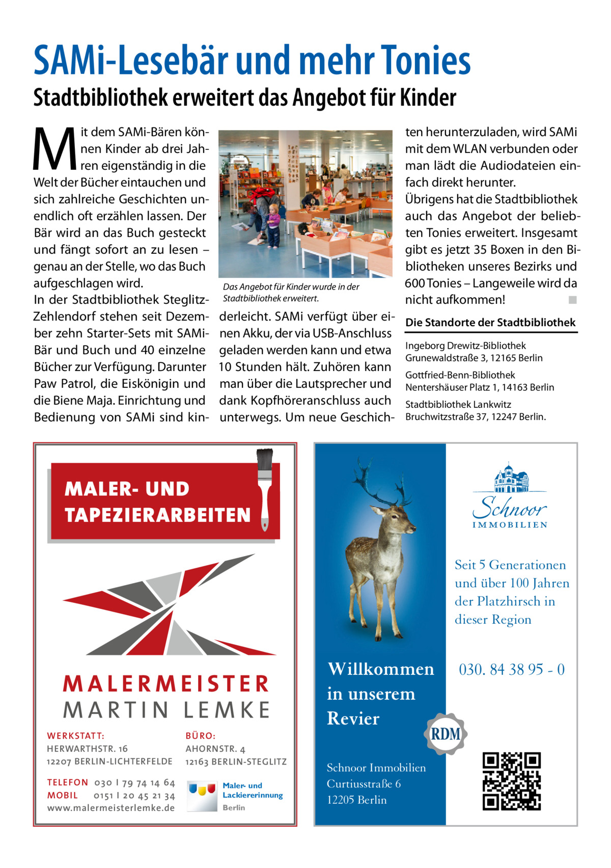 SAMi-Lesebär und mehr Tonies  Stadtbibliothek erweitert das Angebot für Kinder  M  it dem SAMi-Bären können Kinder ab drei Jahren eigenständig in die Welt der Bücher eintauchen und sich zahlreiche Geschichten unendlich oft erzählen lassen. Der Bär wird an das Buch gesteckt und fängt sofort an zu lesen – genau an der Stelle, wo das Buch aufgeschlagen wird. In der Stadtbibliothek SteglitzZehlendorf stehen seit Dezember zehn Starter-Sets mit SAMiBär und Buch und 40 einzelne Bücher zur Verfügung. Darunter Paw Patrol, die Eiskönigin und die Biene Maja. Einrichtung und Bedienung von SAMi sind kin Das Angebot für Kinder wurde in der Stadtbibliothek erweitert.  ten herunterzuladen, wird SAMi mit dem WLAN verbunden oder man lädt die Audiodateien einfach direkt herunter. Übrigens hat die Stadtbibliothek auch das Angebot der beliebten Tonies erweitert. Insgesamt gibt es jetzt 35 Boxen in den Bibliotheken unseres Bezirks und 600 Tonies – Langeweile wird da nicht aufkommen!� ◾  derleicht. SAMi verfügt über ei- Die Standorte der Stadtbibliothek nen Akku, der via USB-Anschluss geladen werden kann und etwa Ingeborg Drewitz-Bibliothek Grunewaldstraße 3, 12165 Berlin 10 Stunden hält. Zuhören kann Gottfried-Benn-Bibliothek man über die Lautsprecher und Nentershäuser Platz 1, 14163 Berlin dank Kopfhöreranschluss auch Stadtbibliothek Lankwitz unterwegs. Um neue Geschich- Bruchwitzstraße 37, 12247 Berlin.  MALER- UND TAPEZIERARBEITEN Seit 5 Generationen und über 100 Jahren der Platzhirsch in dieser Region  WER KSTATT: HERWARTHSTR. 16 12207 BERLIN-LICHTERFELDE TE LE FON 0 3 0 I 7 9 74 14 64 MO B I L 0 1 5 1 I 2 0 45 2 1 3 4 www.malermeisterlemke.de  BÜ RO: AHORNSTR. 4 12163 BERLIN-STEGLITZ Maler- und Lackiererinnung Berlin  Willkommen in unserem Revier Schnoor Immobilien Curtiusstraße 6 12205 Berlin  030. 84 38 95 - 0