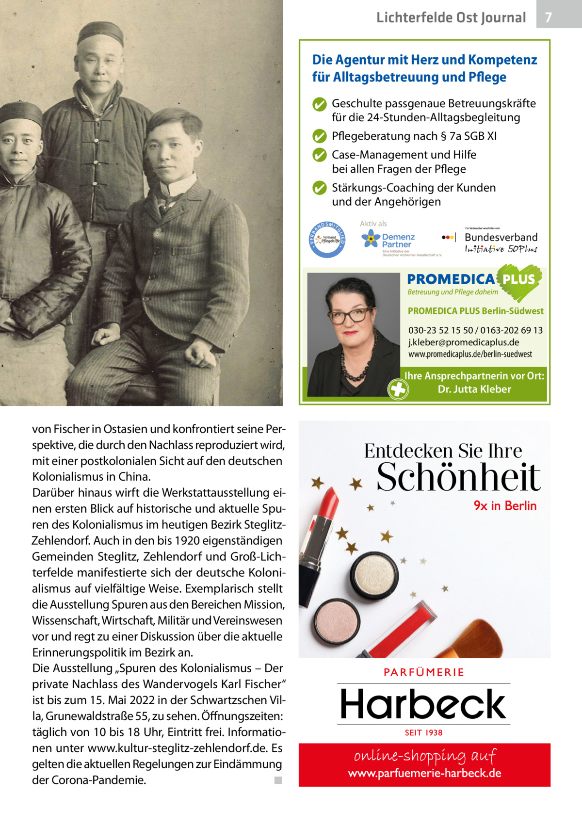 Lichterfelde Ost Journal Die Agentur mit Herz und Kompetenz für Alltagsbetreuung und Pflege ✔ Geschulte passgenaue Betreuungskräfte für die 24-Stunden-Alltagsbegleitung ✔ Pflegeberatung nach § 7a SGB XI ✔ Case-Management und Hilfe bei allen Fragen der Pflege  ND  Aktiv als  SMIT GL IED •  • VERBA  ✔ Stärkungs-Coaching der Kunden und der Angehörigen  PROMEDICA PLUS Berlin-Südwest  030-23 52 15 50 / 0163-202 69 13 j.kleber@promedicaplus.de www.promedicaplus.de/berlin-suedwest  Ihre Ansprechpartnerin vor Ort: Dr. Jutta Kleber  von Fischer in Ostasien und konfrontiert seine Perspektive, die durch den Nachlass reproduziert wird, mit einer postkolonialen Sicht auf den deutschen Kolonialismus in China. Darüber hinaus wirft die Werkstattausstellung einen ersten Blick auf historische und aktuelle Spuren des Kolonialismus im heutigen Bezirk SteglitzZehlendorf. Auch in den bis 1920 eigenständigen Gemeinden Steglitz, Zehlendorf und Groß-Lichterfelde manifestierte sich der deutsche Kolonialismus auf vielfältige Weise. Exemplarisch stellt die Ausstellung Spuren aus den Bereichen Mission, Wissenschaft, Wirtschaft, Militär und Vereinswesen vor und regt zu einer Diskussion über die aktuelle Erinnerungspolitik im Bezirk an. Die Ausstellung „Spuren des Kolonialismus – Der private Nachlass des Wandervogels Karl Fischer“ ist bis zum 15. Mai 2022 in der Schwartzschen Villa, Grunewaldstraße 55, zu sehen. Öffnungszeiten: täglich von 10 bis 18 Uhr, Eintritt frei. Informationen unter www.kultur-steglitz-zehlendorf.de. Es gelten die aktuellen Regelungen zur Eindämmung der Corona-Pandemie.� ◾  7 7