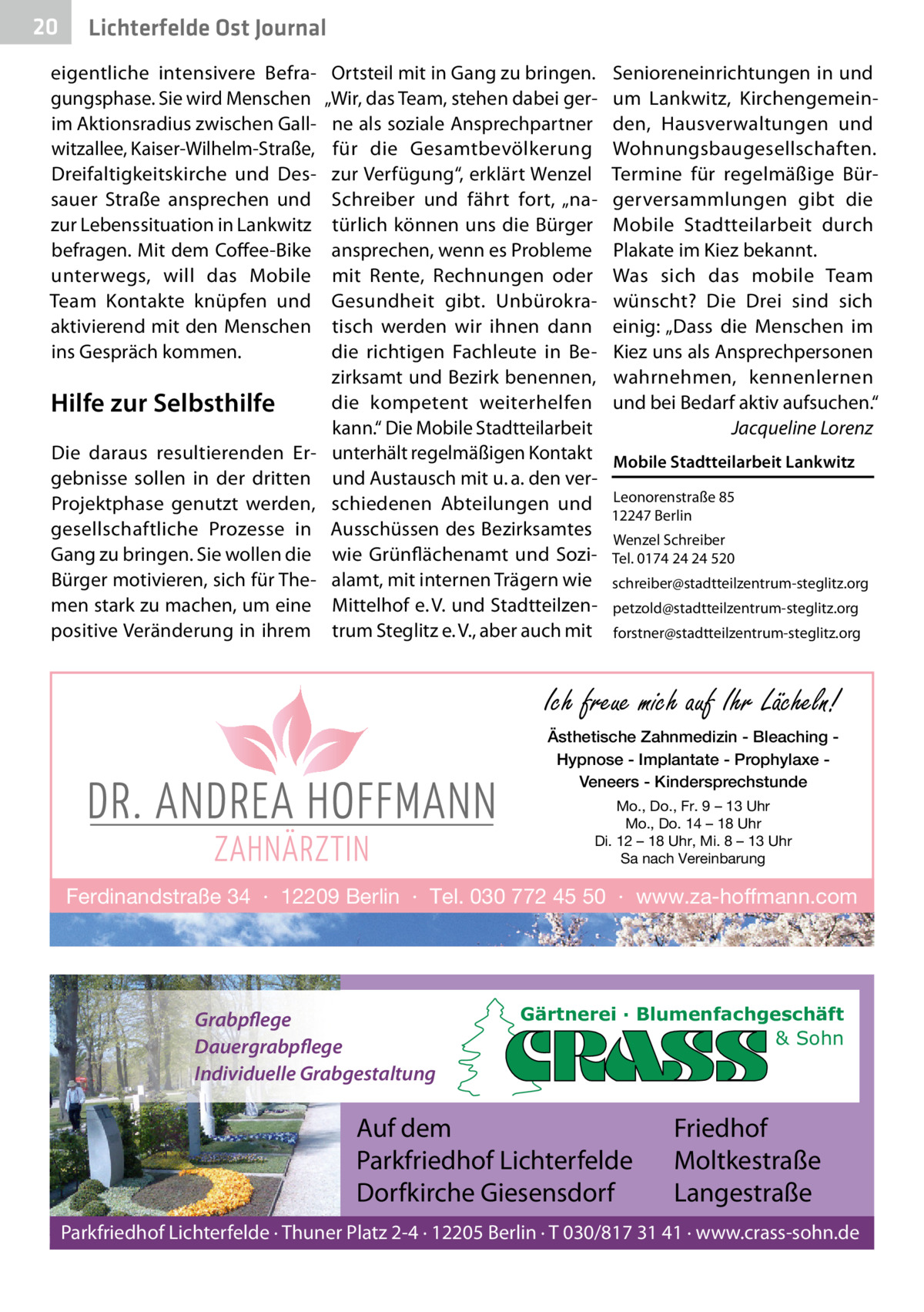 20  Lichterfelde Ost Journal  eigentliche intensivere Befragungsphase. Sie wird Menschen im Aktionsradius zwischen Gallwitzallee, Kaiser-Wilhelm-Straße, Dreifaltigkeitskirche und Dessauer Straße ansprechen und zur Lebenssituation in Lankwitz befragen. Mit dem Coffee-Bike unterwegs, will das Mobile Team Kontakte knüpfen und aktivierend mit den Menschen ins Gespräch kommen.  Hilfe zur Selbsthilfe Die daraus resultierenden Ergebnisse sollen in der dritten Projektphase genutzt werden, gesellschaftliche Prozesse in Gang zu bringen. Sie wollen die Bürger motivieren, sich für Themen stark zu machen, um eine positive Veränderung in ihrem  Ortsteil mit in Gang zu bringen. „Wir, das Team, stehen dabei gerne als soziale Ansprechpartner für die Gesamtbevölkerung zur Verfügung“, erklärt Wenzel Schreiber und fährt fort, „natürlich können uns die Bürger ansprechen, wenn es Probleme mit Rente, Rechnungen oder Gesundheit gibt. Unbürokratisch werden wir ihnen dann die richtigen Fachleute in Bezirksamt und Bezirk benennen, die kompetent weiterhelfen kann.“ Die Mobile Stadtteilarbeit unterhält regelmäßigen Kontakt und Austausch mit u. a. den verschiedenen Abteilungen und Ausschüssen des Bezirksamtes wie Grünflächenamt und Sozialamt, mit internen Trägern wie Mittelhof e. V. und Stadtteilzentrum Steglitz e. V., aber auch mit  Senioreneinrichtungen in und um Lankwitz, Kirchengemeinden, Hausverwaltungen und Wohnungsbaugesellschaften. Termine für regelmäßige Bürgerversammlungen gibt die Mobile Stadtteilarbeit durch Plakate im Kiez bekannt. Was sich das mobile Team wünscht? Die Drei sind sich einig: „Dass die Menschen im Kiez uns als Ansprechpersonen wahrnehmen, kennenlernen und bei Bedarf aktiv aufsuchen.“ Jacqueline Lorenz Mobile Stadtteilarbeit Lankwitz Leonorenstraße 85 12247 Berlin Wenzel Schreiber Tel. 0174 24 24 520 schreiber@stadtteilzentrum-steglitz.org petzold@stadtteilzentrum-steglitz.org forstner@stadtteilzentrum-steglitz.org  Ich freue mich auf Ihr Lächeln! Ästhetische Zahnmedizin - Bleaching Hypnose - Implantate - Prophylaxe Veneers - Kindersprechstunde Mo., Do., Fr. 9 – 13 Uhr Mo., Do. 14 – 18 Uhr Di. 12 – 18 Uhr, Mi. 8 – 13 Uhr Sa nach Vereinbarung  Ferdinandstraße 34 · 12209 Berlin · Tel. 030 772 45 50 · www.za-hoffmann.com  Grabpflege Dauergrabpflege Individuelle Grabgestaltung  Gärtnerei · Blumenfachgeschäft & Sohn  Auf dem Parkfriedhof Lichterfelde Dorfkirche Giesensdorf  Friedhof Moltkestraße Langestraße  Parkfriedhof Lichterfelde · Thuner Platz 2-4 · 12205 Berlin · T 030/817 31 41 · www.crass-sohn.de