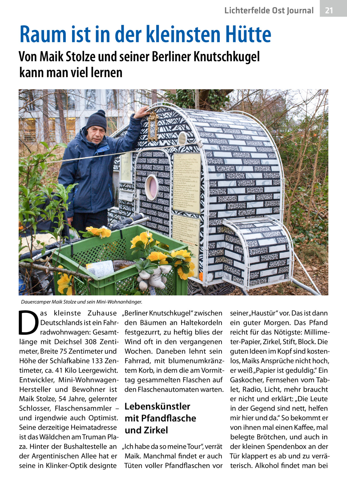 Lichterfelde Ost Journal  21 21  Raum ist in der kleinsten Hütte  Von Maik Stolze und seiner Berliner Knutschkugel kann man viel lernen  Dauercamper Maik Stolze und sein Mini-Wohnanhänger.  D  as kleinste Zuhause Deutschlands ist ein Fahrradwohnwagen: Gesamtlänge mit Deichsel 308  Zentimeter, Breite 75 Zentimeter und Höhe der Schlafkabine 133 Zentimeter, ca. 41 Kilo Leergewicht. Entwickler, Mini-WohnwagenHersteller und Bewohner ist Maik Stolze, 54 Jahre, gelernter Schlosser, Flaschensammler – und irgendwie auch Optimist. Seine derzeitige Heimatadresse ist das Wäldchen am Truman Plaza. Hinter der Bushaltestelle an der Argentinischen Allee hat er seine in Klinker-Optik designte  „Berliner Knutschkugel“ zwischen den Bäumen an Haltekordeln festgezurrt, zu heftig blies der Wind oft in den vergangenen Wochen. Daneben lehnt sein Fahrrad, mit blumenumkränztem Korb, in dem die am Vormittag gesammelten Flaschen auf den Flaschenautomaten warten.  seiner „Haustür“ vor. Das ist dann ein guter Morgen. Das Pfand reicht für das Nötigste: Millimeter-Papier, Zirkel, Stift, Block. Die guten Ideen im Kopf sind kostenlos, Maiks Ansprüche nicht hoch, er weiß „Papier ist geduldig.“ Ein Gaskocher, Fernsehen vom Tablet, Radio, Licht, mehr braucht er nicht und erklärt: „Die Leute Lebenskünstler in der Gegend sind nett, helfen mir hier und da.“ So bekommt er mit Pfandflasche von ihnen mal einen Kaffee, mal und Zirkel belegte Brötchen, und auch in „Ich habe da so meine Tour“, verrät der kleinen Spendenbox an der Maik. Manchmal findet er auch Tür klappert es ab und zu verräTüten voller Pfandflaschen vor terisch. Alkohol findet man bei