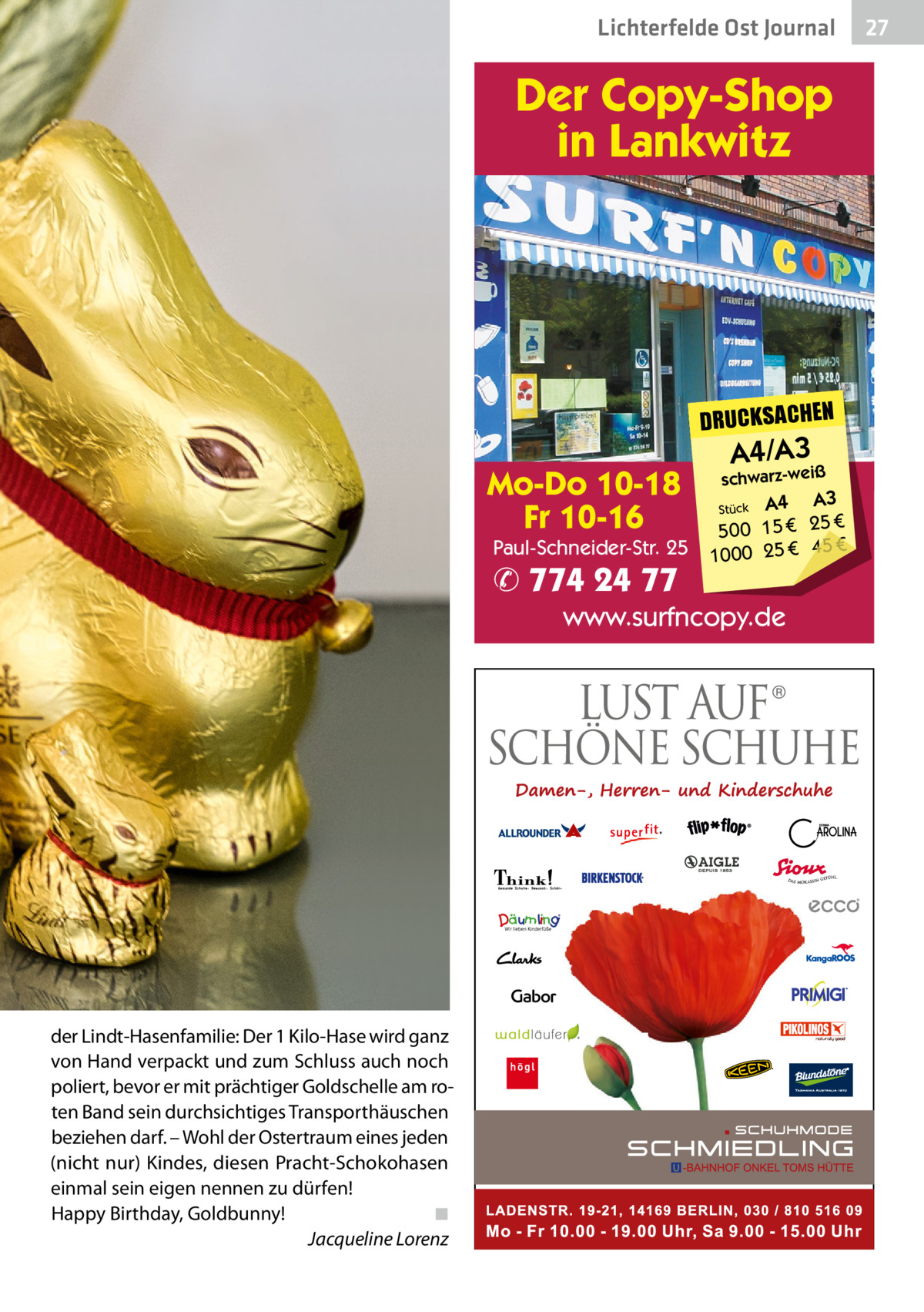 Lichterfelde Gesundheit Ost Journal  Der Copy-Shop in Lankwitz  DRUCKSACHEN  Mo-Do 10-18 Fr 10-16  Paul-Schneider-Str. 25  ✆ 774 24 77  A4/A3iß  schwarz-we  A4 A3 € 25 € 15 0 50 € 1000 25 € 45 Stück  www.surfncopy.de  der Lindt-Hasenfamilie: Der 1 Kilo-Hase wird ganz von Hand verpackt und zum Schluss auch noch poliert, bevor er mit prächtiger Goldschelle am roten Band sein durchsichtiges Transporthäuschen beziehen darf. – Wohl der Ostertraum eines jeden (nicht nur) Kindes, diesen Pracht-Schokohasen einmal sein eigen nennen zu dürfen! Happy Birthday, Goldbunny! ◾ Jacqueline Lorenz  27 27