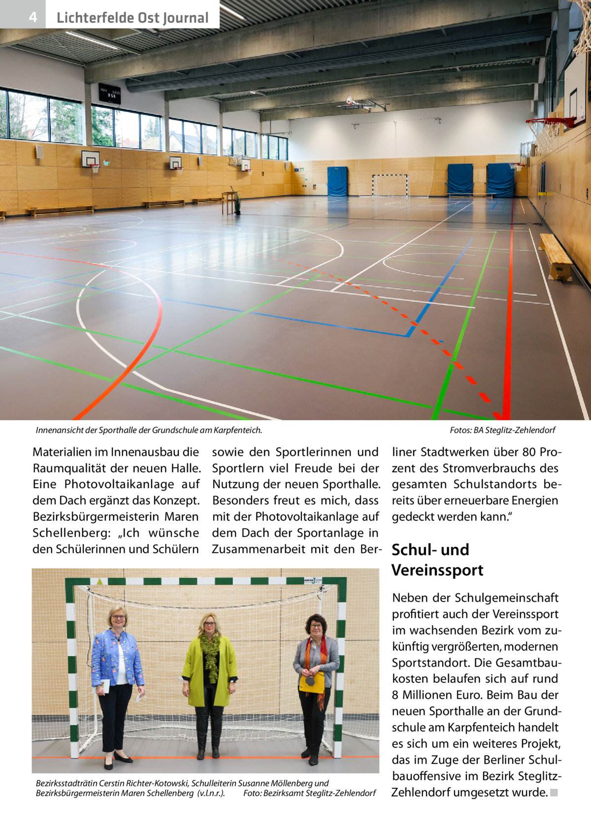 4  Lichterfelde Ost Journal  Innenansicht der Sporthalle der Grundschule am Karpfenteich.�  Materialien im Innenausbau die Raumqualität der neuen Halle. Eine Photovoltaikanlage auf dem Dach ergänzt das Konzept. Bezirksbürgermeisterin Maren Schellenberg: „Ich wünsche den Schülerinnen und Schülern  sowie den Sportlerinnen und Sportlern viel Freude bei der Nutzung der neuen Sporthalle. Besonders freut es mich, dass mit der Photovoltaikanlage auf dem Dach der Sportanlage in Zusammenarbeit mit den Ber Bezirksstadträtin Cerstin Richter-Kotowski, Schulleiterin Susanne Möllenberg und Bezirksbürgermeisterin Maren Schellenberg (v.l.n.r.).� Foto: Bezirksamt Steglitz-Zehlendorf  Fotos: BA Steglitz-Zehlendorf  liner Stadtwerken über 80 Prozent des Stromverbrauchs des gesamten Schulstandorts bereits über erneuerbare Energien gedeckt werden kann.“  Schul- und Vereinssport Neben der Schulgemeinschaft profitiert auch der Vereinssport im wachsenden Bezirk vom zukünftig vergrößerten, modernen Sportstandort. Die Gesamtbaukosten belaufen sich auf rund 8 Millionen Euro. Beim Bau der neuen Sporthalle an der Grundschule am Karpfenteich handelt es sich um ein weiteres Projekt, das im Zuge der Berliner Schulbauoffensive im Bezirk SteglitzZehlendorf umgesetzt wurde.�◾