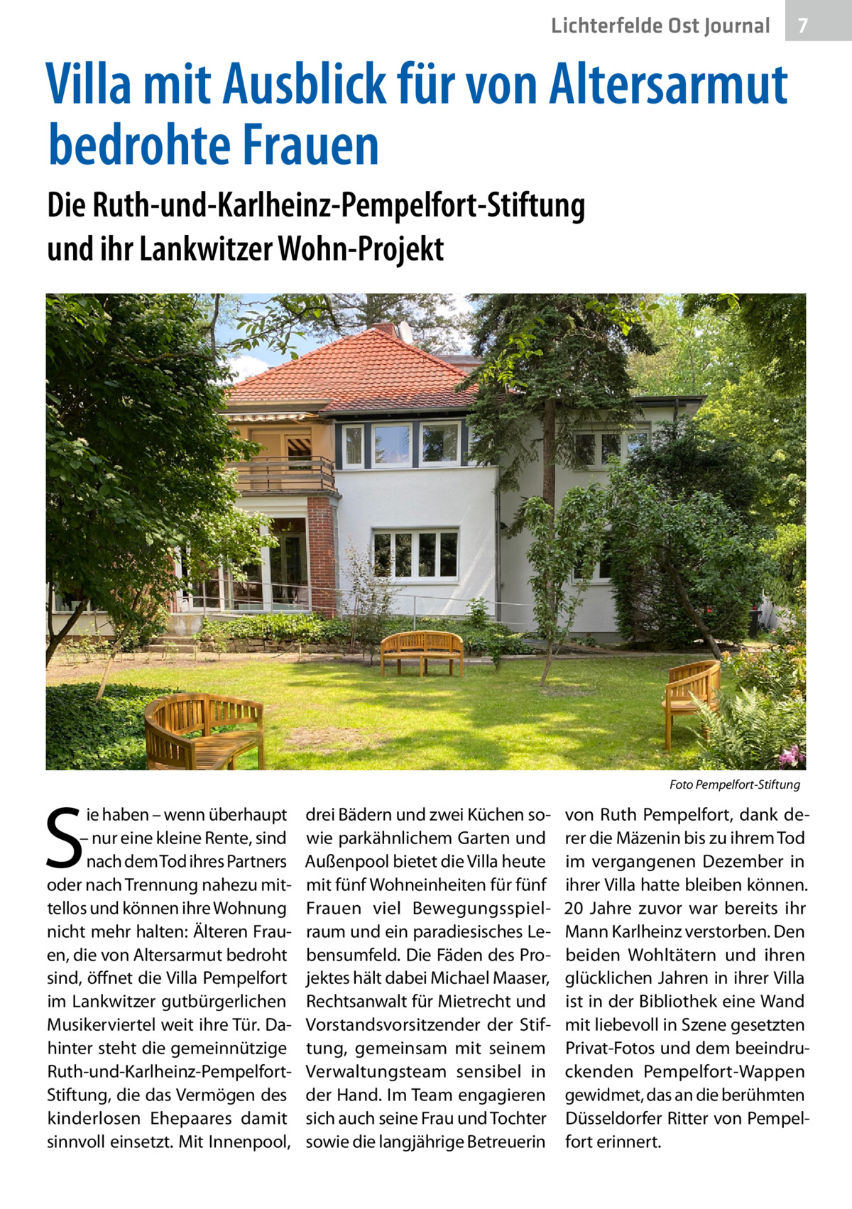 Lichterfelde Ost Journal  7 7  Villa mit Ausblick für von Altersarmut bedrohte Frauen Die Ruth-und-Karlheinz-Pempelfort-Stiftung und ihr Lankwitzer Wohn-Projekt  �  S  ie haben – wenn überhaupt – nur eine kleine Rente, sind nach dem Tod ihres Partners oder nach Trennung nahezu mittellos und können ihre Wohnung nicht mehr halten: Älteren Frauen, die von Altersarmut bedroht sind, öffnet die Villa Pempelfort im Lankwitzer gutbürgerlichen Musikerviertel weit ihre Tür. Dahinter steht die gemeinnützige Ruth-und-Karlheinz-PempelfortStiftung, die das Vermögen des kinderlosen Ehepaares damit sinnvoll einsetzt. Mit Innenpool,  Foto Pempelfort-Stiftung  drei Bädern und zwei Küchen sowie parkähnlichem Garten und Außenpool bietet die Villa heute mit fünf Wohneinheiten für fünf Frauen viel Bewegungsspielraum und ein paradiesisches Lebensumfeld. Die Fäden des Projektes hält dabei Michael Maaser, Rechtsanwalt für Mietrecht und Vorstandsvorsitzender der Stiftung, gemeinsam mit seinem Verwaltungsteam sensibel in der Hand. Im Team engagieren sich auch seine Frau und Tochter sowie die langjährige Betreuerin  von Ruth Pempelfort, dank derer die Mäzenin bis zu ihrem Tod im vergangenen Dezember in ihrer Villa hatte bleiben können. 20  Jahre zuvor war bereits ihr Mann Karlheinz verstorben. Den beiden Wohltätern und ihren glücklichen Jahren in ihrer Villa ist in der Bibliothek eine Wand mit liebevoll in Szene gesetzten Privat-Fotos und dem beeindruckenden Pempelfort-Wappen gewidmet, das an die berühmten Düsseldorfer Ritter von Pempelfort erinnert.