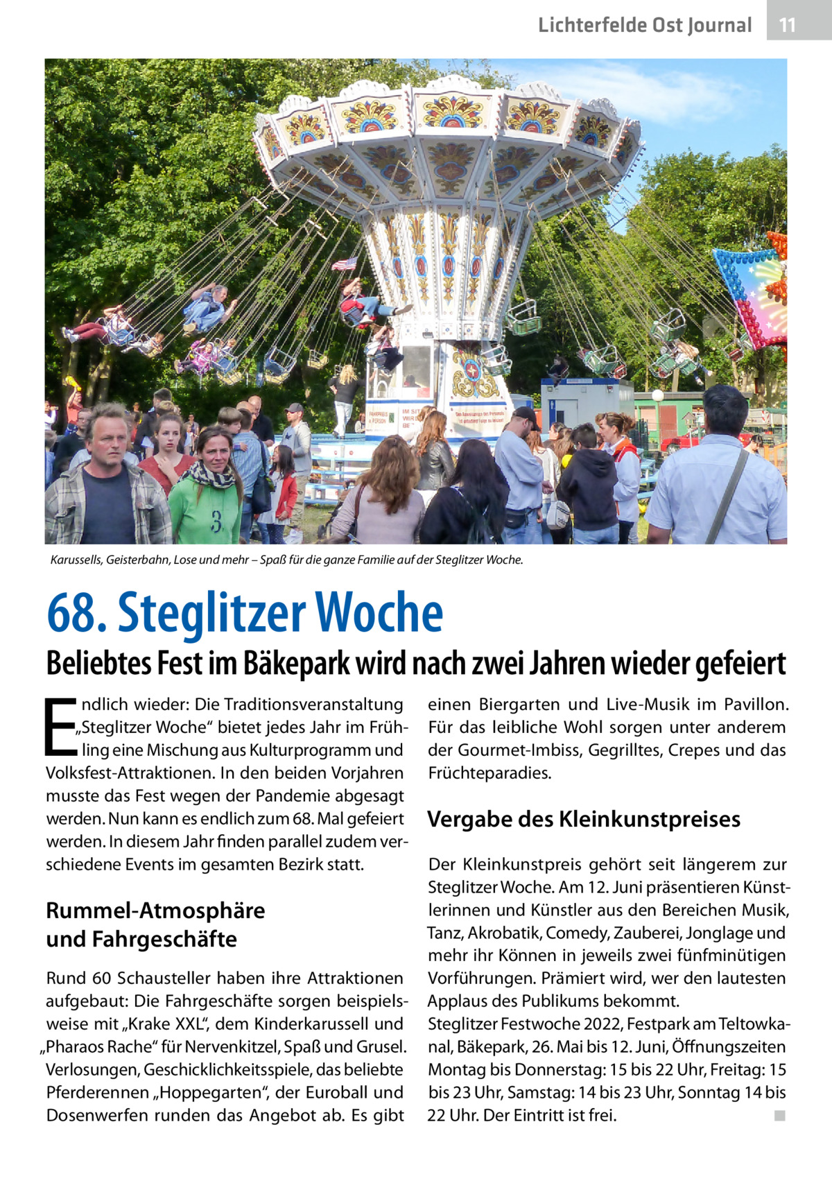 Lichterfelde Ost Journal  11 11  Karussells, Geisterbahn, Lose und mehr – Spaß für die ganze Familie auf der Steglitzer Woche.  68. Steglitzer Woche  Beliebtes Fest im Bäkepark wird nach zwei Jahren wieder gefeiert  E  ndlich wieder: Die Traditionsveranstaltung „Steglitzer Woche“ bietet jedes Jahr im Frühling eine Mischung aus Kulturprogramm und Volksfest-Attraktionen. In den beiden Vorjahren musste das Fest wegen der Pandemie abgesagt werden. Nun kann es endlich zum 68. Mal gefeiert werden. In diesem Jahr finden parallel zudem verschiedene Events im gesamten Bezirk statt.  Rummel-Atmosphäre und Fahrgeschäfte Rund 60  Schausteller haben ihre Attraktionen aufgebaut: Die Fahrgeschäfte sorgen beispielsweise mit „Krake XXL“, dem Kinderkarussell und „Pharaos Rache“ für Nervenkitzel, Spaß und Grusel. Verlosungen, Geschicklichkeitsspiele, das beliebte Pferderennen „Hoppegarten“, der Euroball und Dosenwerfen runden das Angebot ab. Es gibt  einen Biergarten und Live-Musik im Pavillon. Für das leibliche Wohl sorgen unter anderem der Gourmet-Imbiss, Gegrilltes, Crepes und das Früchteparadies.  Vergabe des Kleinkunstpreises Der Kleinkunstpreis gehört seit längerem zur Steglitzer Woche. Am 12. Juni präsentieren Künstlerinnen und Künstler aus den Bereichen Musik, Tanz, Akrobatik, Comedy, Zauberei, Jonglage und mehr ihr Können in jeweils zwei fünfminütigen Vorführungen. Prämiert wird, wer den lautesten Applaus des Publikums bekommt. Steglitzer Festwoche 2022, Festpark am Teltowkanal, Bäkepark, 26. Mai bis 12. Juni, Öffnungszeiten Montag bis Donnerstag: 15 bis 22 Uhr, Freitag: 15 bis 23 Uhr, Samstag: 14 bis 23 Uhr, Sonntag 14 bis 22 Uhr. Der Eintritt ist frei.� ◾