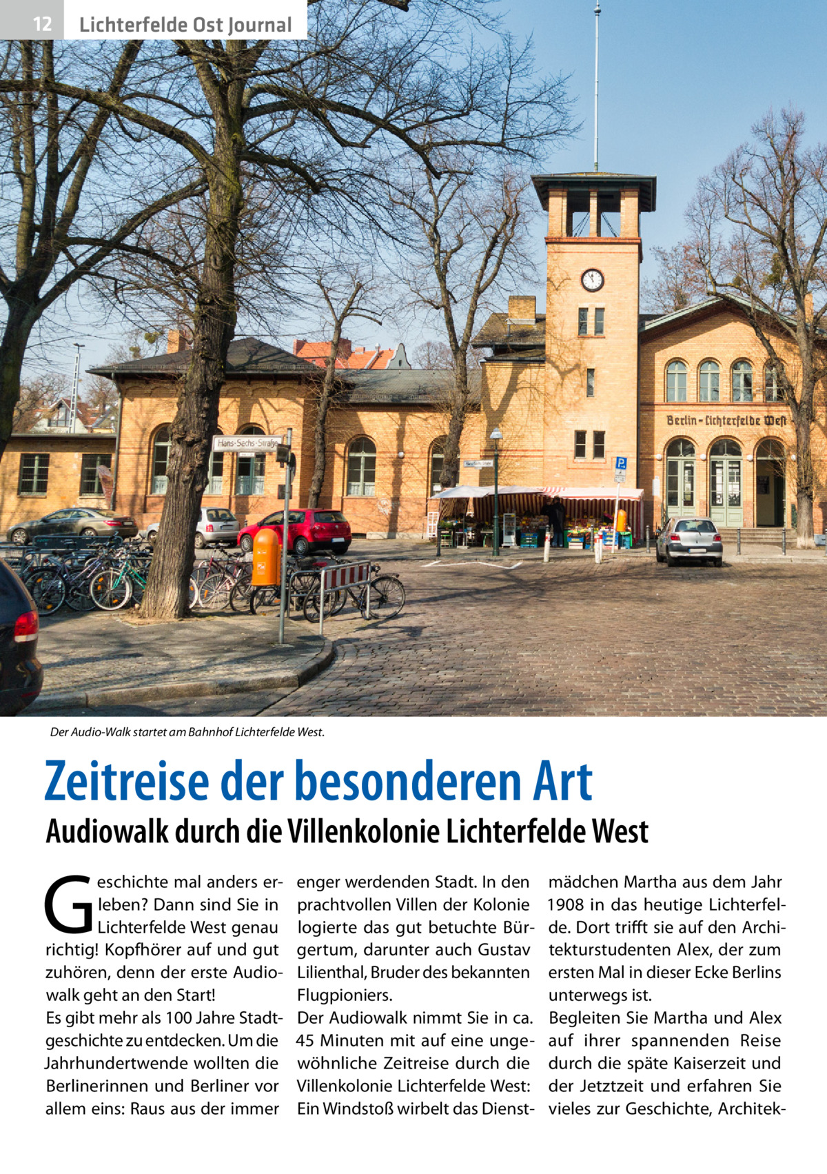 12  Gesundheit Ost Journal Lichterfelde  Der Audio-Walk startet am Bahnhof Lichterfelde West.  Zeitreise der besonderen Art  Audiowalk durch die Villenkolonie Lichterfelde West  G  eschichte mal anders erleben? Dann sind Sie in Lichterfelde West genau richtig! Kopfhörer auf und gut zuhören, denn der erste Audiowalk geht an den Start! Es gibt mehr als 100 Jahre Stadtgeschichte zu entdecken. Um die Jahrhundertwende wollten die Berlinerinnen und Berliner vor allem eins: Raus aus der immer  enger werdenden Stadt. In den prachtvollen Villen der Kolonie logierte das gut betuchte Bürgertum, darunter auch Gustav Lilienthal, Bruder des bekannten Flugpioniers. Der Audiowalk nimmt Sie in ca. 45  Minuten mit auf eine ungewöhnliche Zeitreise durch die Villenkolonie Lichterfelde West: Ein Windstoß wirbelt das Dienst mädchen Martha aus dem Jahr 1908 in das heutige Lichterfelde. Dort trifft sie auf den Architekturstudenten Alex, der zum ersten Mal in dieser Ecke Berlins unterwegs ist. Begleiten Sie Martha und Alex auf ihrer spannenden Reise durch die späte Kaiserzeit und der Jetztzeit und erfahren Sie vieles zur Geschichte, Archite