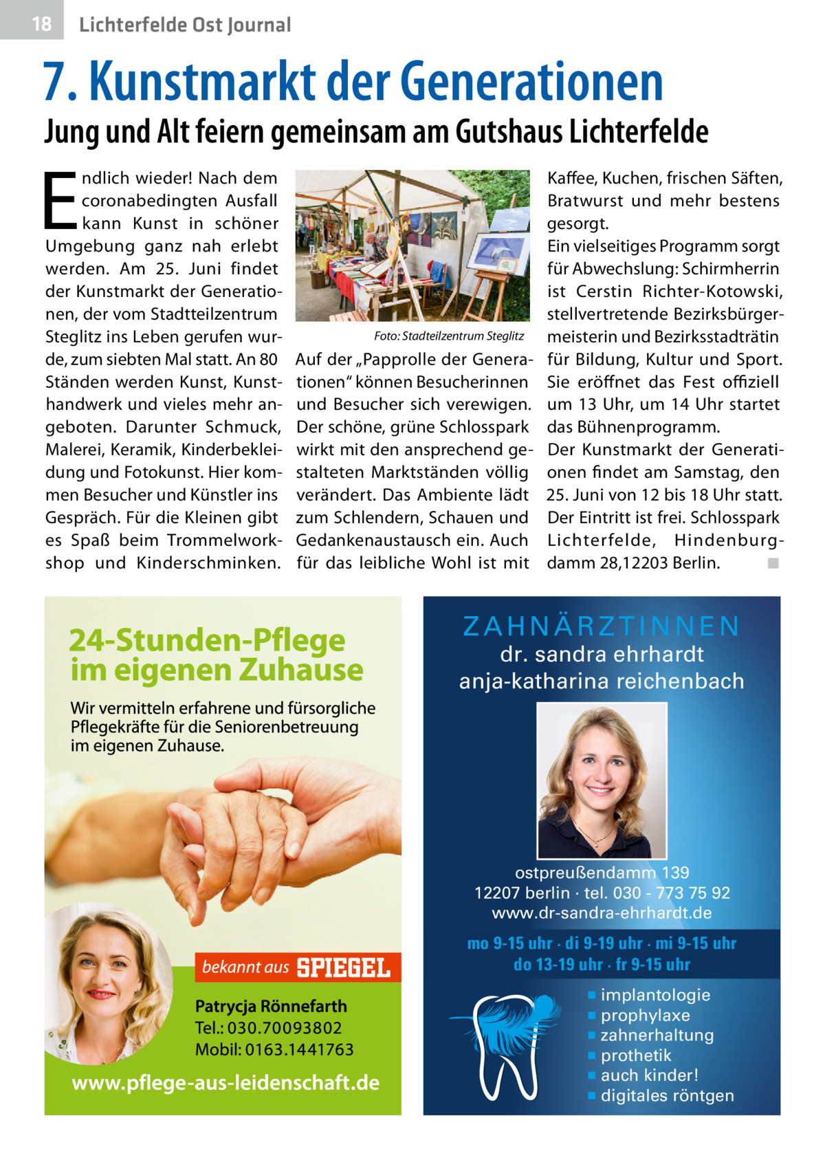 18  Lichterfelde Ost Journal  7. Kunstmarkt der Generationen  Jung und Alt feiern gemeinsam am Gutshaus Lichterfelde  E  ndlich wieder! Nach dem coronabedingten Ausfall kann Kunst in schöner Umgebung ganz nah erlebt werden. Am 25.  Juni findet der Kunstmarkt der Generationen, der vom Stadtteilzentrum Steglitz ins Leben gerufen wurde, zum siebten Mal statt. An 80 Ständen werden Kunst, Kunsthandwerk und vieles mehr angeboten. Darunter Schmuck, Malerei, Keramik, Kinderbekleidung und Fotokunst. Hier kommen Besucher und Künstler ins Gespräch. Für die Kleinen gibt es Spaß beim Trommelworkshop und Kinderschminken.  Foto: Stadteilzentrum Steglitz  Auf der „Papprolle der Generationen“ können Besucherinnen und Besucher sich verewigen. Der schöne, grüne Schlosspark wirkt mit den ansprechend gestalteten Marktständen völlig verändert. Das Ambiente lädt zum Schlendern, Schauen und Gedankenaustausch ein. Auch für das leibliche Wohl ist mit  Kaffee, Kuchen, frischen Säften, Bratwurst und mehr bestens gesorgt. Ein vielseitiges Programm sorgt für Abwechslung: Schirmherrin ist Cerstin Richter-Kotowski, stellvertretende Bezirksbürgermeisterin und Bezirksstadträtin für Bildung, Kultur und Sport. Sie eröffnet das Fest oﬃziell um 13  Uhr, um 14  Uhr startet das Bühnenprogramm. Der Kunstmarkt der Generationen findet am Samstag, den 25. Juni von 12 bis 18 Uhr statt. Der Eintritt ist frei. Schlosspark Lichter felde, Hindenburgdamm 28,12203 Berlin. ◾  ZAHNÄRZTINNEN  dr. sandra ehrhardt anja-katharina reichenbach  ostpreußendamm 139 12207 berlin · tel. 030 - 773 75 92 www.dr-sandra-ehrhardt.de  mo 9-15 uhr · di 9-19 uhr · mi 9-15 uhr do 13-19 uhr · fr 9-15 uhr ▪ implantologie ▪ prophylaxe ▪ zahnerhaltung ▪ prothetik ▪ auch kinder! ▪ digitales röntgen