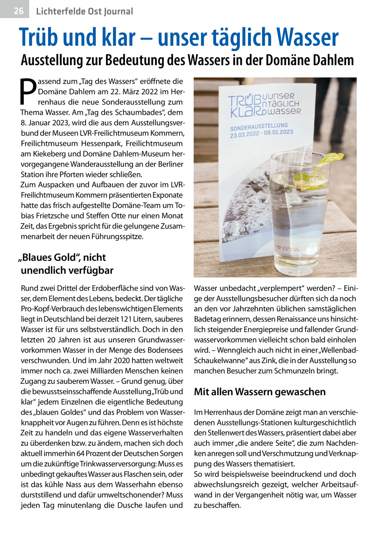 26  Gesundheit Ost Journal Lichterfelde  Trüb und klar – unser täglich Wasser  Ausstellung zur Bedeutung des Wassers in der Domäne Dahlem  P  assend zum „Tag des Wassers“ eröffnete die Domäne Dahlem am 22. März 2022 im Herrenhaus die neue Sonderausstellung zum Thema Wasser. Am „Tag des Schaumbades“, dem 8. Januar 2023, wird die aus dem Ausstellungsverbund der Museen LVR-Freilichtmuseum Kommern, Freilichtmuseum Hessenpark, Freilichtmuseum am Kiekeberg und Domäne Dahlem-Museum hervorgegangene Wanderausstellung an der Berliner Station ihre Pforten wieder schließen. Zum Auspacken und Aufbauen der zuvor im LVRFreilichtmuseum Kommern präsentierten Exponate hatte das frisch aufgestellte Domäne-Team um Tobias Frietzsche und Steffen Otte nur einen Monat Zeit, das Ergebnis spricht für die gelungene Zusammenarbeit der neuen Führungsspitze.  „Blaues Gold“, nicht unendlich verfügbar Rund zwei Drittel der Erdoberfläche sind von Wasser, dem Element des Lebens, bedeckt. Der tägliche Pro-Kopf-Verbrauch des lebenswichtigen Elements liegt in Deutschland bei derzeit 121 Litern, sauberes Wasser ist für uns selbstverständlich. Doch in den letzten 20  Jahren ist aus unseren Grundwasservorkommen Wasser in der Menge des Bodensees verschwunden. Und im Jahr 2020 hatten weltweit immer noch ca. zwei Milliarden Menschen keinen Zugang zu sauberem Wasser. – Grund genug, über die bewusstseinsschaffende Ausstellung„Trüb und klar“ jedem Einzelnen die eigentliche Bedeutung des „blauen Goldes“ und das Problem von Wasserknappheit vor Augen zu führen. Denn es ist höchste Zeit zu handeln und das eigene Wasserverhalten zu überdenken bzw. zu ändern, machen sich doch aktuell immerhin 64 Prozent der Deutschen Sorgen um die zukünftige Trinkwasserversorgung: Muss es unbedingt gekauftes Wasser aus Flaschen sein, oder ist das kühle Nass aus dem Wasserhahn ebenso durststillend und dafür umweltschonender? Muss jeden Tag minutenlang die Dusche laufen und  Wasser unbedacht „verplempert“ werden? – Einige der Ausstellungsbesucher dürften sich da noch an den vor Jahrzehnten üblichen samstäglichen Badetag erinnern, dessen Renaissance uns hinsichtlich steigender Energiepreise und fallender Grundwasservorkommen vielleicht schon bald einholen wird. – Wenngleich auch nicht in einer „WellenbadSchaukelwanne“ aus Zink, die in der Ausstellung so manchen Besucher zum Schmunzeln bringt.  Mit allen Wassern gewaschen Im Herrenhaus der Domäne zeigt man an verschiedenen Ausstellungs-Stationen kulturgeschichtlich den Stellenwert des Wassers, präsentiert dabei aber auch immer „die andere Seite“, die zum Nachdenken anregen soll und Verschmutzung und Verknappung des Wassers thematisiert. So wird beispielsweise beeindruckend und doch abwechslungsreich gezeigt, welcher Arbeitsaufwand in der Vergangenheit nötig war, um Wasser zu beschaffen.