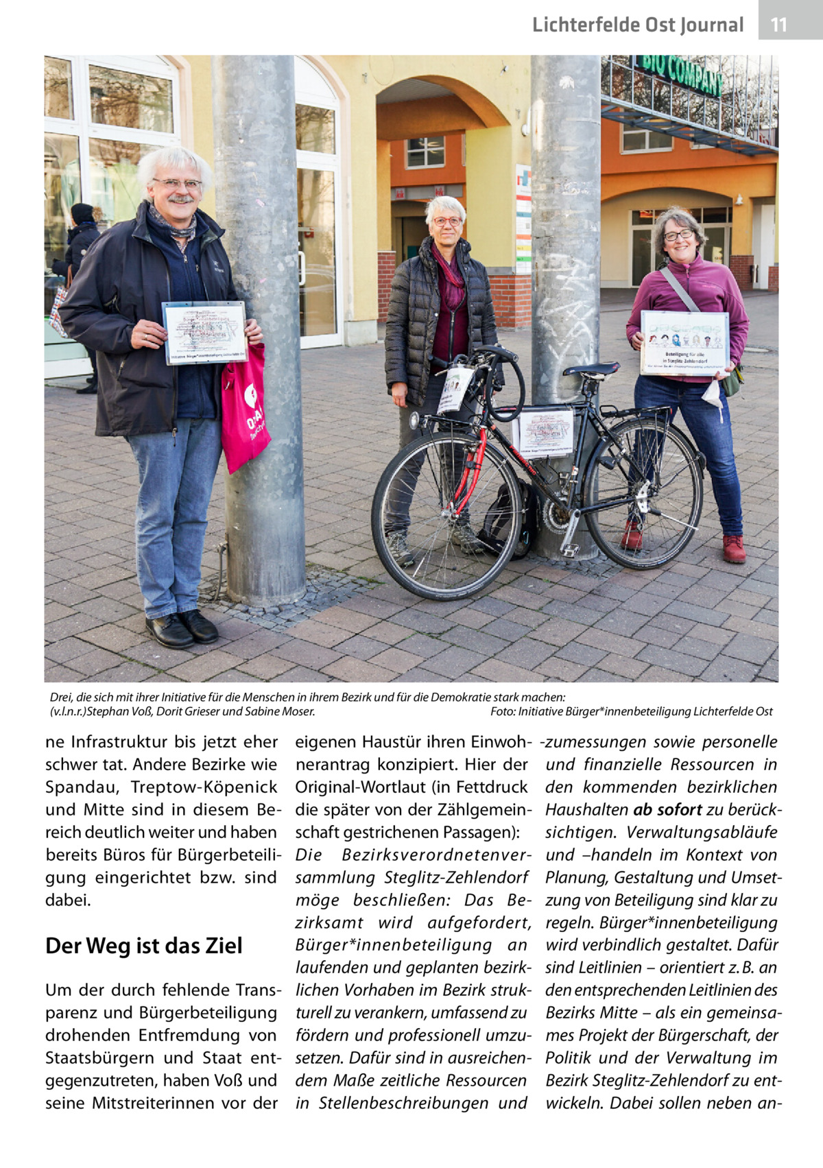 Lichterfelde Ost Journal  11 11  Drei, die sich mit ihrer Initiative für die Menschen in ihrem Bezirk und für die Demokratie stark machen: (v.l.n.r.)Stephan Voß, Dorit Grieser und Sabine Moser. � Foto: Initiative Bürger*innenbeteiligung Lichterfelde Ost  ne Infrastruktur bis jetzt eher schwer tat. Andere Bezirke wie Spandau, Treptow-Köpenick und Mitte sind in diesem Bereich deutlich weiter und haben bereits Büros für Bürgerbeteiligung eingerichtet bzw. sind dabei.  eigenen Haustür ihren Einwohnerantrag konzipiert. Hier der Original-Wortlaut (in Fettdruck die später von der Zählgemeinschaft gestrichenen Passagen): Die Bezirksverordnetenversammlung Steglitz-Zehlendorf möge beschließen: Das Bezirksamt wird aufgefordert, Bürger*innenbeteiligung an Der Weg ist das Ziel laufenden und geplanten bezirkUm der durch fehlende Trans- lichen Vorhaben im Bezirk strukparenz und Bürgerbeteiligung turell zu verankern, umfassend zu drohenden Entfremdung von fördern und professionell umzuStaatsbürgern und Staat ent- setzen. Dafür sind in ausreichengegenzutreten, haben Voß und dem Maße zeitliche Ressourcen seine Mitstreiterinnen vor der in Stellenbeschreibungen und  -zumessungen sowie personelle und finanzielle Ressourcen in den kommenden bezirklichen Haushalten ab sofort zu berücksichtigen. Verwaltungsabläufe und –handeln im Kontext von Planung, Gestaltung und Umsetzung von Beteiligung sind klar zu regeln. Bürger*innenbeteiligung wird verbindlich gestaltet. Dafür sind Leitlinien – orientiert z. B. an den entsprechenden Leitlinien des Bezirks Mitte – als ein gemeinsames Projekt der Bürgerschaft, der Politik und der Verwaltung im Bezirk Steglitz-Zehlendorf zu entwickeln. Dabei sollen neben a