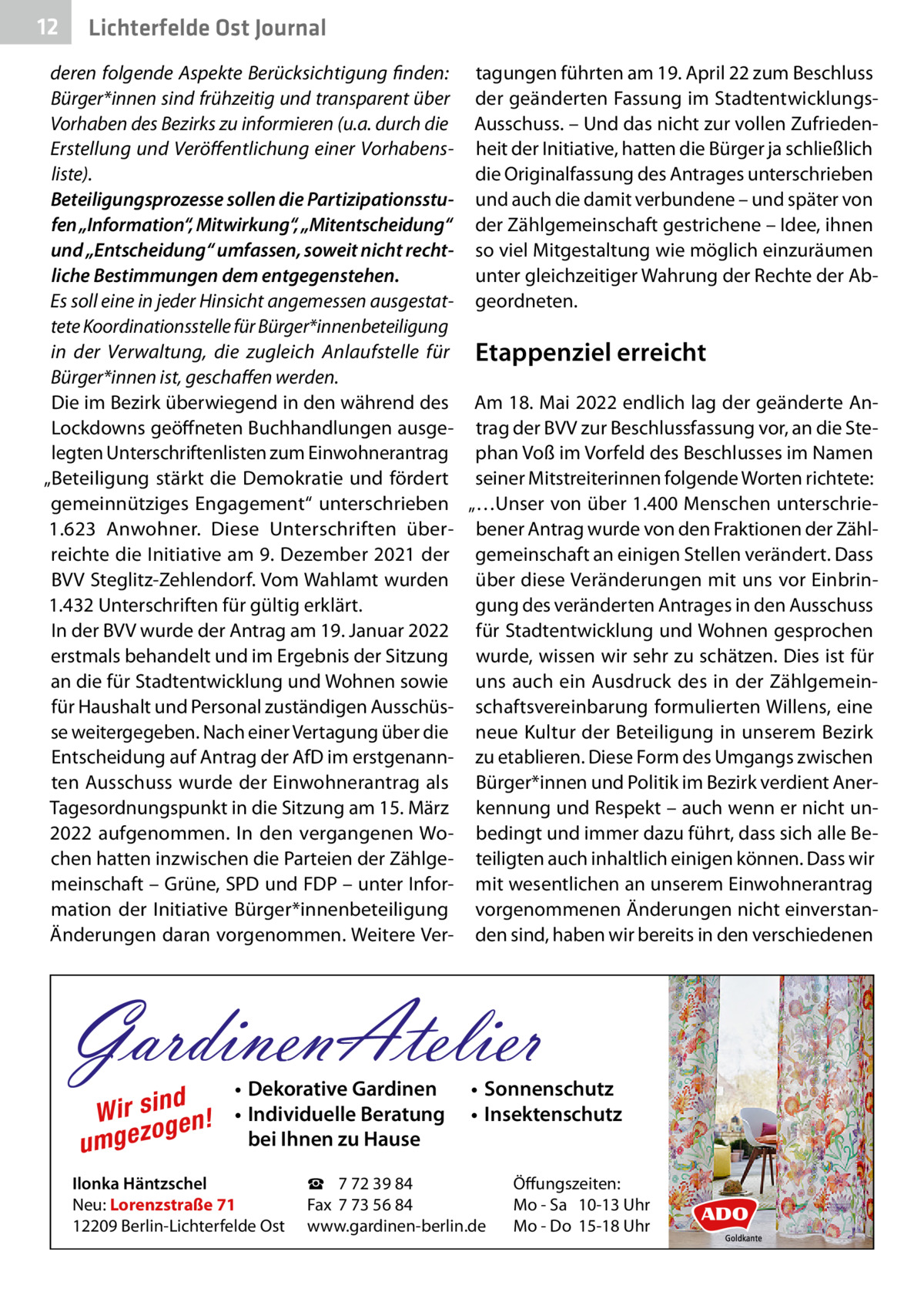 12  Gesundheit Ost Journal Lichterfelde  deren folgende Aspekte Berücksichtigung finden: tagungen führten am 19. April 22 zum Beschluss Bürger*innen sind frühzeitig und transparent über der geänderten Fassung im StadtentwicklungsVorhaben des Bezirks zu informieren (u.a. durch die Ausschuss. – Und das nicht zur vollen ZufriedenErstellung und Veröffentlichung einer Vorhabens- heit der Initiative, hatten die Bürger ja schließlich liste). die Originalfassung des Antrages unterschrieben Beteiligungsprozesse sollen die Partizipationsstu- und auch die damit verbundene – und später von fen „Information“, Mitwirkung“, „Mitentscheidung“ der Zählgemeinschaft gestrichene – Idee, ihnen und „Entscheidung“ umfassen, soweit nicht recht- so viel Mitgestaltung wie möglich einzuräumen liche Bestimmungen dem entgegenstehen. unter gleichzeitiger Wahrung der Rechte der AbEs soll eine in jeder Hinsicht angemessen ausgestat- geordneten. tete Koordinationsstelle für Bürger*innen­beteiligung in der Verwaltung, die zugleich Anlaufstelle für Etappenziel erreicht Bürger*innen ist, geschaffen werden. Die im Bezirk überwiegend in den während des Am 18. Mai 2022 endlich lag der geänderte AnLockdowns geöffneten Buchhandlungen ausge- trag der BVV zur Beschlussfassung vor, an die Stelegten Unterschriftenlisten zum Einwohnerantrag phan Voß im Vorfeld des Beschlusses im Namen „Beteiligung stärkt die Demokratie und fördert seiner Mitstreiterinnen folgende Worten richtete: gemeinnütziges Engagement“ unterschrieben „…Unser von über 1.400 Menschen unterschrie1.623  Anwohner. Diese Unterschriften über- bener Antrag wurde von den Fraktionen der Zählreichte die Initiative am 9. Dezember 2021 der gemeinschaft an einigen Stellen verändert. Dass BVV Steglitz-Zehlendorf. Vom Wahlamt wurden über diese Veränderungen mit uns vor Einbrin1.432 Unterschriften für gültig erklärt. gung des veränderten Antrages in den Ausschuss In der BVV wurde der Antrag am 19. Januar 2022 für Stadtentwicklung und Wohnen gesprochen erstmals behandelt und im Ergebnis der Sitzung wurde, wissen wir sehr zu schätzen. Dies ist für an die für Stadtentwicklung und Wohnen sowie uns auch ein Ausdruck des in der Zählgemeinfür Haushalt und Personal zuständigen Ausschüs- schaftsvereinbarung formulierten Willens, eine se weitergegeben. Nach einer Vertagung über die neue Kultur der Beteiligung in unserem Bezirk Entscheidung auf Antrag der AfD im erstgenann- zu etablieren. Diese Form des Umgangs zwischen ten Ausschuss wurde der Einwohnerantrag als Bürger*innen und Politik im Bezirk verdient AnerTagesordnungspunkt in die Sitzung am 15. März kennung und Respekt – auch wenn er nicht un2022 aufgenommen. In den vergangenen Wo- bedingt und immer dazu führt, dass sich alle Bechen hatten inzwischen die Parteien der Zählge- teiligten auch inhaltlich einigen können. Dass wir meinschaft – Grüne, SPD und FDP – unter Infor- mit wesentlichen an unserem Einwohnerantrag mation der Initiative Bürger*innenbeteiligung vorgenommenen Änderungen nicht einverstanÄnderungen daran vorgenommen. Weitere Ver- den sind, haben wir bereits in den verschiedenen  GardinenAtelier d Wir sin en! g o umgez  • Dekorative Gardinen • Individuelle Beratung bei Ihnen zu Hause  Ilonka Häntzschel Neu: Lorenzstraße 71 12209 Berlin-Lichterfelde Ost  • Sonnenschutz • Insektenschutz  ☎ 7 72 39 84 Fax 7 73 56 84 www.gardinen-berlin.de  Öffungszeiten: Mo - Sa 10-13 Uhr Mo - Do 15-18 Uhr