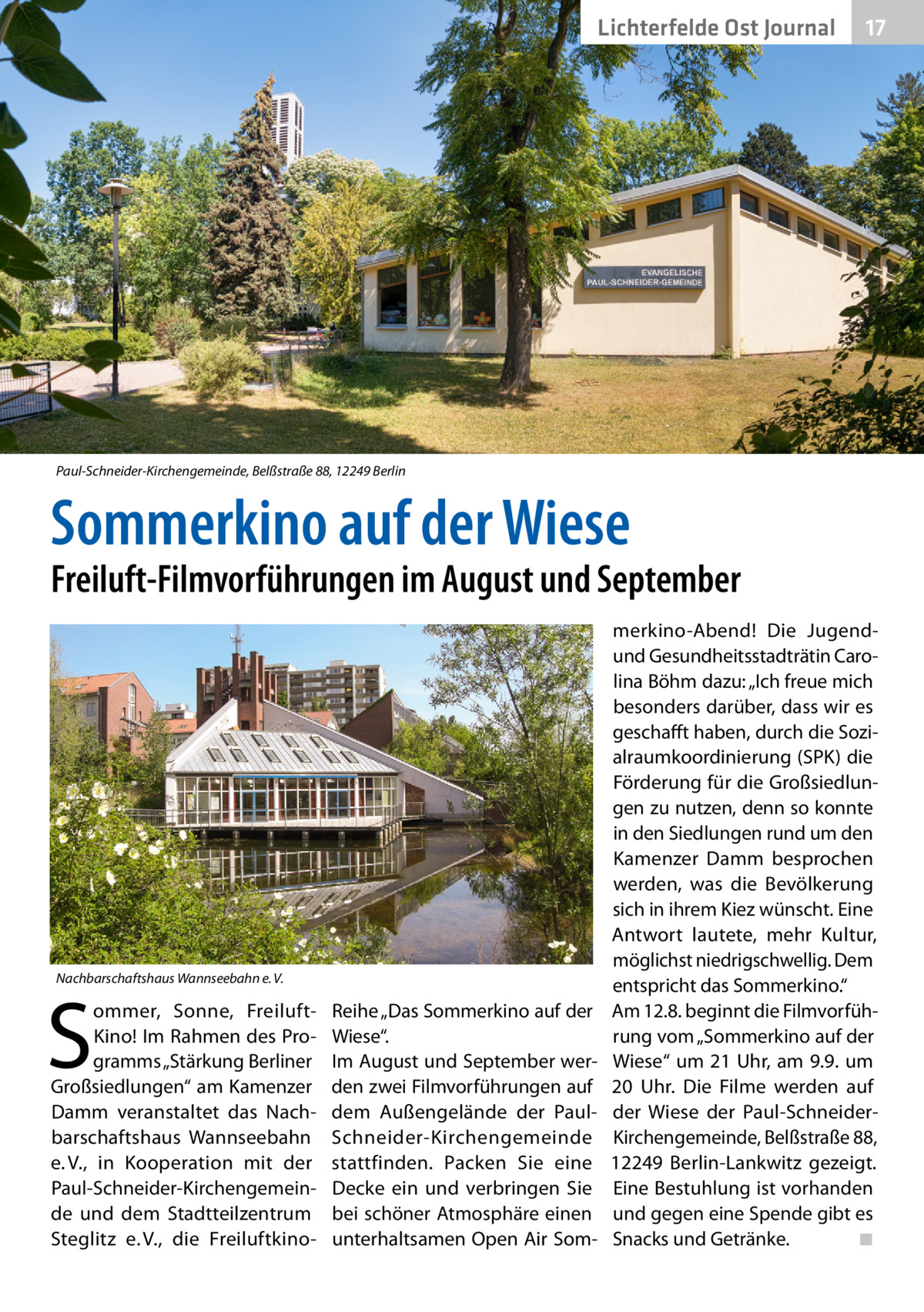 Lichterfelde Ost Journal  17 17  Paul-Schneider-Kirchengemeinde, Belßstraße 88, 12249 Berlin  Sommerkino auf der Wiese  Freiluft-Filmvorführungen im August und September  Nachbarschaftshaus Wannseebahn e. V.  S  ommer, Sonne, FreiluftKino! Im Rahmen des Programms „Stärkung Berliner Großsiedlungen“ am Kamenzer Damm veranstaltet das Nachbarschaftshaus Wannseebahn e. V., in Kooperation mit der Paul-Schneider-Kirchengemeinde und dem Stadtteilzentrum Steglitz e. V., die Freiluft­k ino Reihe „Das Sommerkino auf der Wiese“. Im August und September werden zwei Filmvorführungen auf dem Außengelände der PaulSchneider-Kirchengemeinde stattfinden. Packen Sie eine Decke ein und verbringen Sie bei schöner Atmosphäre einen unterhaltsamen Open Air Som merkino-Abend! Die Jugendund Gesundheitsstadträtin Carolina Böhm dazu: „Ich freue mich besonders darüber, dass wir es geschafft haben, durch die Sozialraumkoordinierung (SPK) die Förderung für die Großsiedlungen zu nutzen, denn so konnte in den Siedlungen rund um den Kamenzer Damm besprochen werden, was die Bevölkerung sich in ihrem Kiez wünscht. Eine Antwort lautete, mehr Kultur, möglichst niedrigschwellig. Dem entspricht das Sommerkino.“ Am 12.8. beginnt die Filmvorführung vom „Sommerkino auf der Wiese“ um 21 Uhr, am 9.9. um 20  Uhr. Die Filme werden auf der Wiese der Paul-SchneiderKirchengemeinde, Belßstraße 88, 12249  Berlin-Lankwitz gezeigt. Eine Bestuhlung ist vorhanden und gegen eine Spende gibt es Snacks und Getränke. � ◾