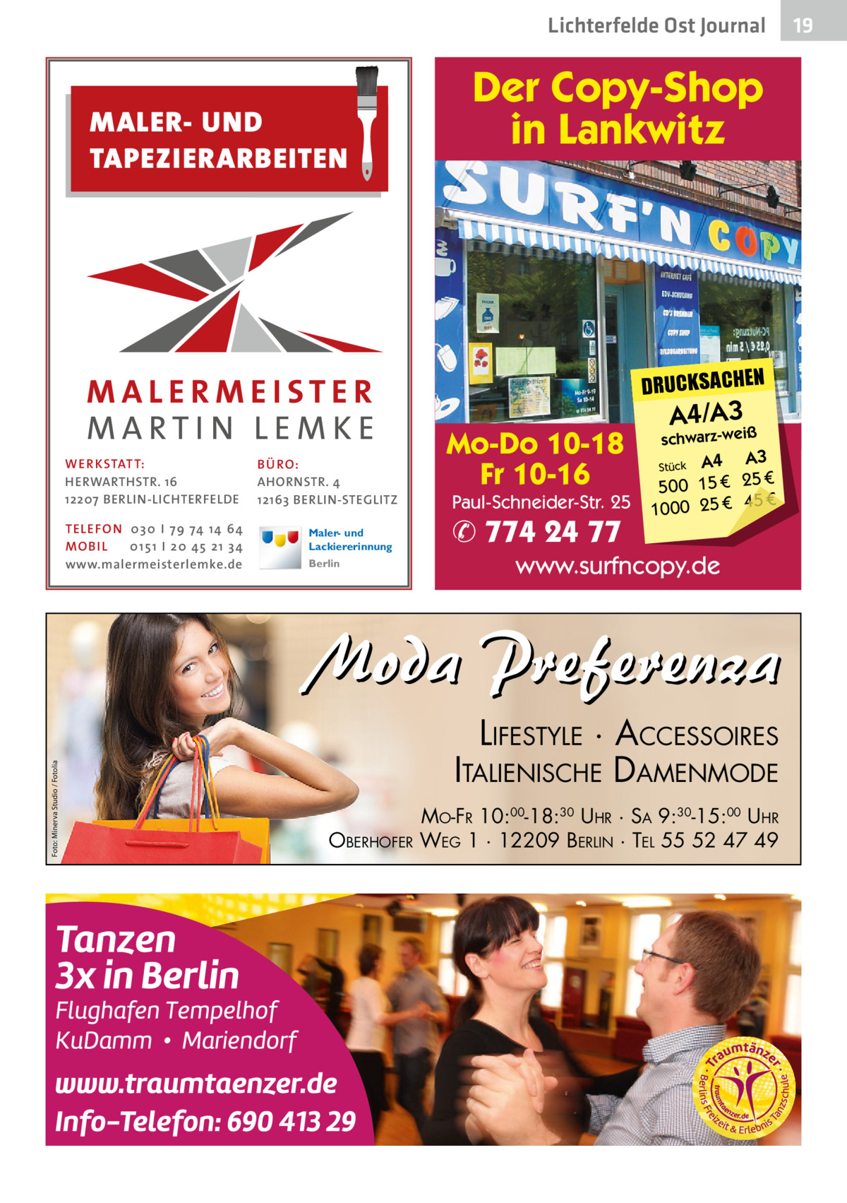 Lichterfelde Ost Journal  MALER- UND TAPEZIERARBEITEN  Der Copy-Shop in Lankwitz  DRUCKSACHEN WE R KSTATT: HERWARTHSTR. 16 12207 BERLIN-LICHTERFELDE TELE FON 0 3 0 I 7 9 74 14 64 MO B I L 0 1 5 1 I 2 0 45 2 1 3 4 www.malermeisterlemke.de  BÜ RO: AHORNSTR. 4 12163 BERLIN-STEGLITZ Maler- und Lackiererinnung Berlin  Mo-Do 10-18 Fr 10-16  Paul-Schneider-Str. 25  ✆ 774 24 77  A4/A3iß  schwarz-we  A4 A3 € 25 € 15 0 50 € 1000 25 € 45 Stück  www.surfncopy.de  Foto: Minerva Studio / Fotolia  Moda Preferenza LIFESTYLE · ACCESSOIRES ITALIENISCHE DAMENMODE OBERHOFER  MO-FR 10:00-18:30 UHR · SA 9:30-15:00 UHR WEG 1 · 12209 BERLIN · TEL 55 52 47 49  19 19