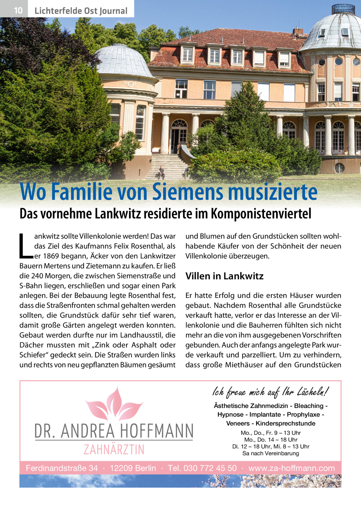 10  Lichterfelde Ost Journal  Wo Familie von Siemens musizierte Das vornehme Lankwitz residierte im Komponistenviertel  L  ankwitz sollte Villenkolonie werden! Das war das Ziel des Kaufmanns Felix Rosenthal, als er 1869 begann, Äcker von den Lankwitzer Bauern Mertens und Zietemann zu kaufen. Er ließ die 240 Morgen, die zwischen Siemenstraße und S-Bahn liegen, erschließen und sogar einen Park anlegen. Bei der Bebauung legte Rosenthal fest, dass die Straßenfronten schmal gehalten werden sollten, die Grundstück dafür sehr tief waren, damit große Gärten angelegt werden konnten. Gebaut werden durfte nur im Landhausstil, die Dächer mussten mit „Zink oder Asphalt oder Schiefer“ gedeckt sein. Die Straßen wurden links und rechts von neu gepflanzten Bäumen gesäumt  und Blumen auf den Grundstücken sollten wohlhabende Käufer von der Schönheit der neuen Villenkolonie überzeugen.  Villen in Lankwitz Er hatte Erfolg und die ersten Häuser wurden gebaut. Nachdem Rosenthal alle Grundstücke verkauft hatte, verlor er das Interesse an der Villenkolonie und die Bauherren fühlten sich nicht mehr an die von ihm ausgegebenen Vorschriften gebunden. Auch der anfangs angelegte Park wurde verkauft und parzelliert. Um zu verhindern, dass große Miethäuser auf den Grundstücken  Ich freue mich auf Ihr Lächeln! Ästhetische Zahnmedizin - Bleaching Hypnose - Implantate - Prophylaxe Veneers - Kindersprechstunde Mo., Do., Fr. 9 – 13 Uhr Mo., Do. 14 – 18 Uhr Di. 12 – 18 Uhr, Mi. 8 – 13 Uhr Sa nach Vereinbarung  Ferdinandstraße 34 · 12209 Berlin · Tel. 030 772 45 50 · www.za-hoffmann.com