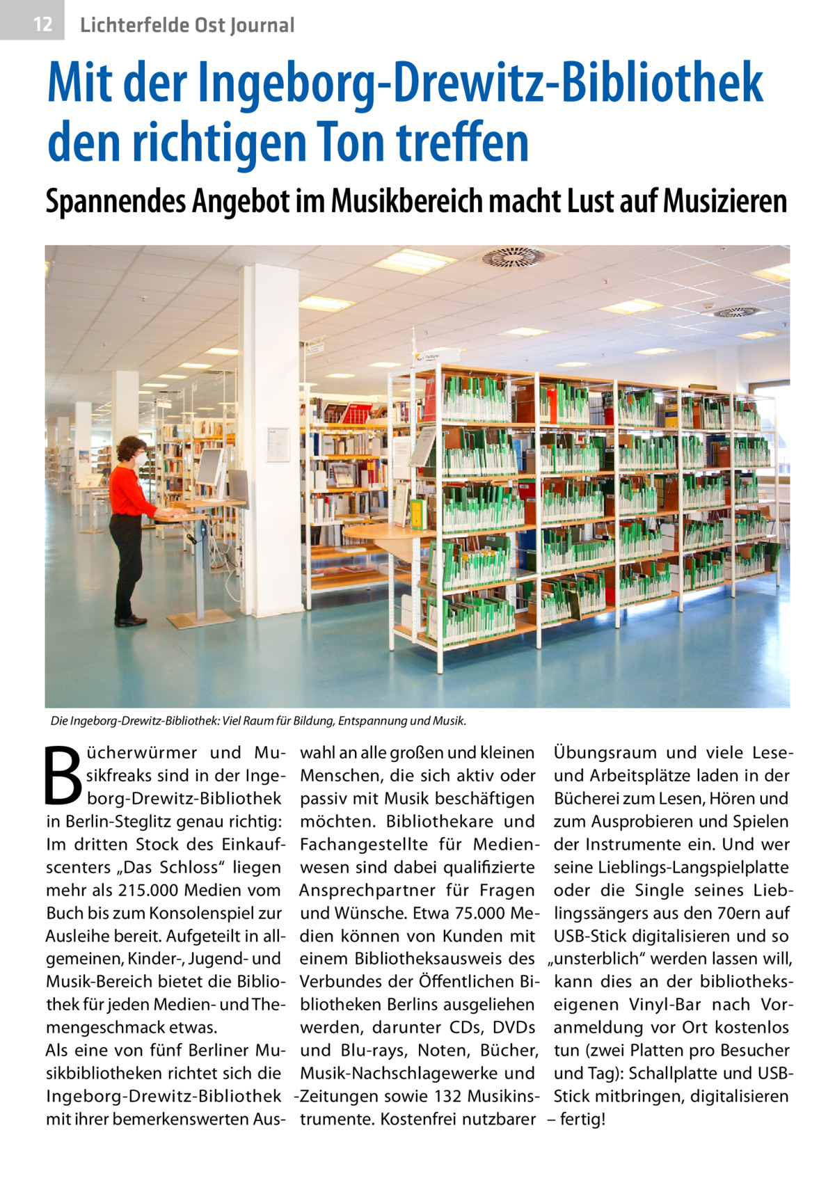 12  Lichterfelde Ost Journal  Mit der Ingeborg-Drewitz-Bibliothek den richtigen Ton treffen Spannendes Angebot im Musikbereich macht Lust auf Musizieren  Die Ingeborg-Drewitz-Bibliothek: Viel Raum für Bildung, Entspannung und Musik.  B  ücherwürmer und Musikfreaks sind in der Ingeborg-Drewitz-Bibliothek in Berlin-Steglitz genau richtig: Im dritten Stock des Einkaufscenters „Das Schloss“ liegen mehr als 215.000 Medien vom Buch bis zum Konsolenspiel zur Ausleihe bereit. Aufgeteilt in allgemeinen, Kinder-, Jugend- und Musik-Bereich bietet die Bibliothek für jeden Medien- und Themengeschmack etwas. Als eine von fünf Berliner Musikbibliotheken richtet sich die Ingeborg-Drewitz-Bibliothek mit ihrer bemerkenswerten Aus wahl an alle großen und kleinen Menschen, die sich aktiv oder passiv mit Musik beschäftigen möchten. Bibliothekare und Fachangestellte für Medienwesen sind dabei qualifizierte Ansprechpartner für Fragen und Wünsche. Etwa 75.000 Medien können von Kunden mit einem Bibliotheksausweis des Verbundes der Öffentlichen Bibliotheken Berlins ausgeliehen werden, darunter CDs, DVDs und Blu-rays, Noten, Bücher, Musik-Nachschlagewerke und -Zeitungen sowie 132 Musikinstrumente. Kostenfrei nutzbarer  Übungsraum und viele Leseund Arbeitsplätze laden in der Bücherei zum Lesen, Hören und zum Ausprobieren und Spielen der Instrumente ein. Und wer seine Lieblings-Langspielplatte oder die Single seines Lieblingssängers aus den 70ern auf USB-Stick digitalisieren und so „unsterblich“ werden lassen will, kann dies an der bibliothekseigenen Vinyl-Bar nach Voranmeldung vor Ort kostenlos tun (zwei Platten pro Besucher und Tag): Schallplatte und USBStick mitbringen, digitalisieren – ­fertig!