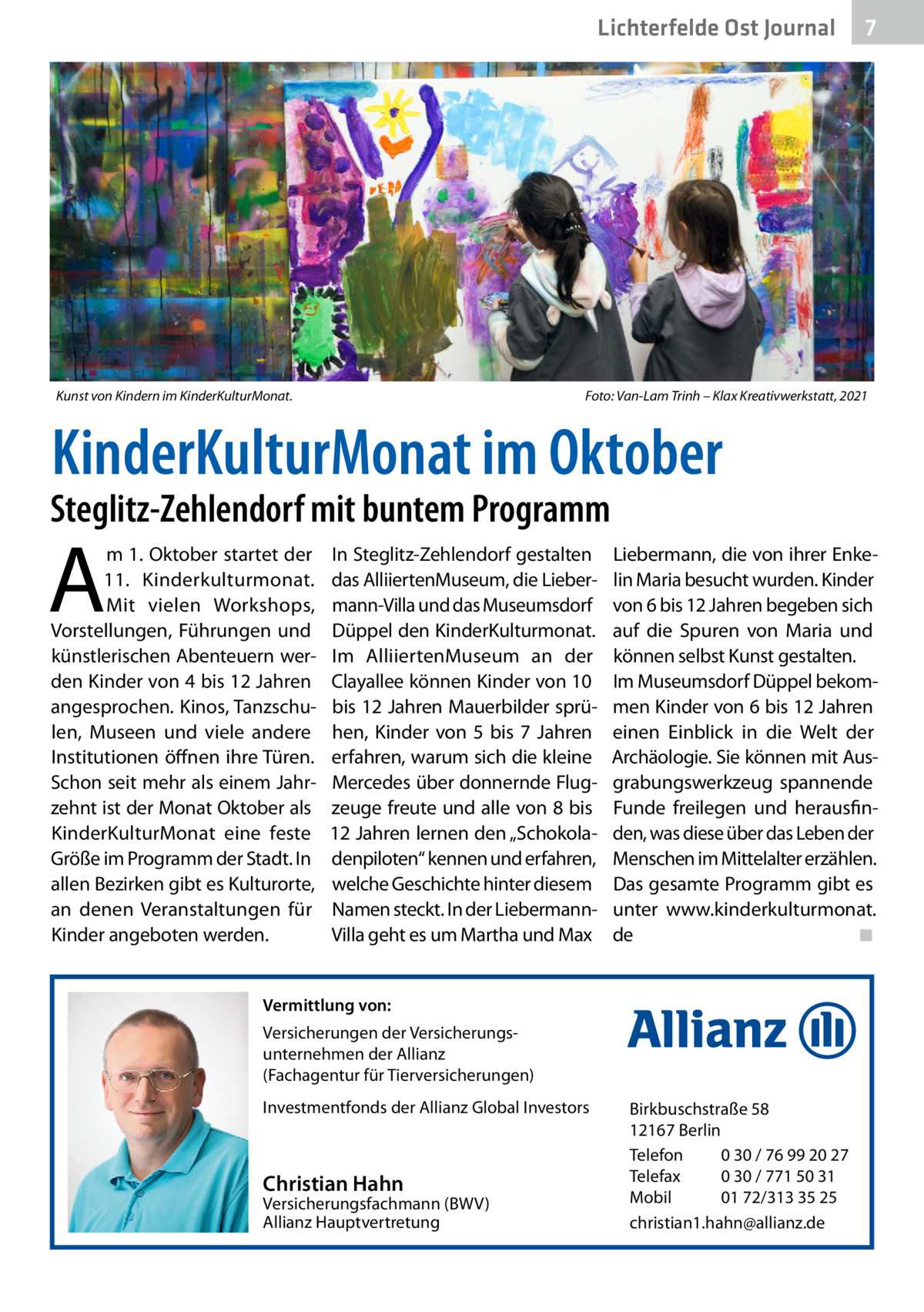 Lichterfelde Ost Journal  Kunst von Kindern im KinderKulturMonat.�  7 7  Foto: Van-Lam Trinh – Klax Kreativwerkstatt, 2021  KinderKulturMonat im Oktober  Steglitz-Zehlendorf mit buntem Programm  A  m 1. Oktober startet der 11. Kinderkulturmonat. Mit vielen Workshops, Vorstellungen, Führungen und künstlerischen Abenteuern werden Kinder von 4 bis 12 Jahren angesprochen. Kinos, Tanzschulen, Museen und viele andere Institutionen öffnen ihre Türen. Schon seit mehr als einem Jahrzehnt ist der Monat Oktober als KinderKulturMonat eine feste Größe im Programm der Stadt. In allen Bezirken gibt es Kulturorte, an denen Veranstaltungen für Kinder angeboten werden.  In Steglitz-Zehlendorf gestalten das AlliiertenMuseum, die Liebermann-Villa und das Museumsdorf Düppel den KinderKulturmonat. Im AlliiertenMuseum an der Clayallee können Kinder von 10 bis 12 Jahren Mauerbilder sprühen, Kinder von 5 bis 7  Jahren erfahren, warum sich die kleine Mercedes über donnernde Flugzeuge freute und alle von 8 bis 12 Jahren lernen den „Schokoladenpiloten“ kennen und erfahren, welche Geschichte hinter diesem Namen steckt. In der LiebermannVilla geht es um Martha und Max  Liebermann, die von ihrer Enkelin Maria besucht wurden. Kinder von 6 bis 12 Jahren begeben sich auf die Spuren von Maria und können selbst Kunst gestalten. Im Museumsdorf Düppel bekommen Kinder von 6 bis 12 Jahren einen Einblick in die Welt der Archäologie. Sie können mit Ausgrabungswerkzeug spannende Funde freilegen und herausfinden, was diese über das Leben der Menschen im Mittelalter erzählen. Das gesamte Programm gibt es unter www.kinderkulturmonat. de� ◾  Vermittlung von: Versicherungen der Versicherungsunternehmen der Allianz (Fachagentur für Tierversicherungen) Investmentfonds der Allianz Global Investors  Christian Hahn  Versicherungsfachmann (BWV) Allianz Hauptvertretung  Birkbuschstraße 58 12167 Berlin Telefon 0 30 / 76 99 20 27 Telefax 0 30 / 771 50 31 Mobil 01 72/313 35 25 christian1.hahn@allianz.de