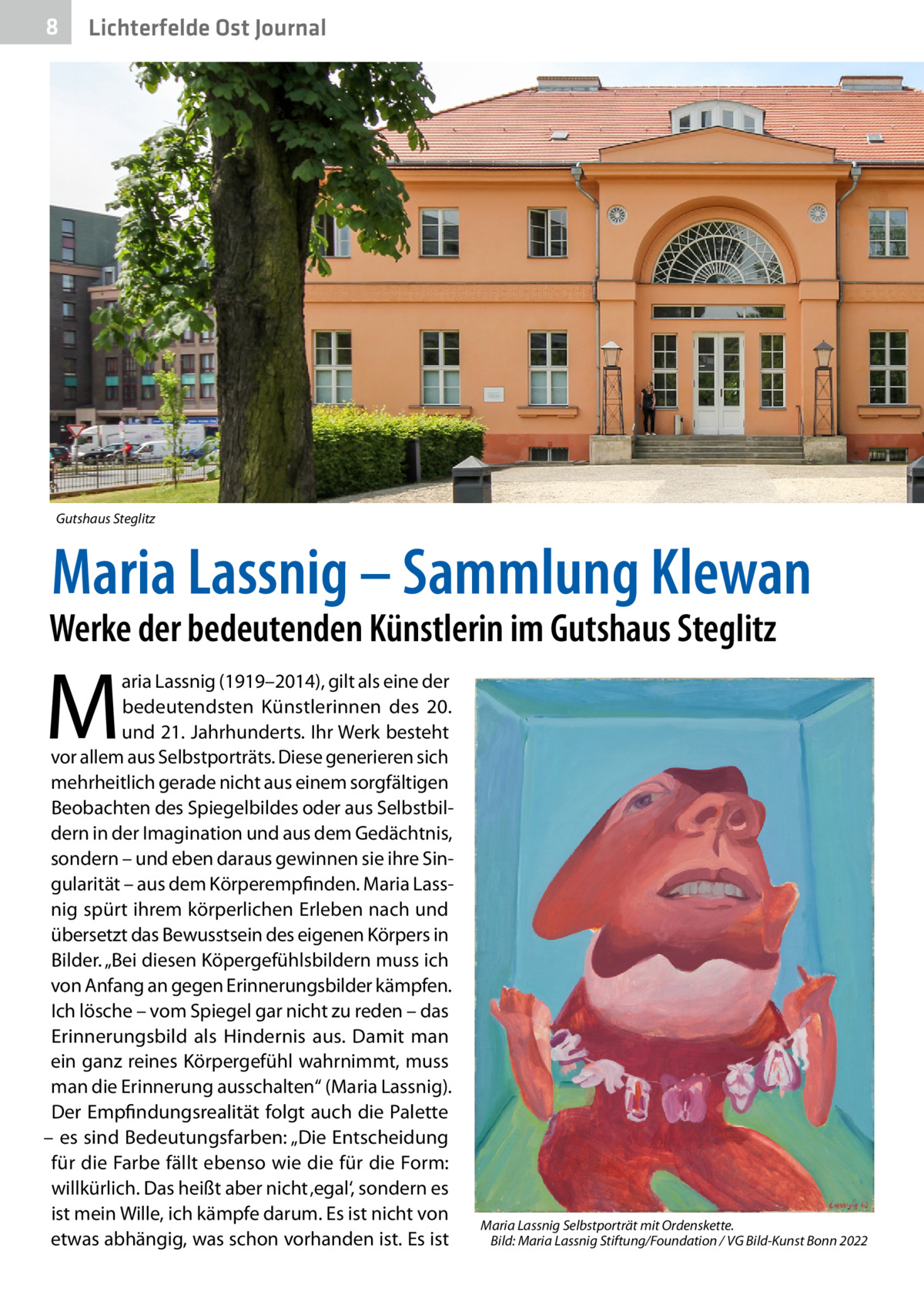 8  Gesundheit Ost Journal Lichterfelde  Gutshaus Steglitz  Maria Lassnig – Sammlung Klewan  Werke der bedeutenden Künstlerin im Gutshaus Steglitz  M  aria Lassnig (1919–2014), gilt als eine der bedeutendsten Künstlerinnen des 20. und 21. Jahrhunderts. Ihr Werk besteht vor allem aus Selbstporträts. Diese generieren sich mehrheitlich gerade nicht aus einem sorgfältigen Beobachten des Spiegelbildes oder aus Selbstbildern in der Imagination und aus dem Gedächtnis, sondern – und eben daraus gewinnen sie ihre Singularität – aus dem Körperempfinden. Maria Lassnig spürt ihrem körperlichen Erleben nach und übersetzt das Bewusstsein des eigenen Körpers in Bilder. „Bei diesen Köpergefühlsbildern muss ich von Anfang an gegen Erinnerungsbilder kämpfen. Ich lösche – vom Spiegel gar nicht zu reden – das Erinnerungsbild als Hindernis aus. Damit man ein ganz reines Körpergefühl wahrnimmt, muss man die Erinnerung ausschalten“ (Maria Lassnig). Der Empfindungsrealität folgt auch die Palette – es sind Bedeutungsfarben: „Die Entscheidung für die Farbe fällt ebenso wie die für die Form: willkürlich. Das heißt aber nicht ‚egal‘, sondern es ist mein Wille, ich kämpfe darum. Es ist nicht von etwas abhängig, was schon vorhanden ist. Es ist  Maria Lassnig Selbstporträt mit Ordenskette. � Bild: Maria Lassnig Stiftung/Foundation / VG Bild-Kunst Bonn 2022