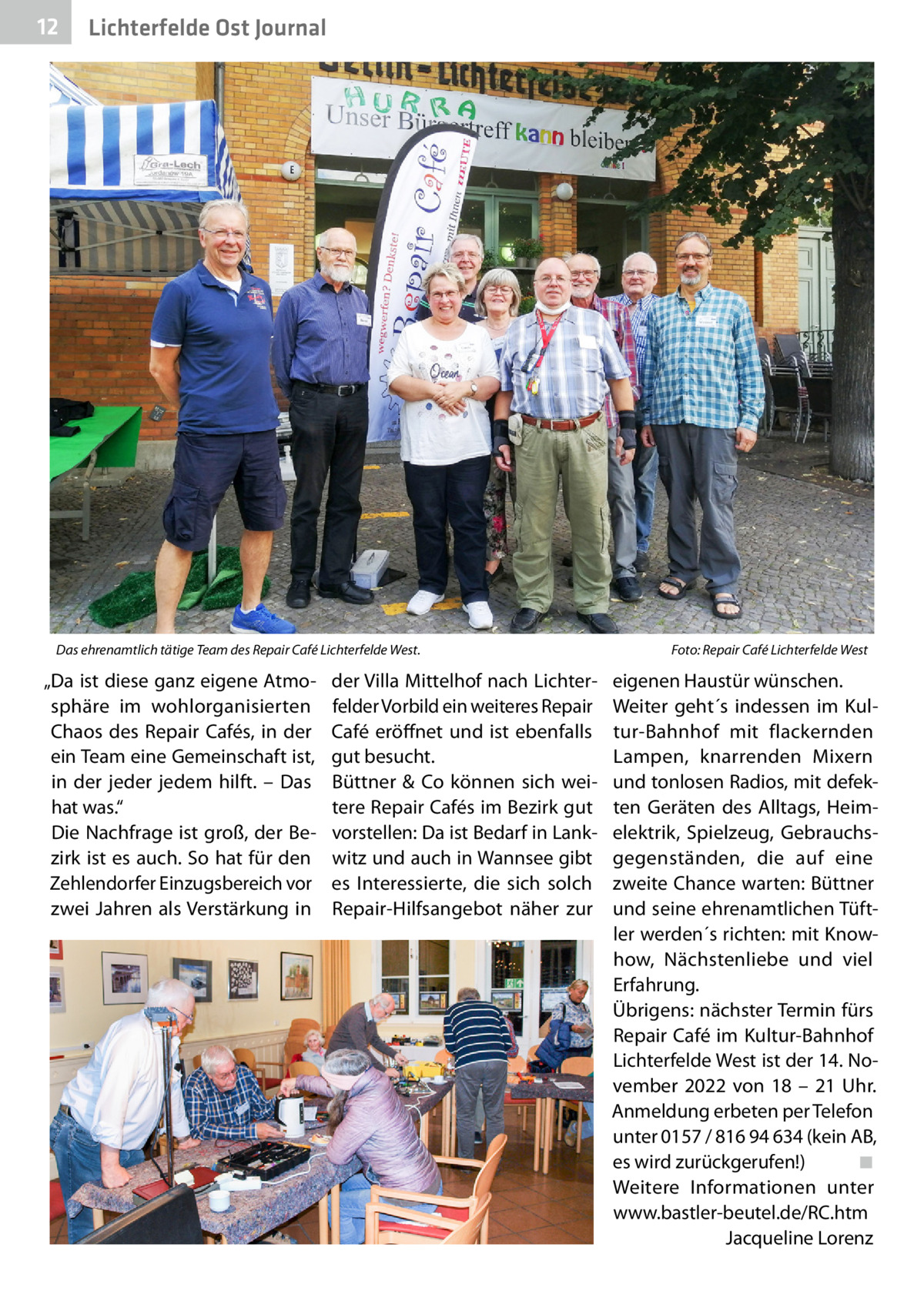 12  Lichterfelde Ost Journal  Das ehrenamtlich tätige Team des Repair Café Lichterfelde West. �  „Da ist diese ganz eigene Atmosphäre im wohlorganisierten Chaos des Repair Cafés, in der ein Team eine Gemeinschaft ist, in der jeder jedem hilft. – Das hat was.“ Die Nachfrage ist groß, der Bezirk ist es auch. So hat für den Zehlendorfer Einzugsbereich vor zwei Jahren als Verstärkung in  der Villa Mittelhof nach Lichterfelder Vorbild ein weiteres Repair Café eröffnet und ist ebenfalls gut besucht. Büttner & Co können sich weitere Repair Cafés im Bezirk gut vorstellen: Da ist Bedarf in Lankwitz und auch in Wannsee gibt es Interessierte, die sich solch Repair-Hilfsangebot näher zur  Foto: Repair Café Lichterfelde West  eigenen Haustür wünschen. Weiter geht´s indessen im Kultur-Bahnhof mit flackernden Lampen, knarrenden Mixern und tonlosen Radios, mit defekten Geräten des Alltags, Heimelektrik, Spielzeug, Gebrauchsgegenständen, die auf eine zweite Chance warten: Büttner und seine ehrenamtlichen Tüftler werden´s richten: mit Knowhow, Nächstenliebe und viel Erfahrung. Übrigens: nächster Termin fürs Repair Café im Kultur-Bahnhof Lichterfelde West ist der 14. November 2022 von 18 – 21  Uhr. Anmeldung erbeten per Telefon unter 0157 / 816 94 634 (kein AB, es wird zurückgerufen!)� ◾ Weitere Informationen unter www.bastler-beutel.de/RC.htm � Jacqueline Lorenz