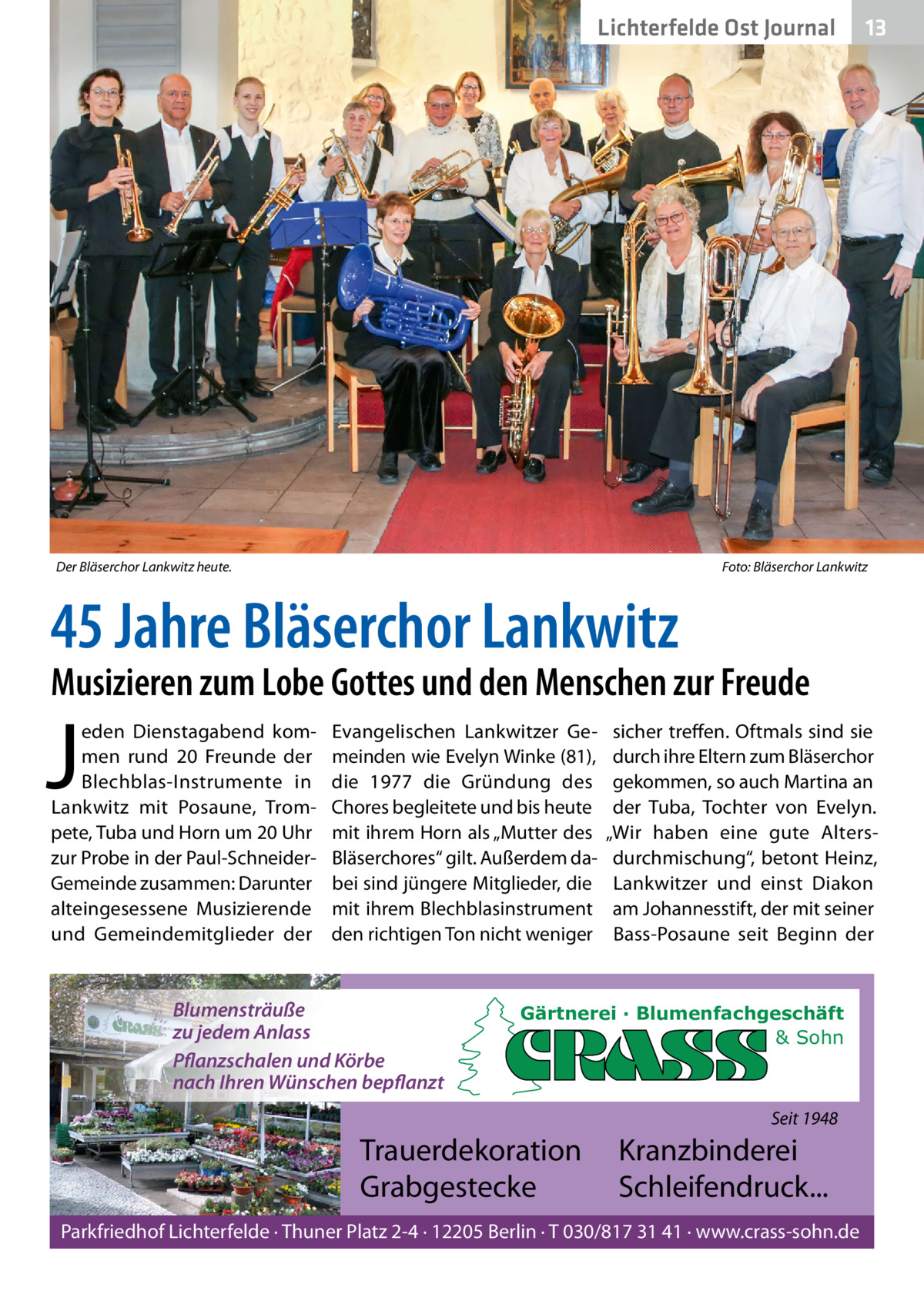 Lichterfelde Ost Journal  Der Bläserchor Lankwitz heute.  13 13  Foto: Bläserchor Lankwitz  45 Jahre Bläserchor Lankwitz  Musizieren zum Lobe Gottes und den Menschen zur Freude  J  eden Dienstagabend kommen rund 20  Freunde der Blechblas-Instrumente in Lankwitz mit Posaune, Trompete, Tuba und Horn um 20 Uhr zur Probe in der Paul-SchneiderGemeinde zusammen: Darunter alteingesessene Musizierende und Gemeindemitglieder der  Evangelischen Lankwitzer Gemeinden wie Evelyn Winke (81), die 1977 die Gründung des Chores begleitete und bis heute mit ihrem Horn als „Mutter des Bläserchores“ gilt. Außerdem dabei sind jüngere Mitglieder, die mit ihrem Blechblasinstrument den richtigen Ton nicht weniger  Blumensträuße zu jedem Anlass Pflanzschalen und Körbe nach Ihren Wünschen bepflanzt  sicher treffen. Oftmals sind sie durch ihre Eltern zum Bläserchor gekommen, so auch Martina an der Tuba, Tochter von Evelyn. „Wir haben eine gute Altersdurchmischung“, betont Heinz, Lankwitzer und einst Diakon am Johannesstift, der mit seiner Bass-Posaune seit Beginn der  Gärtnerei · Blumenfachgeschäft & Sohn  Seit 1948  Trauerdekoration Grabgestecke  Kranzbinderei Schleifendruck...  Parkfriedhof Lichterfelde · Thuner Platz 2-4 · 12205 Berlin · T 030/817 31 41 · www.crass-sohn.de