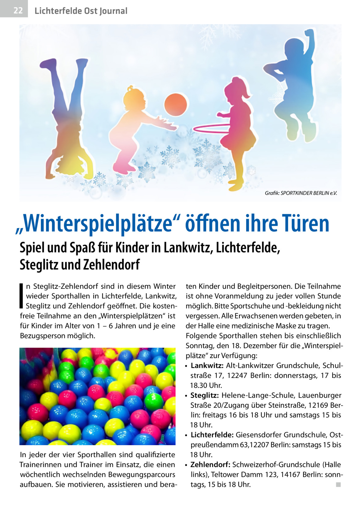 22  Lichterfelde Ost Journal  Grafik: SPORTKINDER BERLIN e.V.  „Winterspielplätze“ öffnen ihre Türen Spiel und Spaß für Kinder in Lankwitz, Lichterfelde, Steglitz und Zehlendorf  I  n Steglitz-Zehlendorf sind in diesem Winter wieder Sporthallen in Lichterfelde, Lankwitz, Steglitz und Zehlendorf geöffnet. Die kostenfreie Teilnahme an den „Winterspielplätzen“ ist für Kinder im Alter von 1 – 6 Jahren und je eine Bezugsperson möglich.  ten Kinder und Begleitpersonen. Die Teilnahme ist ohne Voranmeldung zu jeder vollen Stunde möglich. Bitte Sportschuhe und -bekleidung nicht vergessen. Alle Erwachsenen werden gebeten, in der Halle eine medizinische Maske zu tragen. Folgende Sporthallen stehen bis einschließlich Sonntag, den 18. Dezember für die „Winterspielplätze“ zur Verfügung: •	 Lankwitz: Alt-Lankwitzer Grundschule, Schulstraße  17, 12247  Berlin: donnerstags, 17 bis 18.30 Uhr. •	 Steglitz: Helene-Lange-Schule, Lauenburger Straße 20/Zugang über Steinstraße, 12169 Berlin: freitags 16 bis 18 Uhr und samstags 15 bis 18 Uhr. •	 Lichterfelde: Giesensdorfer Grundschule, Ostpreußendamm 63,12207 Berlin: samstags 15 bis In jeder der vier Sporthallen sind qualifizierte 18 Uhr. Trainerinnen und Trainer im Einsatz, die einen •	 Zehlendorf: Schweizerhof-Grundschule (Halle wöchentlich wechselnden Bewegungsparcours links), Teltower Damm 123, 14167 Berlin: sonnaufbauen. Sie motivieren, assistieren und beratags, 15 bis 18 Uhr.� ◾