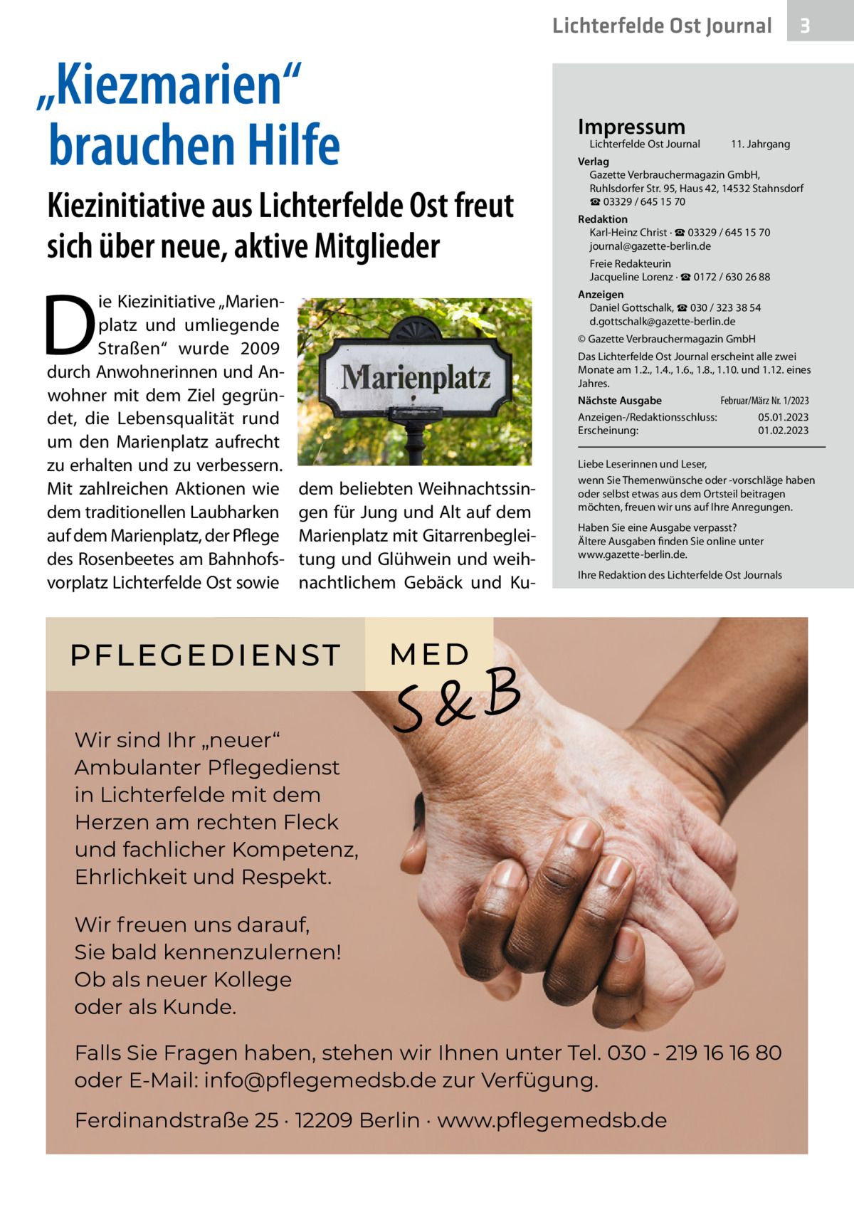 Lichterfelde Ost Journal  „Kiezmarien“ brauchen Hilfe  Impressum  Lichterfelde Ost Journal	  Kiezinitiative aus Lichterfelde Ost freut sich über neue, aktive Mitglieder  D  ie Kiezinitiative „Marienplatz und umliegende Straßen“ wurde 2009 durch Anwohnerinnen und Anwohner mit dem Ziel gegründet, die Lebensqualität rund um den Marienplatz aufrecht zu erhalten und zu verbessern. Mit zahlreichen Aktionen wie dem traditionellen Laubharken auf dem Marienplatz, der Pflege des Rosenbeetes am Bahnhofsvorplatz Lichterfelde Ost sowie  3  11. Jahrgang  Verlag Gazette Verbrauchermagazin GmbH, Ruhlsdorfer Str. 95, Haus 42, 14532 Stahnsdorf ☎ 03329 / 645 15 70 Redaktion Karl-Heinz Christ · ☎ 03329 / 645 15 70 journal@gazette-berlin.de Freie Redakteurin Jacqueline Lorenz · ☎ 0172 / 630 26 88 Anzeigen Daniel Gottschalk, ☎ 030 / 323 38 54 d.gottschalk@gazette-berlin.de © Gazette Verbrauchermagazin GmbH Das Lichterfelde Ost Journal erscheint alle zwei Monate am 1.2., 1.4., 1.6., 1.8., 1.10. und 1.12. eines Jahres. Februar/März Nr. 1/2023 Nächste Ausgabe 	 Anzeigen-/Redaktionsschluss:	05.01.2023 Erscheinung:	01.02.2023  dem beliebten Weihnachtssingen für Jung und Alt auf dem Marienplatz mit Gitarrenbegleitung und Glühwein und weihnachtlichem Gebäck und Ku PFLEGEDIENST  Liebe Leserinnen und Leser, wenn Sie Themenwünsche oder -vorschläge haben oder selbst etwas aus dem Ortsteil beitragen möchten, freuen wir uns auf Ihre Anregungen. Haben Sie eine Ausgabe verpasst? Ältere Ausgaben finden Sie online unter www.gazette-berlin.de. Ihre Redaktion des Lichterfelde Ost Journals  ME D  Wir sind Ihr „neuer“ Ambulanter Pﬂegedienst in Lichterfelde mit dem Herzen am rechten Fleck und fachlicher Kompetenz, Ehrlichkeit und Respekt. Wir freuen uns darauf, Sie bald kennenzulernen! Ob als neuer Kollege oder als Kunde. Falls Sie Fragen haben, stehen wir Ihnen unter Tel. 030 - 219 16 16 80 oder E-Mail: info@pﬂegemedsb.de zur Verfügung. Ferdinandstraße 25 · 12209 Berlin · www.pﬂegemedsb.de