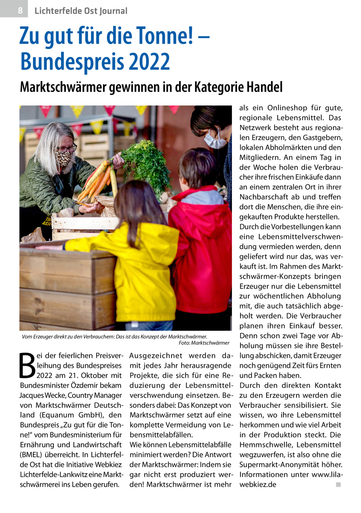 8  Gesundheit Ost Journal Lichterfelde  Zu gut für die Tonne! – Bundespreis 2022 Marktschwärmer gewinnen in der Kategorie Handel  Vom Erzeuger direkt zu den Verbrauchern: Das ist das Konzept der Marktschwärmer. � Foto: Marktschwärmer  B  ei der feierlichen Preisverleihung des Bundespreises 2022 am 21.  Oktober mit Bundesminister Özdemir bekam Jacques Wecke, Country Manager von Marktschwärmer Deutschland (Equanum GmbH), den Bundespreis „Zu gut für die Tonne!“ vom Bundesministerium für Ernährung und Landwirtschaft (BMEL) überreicht. In Lichterfelde Ost hat die Initiative Webkiez Lichterfelde-Lankwitz eine Marktschwärmerei ins Leben gerufen.  Ausgezeichnet werden damit jedes Jahr herausragende Projekte, die sich für eine Reduzierung der Lebensmittelverschwendung einsetzen. Besonders dabei: Das Konzept von Marktschwärmer setzt auf eine komplette Vermeidung von Lebensmittelabfällen. Wie können Lebensmittelabfälle minimiert werden? Die Antwort der Marktschwärmer: Indem sie gar nicht erst produziert werden! Marktschwärmer ist mehr  als ein Onlineshop für gute, regionale Lebensmittel. Das Netzwerk besteht aus regionalen Erzeugern, den Gastgebern, lokalen Abholmärkten und den Mitgliedern. An einem Tag in der Woche holen die Verbraucher ihre frischen Einkäufe dann an einem zentralen Ort in ihrer Nachbarschaft ab und treffen dort die Menschen, die ihre eingekauften Produkte herstellen. Durch die Vorbestellungen kann eine Lebensmittelverschwendung vermieden werden, denn geliefert wird nur das, was verkauft ist. Im Rahmen des Marktschwärmer-Konzepts bringen Erzeuger nur die Lebensmittel zur wöchentlichen Abholung mit, die auch tatsächlich abgeholt werden. Die Verbraucher planen ihren Einkauf besser. Denn schon zwei Tage vor Abholung müssen sie ihre Bestellung abschicken, damit Erzeuger noch genügend Zeit fürs Ernten und Packen haben. Durch den direkten Kontakt zu den Erzeugern werden die Verbraucher sensibilisiert. Sie wissen, wo ihre Lebensmittel herkommen und wie viel Arbeit in der Produktion steckt. Die Hemmschwelle, Lebensmittel wegzuwerfen, ist also ohne die Supermarkt-Anonymität höher. Informationen unter www.lilawebkiez.de� ◾