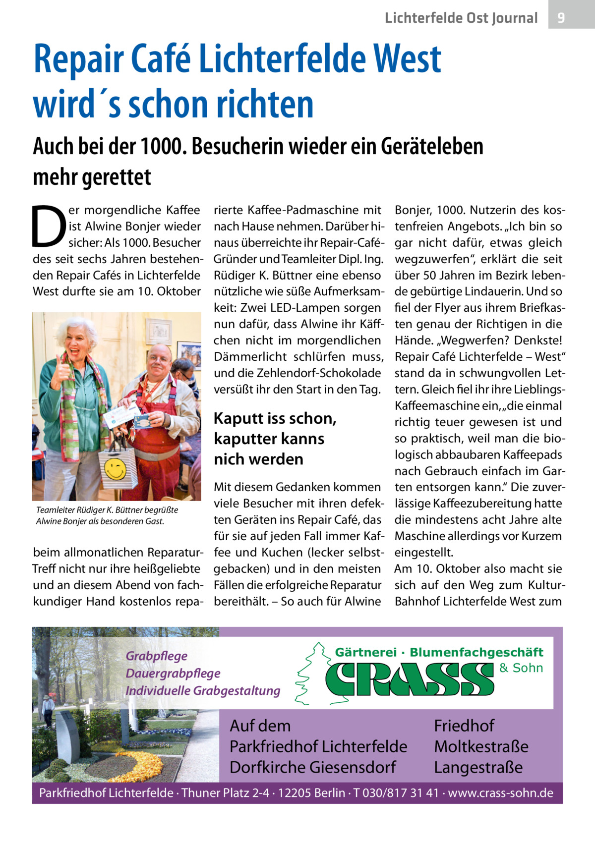 Lichterfelde Ost Journal  9  Repair Café Lichterfelde West wird´s schon richten Auch bei der 1000. Besucherin wieder ein Geräteleben mehr gerettet  D  er morgendliche Kaffee ist Alwine Bonjer wieder sicher: Als 1000. Besucher des seit sechs Jahren bestehenden Repair Cafés in Lichterfelde West durfte sie am 10. Oktober  rierte Kaffee-Padmaschine mit nach Hause nehmen. Darüber hinaus überreichte ihr Repair-CaféGründer und Teamleiter Dipl. Ing. Rüdiger K. Büttner eine ebenso nützliche wie süße Aufmerksamkeit: Zwei LED-Lampen sorgen nun dafür, dass Alwine ihr Käffchen nicht im morgendlichen Dämmerlicht schlürfen muss, und die Zehlendorf-Schokolade versüßt ihr den Start in den Tag.  Kaputt iss schon, kaputter kanns nich werden Mit diesem Gedanken kommen viele Besucher mit ihren defekTeamleiter Rüdiger K. Büttner begrüßte ten Geräten ins Repair Café, das Alwine Bonjer als besonderen Gast. für sie auf jeden Fall immer Kafbeim allmonatlichen Reparatur- fee und Kuchen (lecker selbstTreff nicht nur ihre heißgeliebte gebacken) und in den meisten und an diesem Abend von fach- Fällen die erfolgreiche Reparatur kundiger Hand kostenlos repa- bereithält. – So auch für Alwine  Grabpflege Dauergrabpflege Individuelle Grabgestaltung  Bonjer, 1000. Nutzerin des kostenfreien Angebots. „Ich bin so gar nicht dafür, etwas gleich wegzuwerfen“, erklärt die seit über 50 Jahren im Bezirk lebende gebürtige Lindauerin. Und so fiel der Flyer aus ihrem Briefkasten genau der Richtigen in die Hände. „Wegwerfen? Denkste! Repair Café Lichterfelde – West“ stand da in schwungvollen Lettern. Gleich fiel ihr ihre LieblingsKaffeemaschine ein, „die einmal richtig teuer gewesen ist und so praktisch, weil man die biologisch abbaubaren Kaffeepads nach Gebrauch einfach im Garten entsorgen kann.“ Die zuverlässige Kaffeezubereitung hatte die mindestens acht Jahre alte Maschine allerdings vor Kurzem eingestellt. Am 10. Oktober also macht sie sich auf den Weg zum KulturBahnhof Lichterfelde West zum  Gärtnerei · Blumenfachgeschäft & Sohn  Auf dem Parkfriedhof Lichterfelde Dorfkirche Giesensdorf  Friedhof Moltkestraße Langestraße  Parkfriedhof Lichterfelde · Thuner Platz 2-4 · 12205 Berlin · T 030/817 31 41 · www.crass-sohn.de