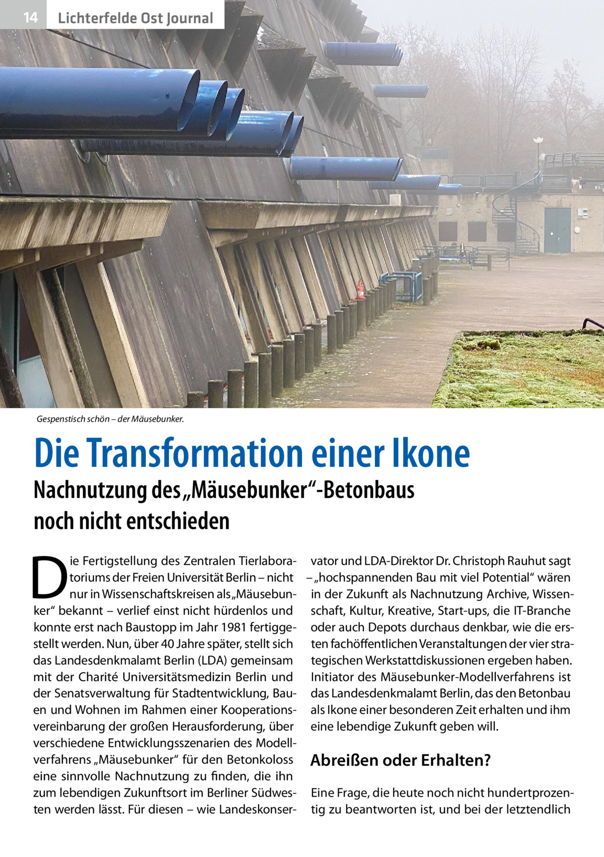 14  Lichterfelde Ost Journal  Gespenstisch schön – der Mäusebunker.  Die Transformation einer Ikone  Nachnutzung des „Mäusebunker“-Betonbaus noch nicht entschieden  D  ie Fertigstellung des Zentralen Tierlabora- vator und LDA-Direktor Dr. Christoph Rauhut sagt toriums der Freien Universität Berlin – nicht – „hochspannenden Bau mit viel Potential“ wären nur in Wissenschaftskreisen als „Mäusebun- in der Zukunft als Nachnutzung Archive, Wissenker“ bekannt – verlief einst nicht hürdenlos und schaft, Kultur, Kreative, Start-ups, die IT-Branche konnte erst nach Baustopp im Jahr 1981 fertigge- oder auch Depots durchaus denkbar, wie die ersstellt werden. Nun, über 40 Jahre später, stellt sich ten fachöffentlichen Veranstaltungen der vier stradas Landesdenkmalamt Berlin (LDA) gemeinsam tegischen Werkstattdiskussionen ergeben haben. mit der Charité Universitätsmedizin Berlin und Initiator des Mäusebunker-Modellverfahrens ist der Senatsverwaltung für Stadtentwicklung, Bau- das Landesdenkmalamt Berlin, das den Betonbau en und Wohnen im Rahmen einer Kooperations- als Ikone einer besonderen Zeit erhalten und ihm vereinbarung der großen Herausforderung, über eine lebendige Zukunft geben will. verschiedene Entwicklungsszenarien des Modellverfahrens „Mäusebunker“ für den Betonkoloss Abreißen oder Erhalten? eine sinnvolle Nachnutzung zu finden, die ihn zum lebendigen Zukunftsort im Berliner Südwes- Eine Frage, die heute noch nicht hundertprozenten werden lässt. Für diesen – wie Landeskonser- tig zu beantworten ist, und bei der letztendlich