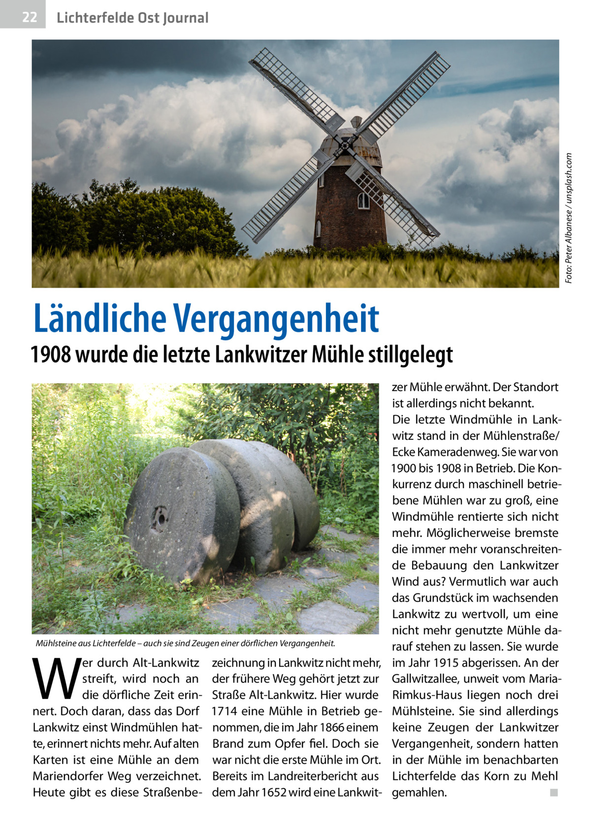 Lichterfelde Ost Journal  Foto: Peter Albanese / unsplash.com  22  Ländliche Vergangenheit  1908 wurde die letzte Lankwitzer Mühle stillgelegt  Mühlsteine aus Lichterfelde – auch sie sind Zeugen einer dörflichen Vergangenheit.  W  er durch Alt-Lankwitz streift, wird noch an die dörfliche Zeit erinnert. Doch daran, dass das Dorf Lankwitz einst Windmühlen hatte, erinnert nichts mehr. Auf alten Karten ist eine Mühle an dem Mariendorfer Weg verzeichnet. Heute gibt es diese Straßenbe zeichnung in Lankwitz nicht mehr, der frühere Weg gehört jetzt zur Straße Alt-Lankwitz. Hier wurde 1714 eine Mühle in Betrieb genommen, die im Jahr 1866 einem Brand zum Opfer fiel. Doch sie war nicht die erste Mühle im Ort. Bereits im Landreiterbericht aus dem Jahr 1652 wird eine Lankwit zer Mühle erwähnt. Der Standort ist allerdings nicht bekannt. Die letzte Windmühle in Lankwitz stand in der Mühlenstraße/ Ecke Kameradenweg. Sie war von 1900 bis 1908 in Betrieb. Die Konkurrenz durch maschinell betriebene Mühlen war zu groß, eine Windmühle rentierte sich nicht mehr. Möglicherweise bremste die immer mehr voranschreitende Bebauung den Lankwitzer Wind aus? Vermutlich war auch das Grundstück im wachsenden Lankwitz zu wertvoll, um eine nicht mehr genutzte Mühle darauf stehen zu lassen. Sie wurde im Jahr 1915 abgerissen. An der Gallwitzallee, unweit vom MariaRimkus-Haus liegen noch drei Mühlsteine. Sie sind allerdings keine Zeugen der Lankwitzer Vergangenheit, sondern hatten in der Mühle im benachbarten Lichterfelde das Korn zu Mehl gemahlen.� ◾