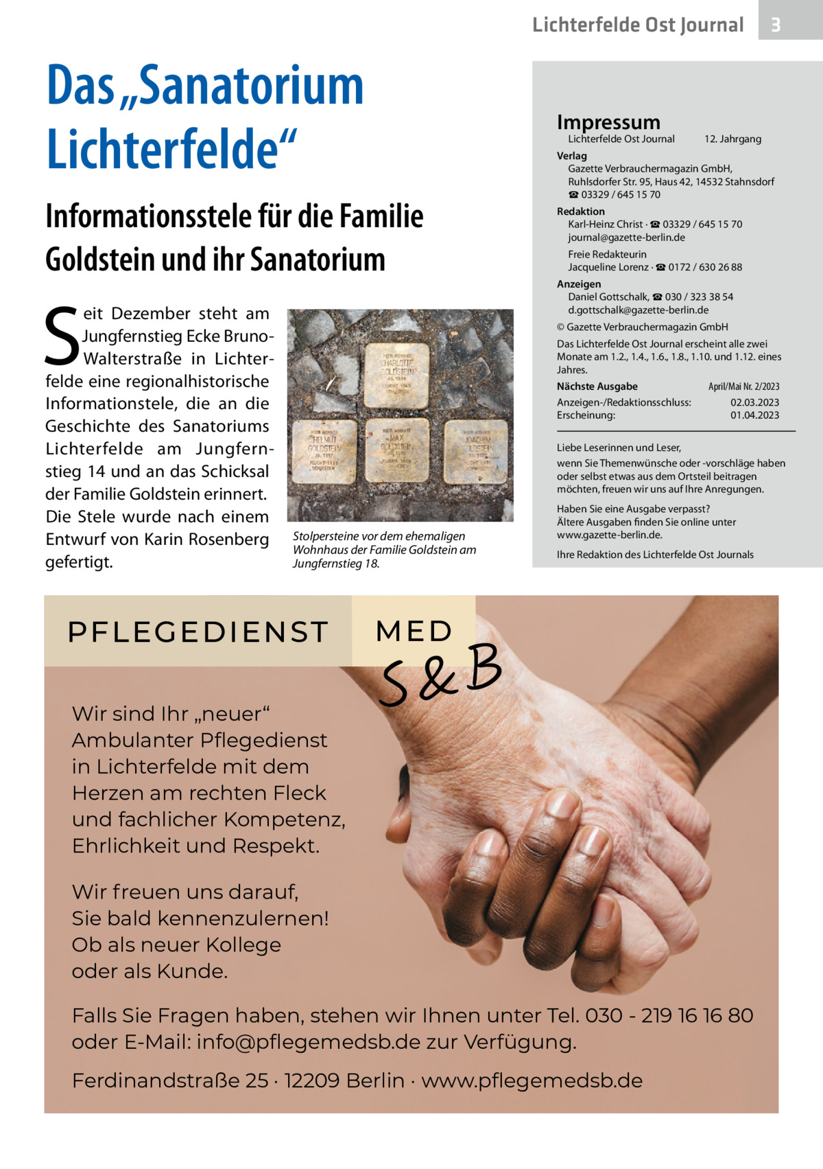 Lichterfelde Ost Journal  Das „Sanatorium Lichterfelde“  Impressum  Lichterfelde Ost Journal	  Informationsstele für die Familie Goldstein und ihr Sanatorium  S  eit Dezember steht am Jungfernstieg Ecke BrunoWalterstraße in Lichterfelde eine regionalhistorische Informationstele, die an die Geschichte des Sanatoriums Lichterfelde am Jungfernstieg 14 und an das Schicksal der Familie Goldstein erinnert. Die Stele wurde nach einem Entwurf von Karin Rosenberg gefertigt.  3  12. Jahrgang  Verlag Gazette Verbrauchermagazin GmbH, Ruhlsdorfer Str. 95, Haus 42, 14532 Stahnsdorf ☎ 03329 / 645 15 70 Redaktion Karl-Heinz Christ · ☎ 03329 / 645 15 70 journal@gazette-berlin.de Freie Redakteurin Jacqueline Lorenz · ☎ 0172 / 630 26 88 Anzeigen Daniel Gottschalk, ☎ 030 / 323 38 54 d.gottschalk@gazette-berlin.de © Gazette Verbrauchermagazin GmbH Das Lichterfelde Ost Journal erscheint alle zwei Monate am 1.2., 1.4., 1.6., 1.8., 1.10. und 1.12. eines Jahres. April/Mai Nr. 2/2023 Nächste Ausgabe 	 Anzeigen-/Redaktionsschluss:	02.03.2023 Erscheinung:	01.04.2023 Liebe Leserinnen und Leser, wenn Sie Themenwünsche oder -vorschläge haben oder selbst etwas aus dem Ortsteil beitragen möchten, freuen wir uns auf Ihre Anregungen.  Stolpersteine vor dem ehemaligen Wohnhaus der Familie Goldstein am Jungfernstieg 18.  PFLEGEDIENST  Haben Sie eine Ausgabe verpasst? Ältere Ausgaben finden Sie online unter www.gazette-berlin.de. Ihre Redaktion des Lichterfelde Ost Journals  ME D  Wir sind Ihr „neuer“ Ambulanter Pﬂegedienst in Lichterfelde mit dem Herzen am rechten Fleck und fachlicher Kompetenz, Ehrlichkeit und Respekt. Wir freuen uns darauf, Sie bald kennenzulernen! Ob als neuer Kollege oder als Kunde. Falls Sie Fragen haben, stehen wir Ihnen unter Tel. 030 - 219 16 16 80 oder E-Mail: info@pﬂegemedsb.de zur Verfügung. Ferdinandstraße 25 · 12209 Berlin · www.pﬂegemedsb.de