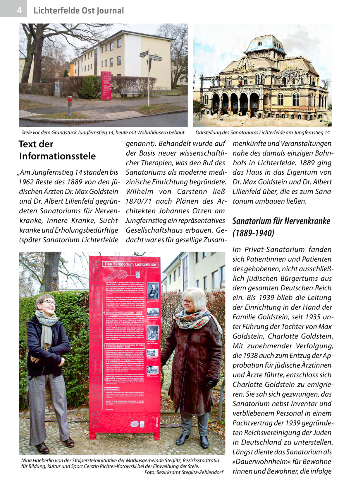 4  Lichterfelde Ost Journal  Stele vor dem Grundstück Jungfernstieg 14, heute mit Wohnhäusern bebaut.  Text der Informationsstele „Am Jungfernstieg 14 standen bis 1962 Reste des 1889 von den jüdischen Ärzten Dr. Max Goldstein und Dr. Albert Lilienfeld gegründeten Sanatoriums für Nervenkranke, innere Kranke, Suchtkranke und Erholungsbedürftige (später Sanatorium Lichterfelde  Darstellung des Sanatoriums Lichterfelde am Jungfernstieg 14.  genannt). Behandelt wurde auf der Basis neuer wissenschaftlicher Therapien, was den Ruf des Sanatoriums als moderne medizinische Einrichtung begründete. Wilhelm von Carstenn ließ 1870/71 nach Plänen des Architekten Johannes Otzen am Jungfernstieg ein repräsentatives Gesellschaftshaus erbauen. Gedacht war es für gesellige Zusam Nina Haeberlin von der Stolpersteininitiative der Markusgemeinde Steglitz, Bezirksstadträtin für Bildung, Kultur und Sport Cerstin Richter-Kotowski bei der Einweihung der Stele. � Foto: Bezirksamt Steglitz-Zehlendorf  menkünfte und Veranstaltungen nahe des damals einzigen Bahnhofs in Lichterfelde. 1889 ging das Haus in das Eigentum von Dr. Max Goldstein und Dr. Albert Lilienfeld über, die es zum Sanatorium umbauen ließen.  Sanatorium für Nervenkranke (1889-1940) Im Privat-Sanatorium fanden sich Patientinnen und Patienten des gehobenen, nicht ausschließlich jüdischen Bürgertums aus dem gesamten Deutschen Reich ein. Bis 1939 blieb die Leitung der Einrichtung in der Hand der Familie Goldstein, seit 1935 unter Führung der Tochter von Max Goldstein, Charlotte Goldstein. Mit zunehmender Verfolgung, die 1938 auch zum Entzug der Approbation für jüdische Ärztinnen und Ärzte führte, entschloss sich Charlotte Goldstein zu emigrieren. Sie sah sich gezwungen, das Sanatorium nebst Inventar und verbliebenem Personal in einem Pachtvertrag der 1939 gegründeten Reichsvereinigung der Juden in Deutschland zu unterstellen. Längst diente das Sanatorium als »Dauerwohnheim« für Bewohnerinnen und Bewohner, die infolge