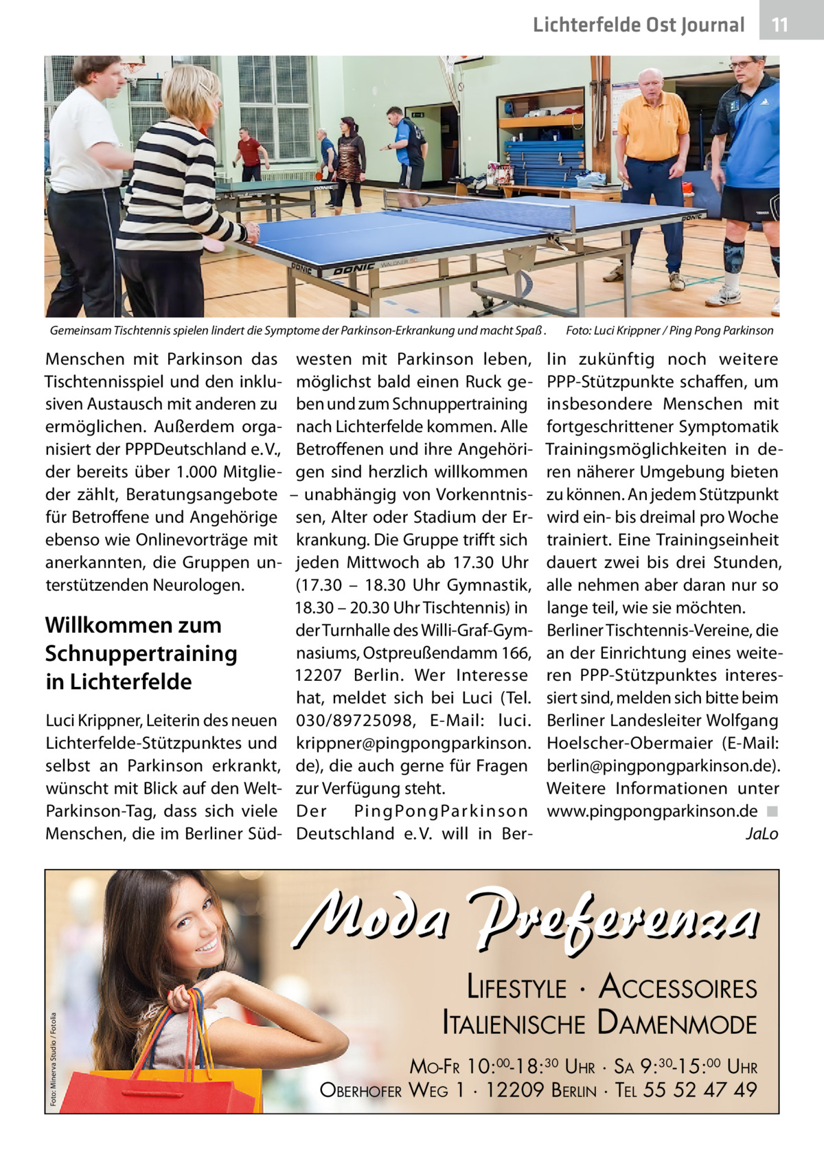 Lichterfelde Ost Journal  Gemeinsam Tischtennis spielen lindert die Symptome der Parkinson-Erkrankung und macht Spaß .�  Menschen mit Parkinson das Tischtennisspiel und den inklusiven Austausch mit anderen zu ermöglichen. Außerdem organisiert der PPPDeutschland e. V., der bereits über 1.000 Mitglieder zählt, Beratungsangebote für Betroffene und Angehörige ebenso wie Onlinevorträge mit anerkannten, die Gruppen unterstützenden Neurologen.  Willkommen zum Schnuppertraining in Lichterfelde Luci Krippner, Leiterin des neuen Lichterfelde-Stützpunktes und selbst an Parkinson erkrankt, wünscht mit Blick auf den WeltParkinson-Tag, dass sich viele Menschen, die im Berliner Süd westen mit Parkinson leben, möglichst bald einen Ruck geben und zum Schnuppertraining nach Lichterfelde kommen. Alle Betroffenen und ihre Angehörigen sind herzlich willkommen – unabhängig von Vorkenntnissen, Alter oder Stadium der Erkrankung. Die Gruppe trifft sich jeden Mittwoch ab 17.30  Uhr (17.30 – 18.30  Uhr Gymnastik, 18.30 – 20.30 Uhr Tischtennis) in der Turnhalle des Willi-Graf-Gymnasiums, Ostpreußendamm 166, 12207  Berlin. Wer Interesse hat, meldet sich bei Luci (Tel. 030/89725098, E-Mail: luci. krippner@pingpongparkinson. de), die auch gerne für Fragen zur Verfügung steht. Der Pi n g Po n g Pa r k i n s o n Deutschland e. V. will in Ber Foto: Luci Krippner / Ping Pong Parkinson  lin zukünftig noch weitere PPP-Stützpunkte schaffen, um insbesondere Menschen mit fortgeschrittener Symptomatik Trainingsmöglichkeiten in deren näherer Umgebung bieten zu können. An jedem Stützpunkt wird ein- bis dreimal pro Woche trainiert. Eine Trainingseinheit dauert zwei bis drei Stunden, alle nehmen aber daran nur so lange teil, wie sie möchten. Berliner Tischtennis-Vereine, die an der Einrichtung eines weiteren PPP-Stützpunktes interessiert sind, melden sich bitte beim Berliner Landesleiter Wolfgang Hoelscher-Obermaier (E-Mail: berlin@pingpongparkinson.de). Weitere Informationen unter www.pingpongparkinson.de �◾ � JaLo  Foto: Minerva Studio / Fotolia  Moda Preferenza LIFESTYLE · ACCESSOIRES ITALIENISCHE DAMENMODE OBERHOFER  11 11  MO-FR 10:00-18:30 UHR · SA 9:30-15:00 UHR WEG 1 · 12209 BERLIN · TEL 55 52 47 49