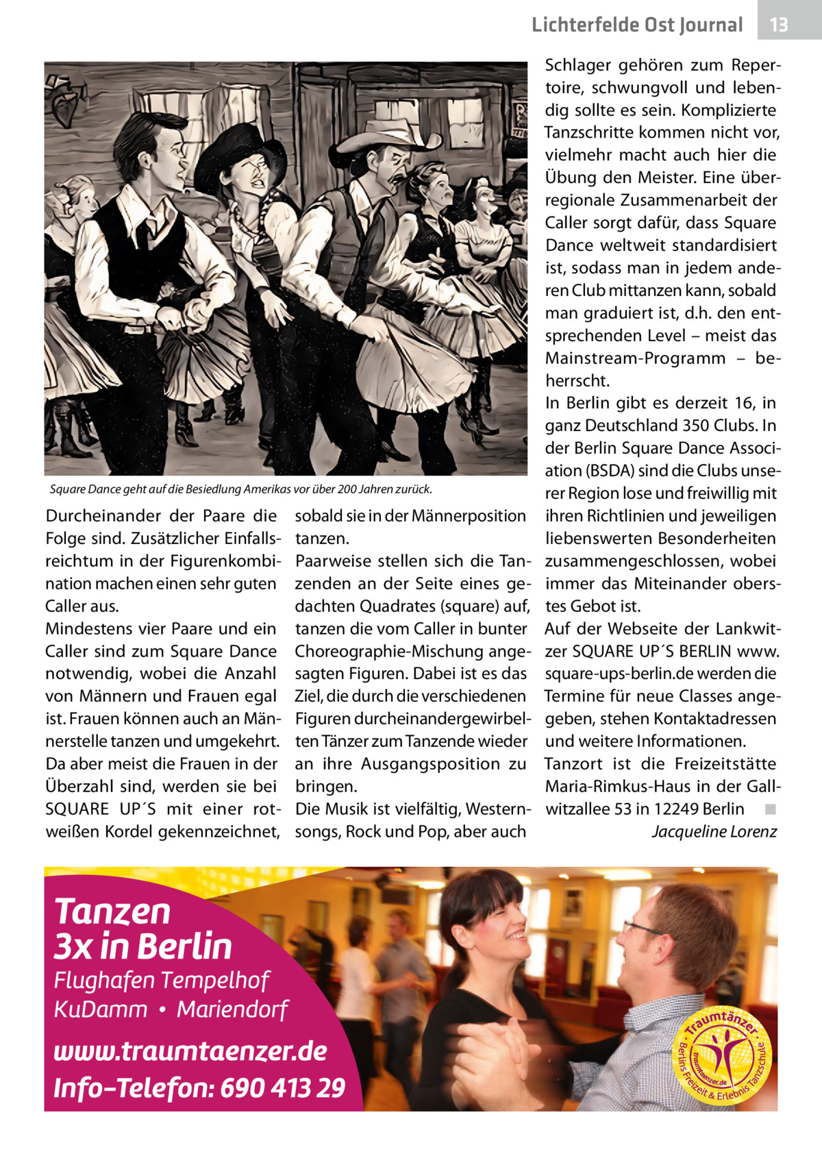 Lichterfelde Ost Journal  Square Dance geht auf die Besiedlung Amerikas vor über 200 Jahren zurück.  Durcheinander der Paare die Folge sind. Zusätzlicher Einfallsreichtum in der Figurenkombination machen einen sehr guten Caller aus. Mindestens vier Paare und ein Caller sind zum Square Dance notwendig, wobei die Anzahl von Männern und Frauen egal ist. Frauen können auch an Männerstelle tanzen und umgekehrt. Da aber meist die Frauen in der Überzahl sind, werden sie bei SQUARE UP´S mit einer rotweißen Kordel gekennzeichnet,  sobald sie in der Männerposition tanzen. Paarweise stellen sich die Tanzenden an der Seite eines gedachten Quadrates (square) auf, tanzen die vom Caller in bunter Choreographie-Mischung angesagten Figuren. Dabei ist es das Ziel, die durch die verschiedenen Figuren durcheinandergewirbelten Tänzer zum Tanzende wieder an ihre Ausgangsposition zu bringen. Die Musik ist vielfältig, Westernsongs, Rock und Pop, aber auch  13 13  Schlager gehören zum Repertoire, schwungvoll und lebendig sollte es sein. Komplizierte Tanzschritte kommen nicht vor, vielmehr macht auch hier die Übung den Meister. Eine überregionale Zusammenarbeit der Caller sorgt dafür, dass Square Dance weltweit standardisiert ist, sodass man in jedem anderen Club mittanzen kann, sobald man graduiert ist, d.h. den entsprechenden Level – meist das Mainstream-Programm – beherrscht. In Berlin gibt es derzeit 16, in ganz Deutschland 350 Clubs. In der Berlin Square Dance Association (BSDA) sind die Clubs unserer Region lose und freiwillig mit ihren Richtlinien und jeweiligen liebenswerten Besonderheiten zusammengeschlossen, wobei immer das Miteinander oberstes Gebot ist. Auf der Webseite der Lankwitzer SQUARE UP´S BERLIN www. square-ups-berlin.de werden die Termine für neue Classes angegeben, stehen Kontaktadressen und weitere Informationen. Tanzort ist die Freizeitstätte Maria-Rimkus-Haus in der Gallwitzallee 53 in 12249 Berlin� ◾ � Jacqueline Lorenz