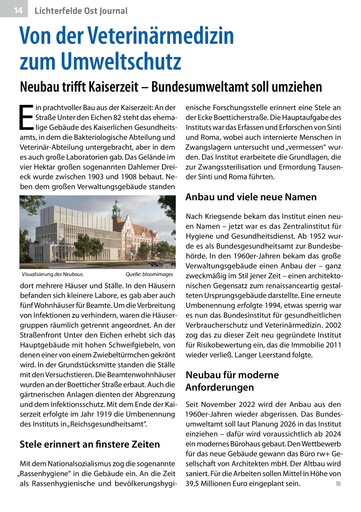 14  Lichterfelde Ost Journal  Von der Veterinärmedizin zum Umweltschutz Neubau trifft Kaiserzeit – Bundesumweltamt soll umziehen  E  in prachtvoller Bau aus der Kaiserzeit: An der Straße Unter den Eichen 82 steht das ehemalige Gebäude des Kaiserlichen Gesundheitsamts, in dem die Bakteriologische Abteilung und Veterinär-Abteilung untergebracht, aber in dem es auch große Laboratorien gab. Das Gelände im vier Hektar großen sogenannten Dahlemer Dreieck wurde zwischen 1903 und 1908 bebaut. Neben dem großen Verwaltungsgebäude standen  Visualisierung des Neubaus. �  Quelle: bloomimages  enische Forschungsstelle erinnert eine Stele an der Ecke Boetticherstraße. Die Hauptaufgabe des Instituts war das Erfassen und Erforschen von Sinti und Roma, wobei auch internierte Menschen in Zwangslagern untersucht und „vermessen“ wurden. Das Institut erarbeitete die Grundlagen, die zur Zwangssterilisation und Ermordung Tausender Sinti und Roma führten.  Anbau und viele neue Namen Nach Kriegsende bekam das Institut einen neuen Namen – jetzt war es das Zentralinstitut für Hygiene und Gesundheitsdienst. Ab 1952 wurde es als Bundesgesundheitsamt zur Bundesbehörde. In den 1960er-Jahren bekam das große Verwaltungsgebäude einen Anbau der – ganz zweckmäßig im Stil jener Zeit – einen architektonischen Gegensatz zum renaissanceartig gestalteten Ursprungsgebäude darstellte. Eine erneute Umbenennung erfolgte 1994, etwas sperrig war es nun das Bundesinstitut für gesundheitlichen Verbraucherschutz und Veterinärmedizin. 2002 zog das zu dieser Zeit neu gegründete Institut für Risikobewertung ein, das die Immobilie 2011 wieder verließ. Langer Leerstand folgte.  dort mehrere Häuser und Ställe. In den Häusern befanden sich kleinere Labore, es gab aber auch fünf Wohnhäuser für Beamte. Um die Verbreitung von Infektionen zu verhindern, waren die Häusergruppen räumlich getrennt angeordnet. An der Straßenfront Unter den Eichen erhebt sich das Hauptgebäude mit hohen Schweifgiebeln, von denen einer von einem Zwiebeltürmchen gekrönt wird. In der Grundstücksmitte standen die Ställe mit den Versuchstieren. Die Beamtenwohnhäuser Neubau für moderne wurden an der Boetticher Straße erbaut. Auch die Anforderungen gärtnerischen Anlagen dienten der Abgrenzung und dem Infektionsschutz. Mit dem Ende der Kai- Seit November 2022 wird der Anbau aus den serzeit erfolgte im Jahr 1919 die Umbenennung 1960er-Jahren wieder abgerissen. Das Bundesumweltamt soll laut Planung 2026 in das Institut des Instituts in „Reichsgesundheitsamt“. einziehen – dafür wird voraussichtlich ab 2024 ein modernes Bürohaus gebaut. Den Wettbewerb Stele erinnert an finstere Zeiten für das neue Gebäude gewann das Büro rw+ GeMit dem Nationalsozialismus zog die sogenannte sellschaft von Architekten mbH. Der Altbau wird „Rassenhygiene“ in die Gebäude ein. An die Zeit saniert. Für die Arbeiten sollen Mittel in Höhe von als Rassenhygienische und bevölkerungshygi- 39,5 Millionen Euro eingeplant sein.� ◾