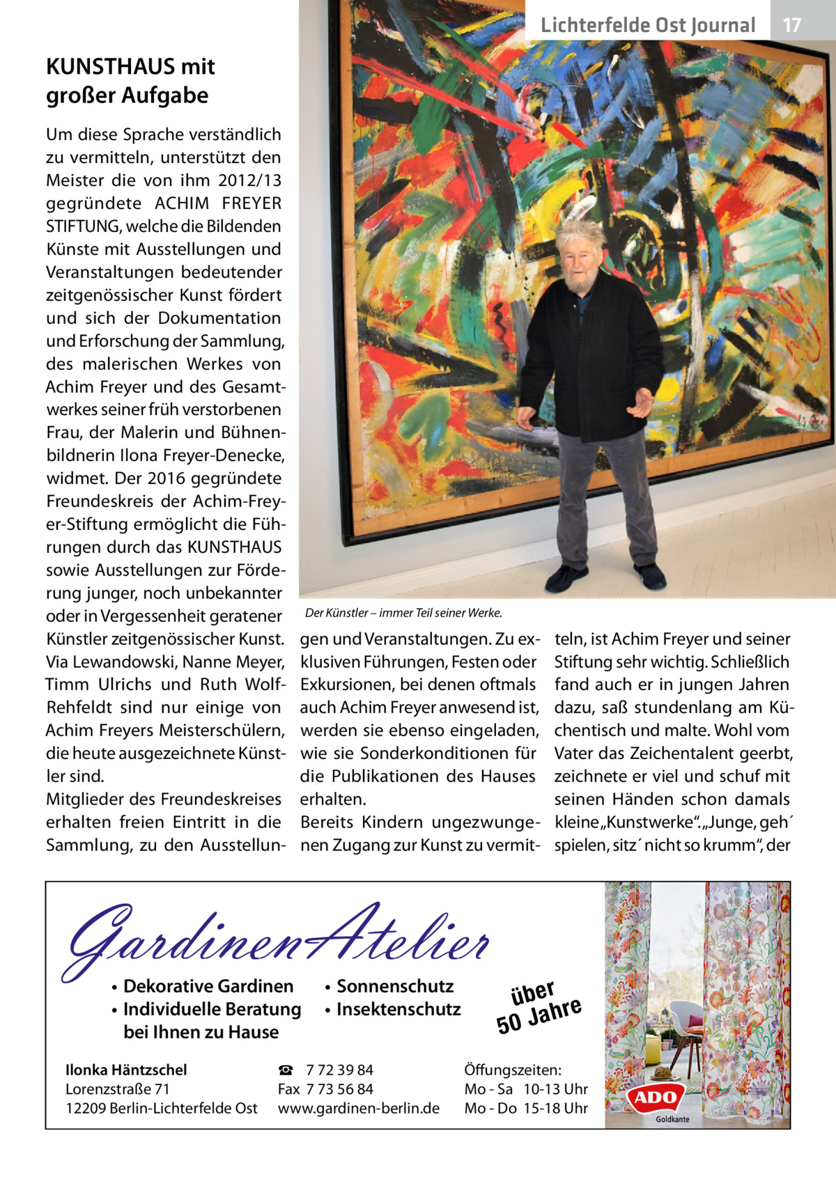 Lichterfelde Gesundheit Ost Journal  17 17  KUNSTHAUS mit großer Aufgabe Um diese Sprache verständlich zu vermitteln, unterstützt den Meister die von ihm 2012/13 gegründete ACHIM FREYER STIFTUNG, welche die Bildenden Künste mit Ausstellungen und Veranstaltungen bedeutender zeitgenössischer Kunst fördert und sich der Dokumentation und Erforschung der Sammlung, des malerischen Werkes von Achim Freyer und des Gesamtwerkes seiner früh verstorbenen Frau, der Malerin und Bühnenbildnerin Ilona Freyer-Denecke, widmet. Der 2016 gegründete Freundeskreis der Achim-Freyer-Stiftung ermöglicht die Führungen durch das KUNSTHAUS sowie Ausstellungen zur Förderung junger, noch unbekannter oder in Vergessenheit geratener Künstler zeitgenössischer Kunst. Via Lewandowski, Nanne Meyer, Timm Ulrichs und Ruth WolfRehfeldt sind nur einige von Achim Freyers Meisterschülern, die heute ausgezeichnete Künstler sind. Mitglieder des Freundeskreises erhalten freien Eintritt in die Sammlung, zu den Ausstellun Der Künstler – immer Teil seiner Werke.  gen und Veranstaltungen. Zu exklusiven Führungen, Festen oder Exkursionen, bei denen oftmals auch Achim Freyer anwesend ist, werden sie ebenso eingeladen, wie sie Sonderkonditionen für die Publikationen des Hauses erhalten. Bereits Kindern ungezwungenen Zugang zur Kunst zu vermit GardinenAtelier • Dekorative Gardinen • Individuelle Beratung bei Ihnen zu Hause  Ilonka Häntzschel Lorenzstraße 71 12209 Berlin-Lichterfelde Ost  • Sonnenschutz • Insektenschutz  ☎ 7 72 39 84 Fax 7 73 56 84 www.gardinen-berlin.de  teln, ist Achim Freyer und seiner Stiftung sehr wichtig. Schließlich fand auch er in jungen Jahren dazu, saß stundenlang am Küchentisch und malte. Wohl vom Vater das Zeichentalent geerbt, zeichnete er viel und schuf mit seinen Händen schon damals kleine „Kunstwerke“. „Junge, geh´ spielen, sitz´ nicht so krumm“, der  über re h 50 Ja  Öffungszeiten: Mo - Sa 10-13 Uhr Mo - Do 15-18 Uhr