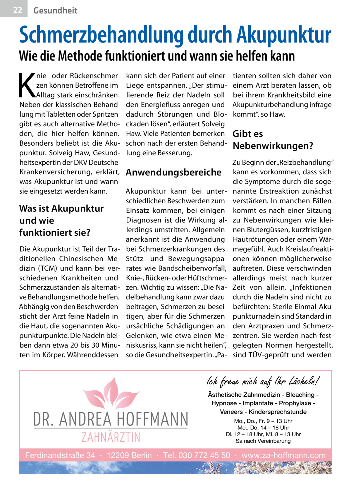 22  Gesundheit  Schmerzbehandlung durch Akupunktur  Wie die Methode funktioniert und wann sie helfen kann  K  nie- oder Rückenschmerzen können Betroffene im Alltag stark einschränken. Neben der klassischen Behandlung mit Tabletten oder Spritzen gibt es auch alternative Methoden, die hier helfen können. Besonders beliebt ist die Akupunktur. Solveig Haw, Gesundheitsexpertin der DKV Deutsche Krankenversicherung, erklärt, was Akupunktur ist und wann sie eingesetzt werden kann.  Was ist Akupunktur und wie funktioniert sie? Die Akupunktur ist Teil der Traditionellen Chinesischen Medizin (TCM) und kann bei verschiedenen Krankheiten und Schmerzzuständen als alternative Behandlungsmethode helfen. Abhängig von den Beschwerden sticht der Arzt feine Nadeln in die Haut, die sogenannten Akupunkturpunkte. Die Nadeln bleiben dann etwa 20 bis 30 Minuten im Körper. Währenddessen  kann sich der Patient auf einer Liege entspannen. „Der stimulierende Reiz der Nadeln soll den Energiefluss anregen und dadurch Störungen und Blockaden lösen“, erläutert Solveig Haw. Viele Patienten bemerken schon nach der ersten Behandlung eine Besserung.  Anwendungsbereiche Akupunktur kann bei unterschiedlichen Beschwerden zum Einsatz kommen, bei einigen Diagnosen ist die Wirkung allerdings umstritten. Allgemein anerkannt ist die Anwendung bei Schmerzerkrankungen des Stütz- und Bewegungsapparates wie Bandscheibenvorfall, Knie-, Rücken- oder Hüftschmerzen. Wichtig zu wissen: „Die Nadelbehandlung kann zwar dazu beitragen, Schmerzen zu beseitigen, aber für die Schmerzen ursächliche Schädigungen an Gelenken, wie etwa einen Meniskusriss, kann sie nicht heilen“, so die Gesundheitsexpertin. „Pa tienten sollten sich daher von einem Arzt beraten lassen, ob bei ihrem Krankheitsbild eine Akupunkturbehandlung infrage kommt“, so Haw.  Gibt es Nebenwirkungen? Zu Beginn der „Reizbehandlung“ kann es vorkommen, dass sich die Symptome durch die sogenannte Erstreaktion zunächst verstärken. In manchen Fällen kommt es nach einer Sitzung zu Nebenwirkungen wie kleinen Blutergüssen, kurzfristigen Hautrötungen oder einem Wärmegefühl. Auch Kreislaufreaktionen können möglicherweise auftreten. Diese verschwinden allerdings meist nach kurzer Zeit von allein. „Infektionen durch die Nadeln sind nicht zu befürchten: Sterile Einmal-Akupunkturnadeln sind Standard in den Arztpraxen und Schmerzzentren. Sie werden nach festgelegten Normen hergestellt, sind TÜV-geprüft und werden  Ich freue mich auf Ihr Lächeln! Ästhetische Zahnmedizin - Bleaching Hypnose - Implantate - Prophylaxe Veneers - Kindersprechstunde Mo., Do., Fr. 9 – 13 Uhr Mo., Do. 14 – 18 Uhr Di. 12 – 18 Uhr, Mi. 8 – 13 Uhr Sa nach Vereinbarung  Ferdinandstraße 34 · 12209 Berlin · Tel. 030 772 45 50 · www.za-hoffmann.com