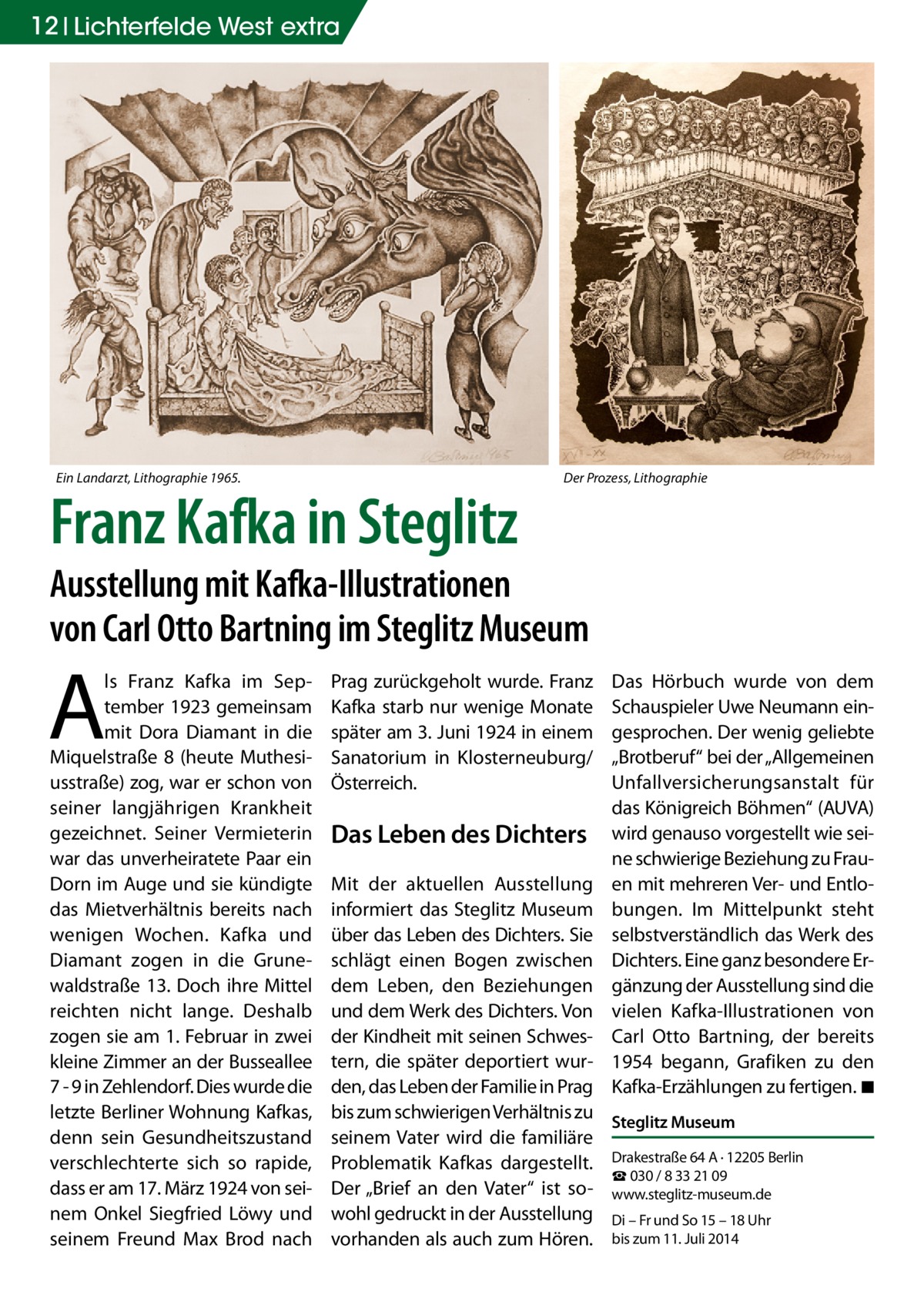 12 Lichterfelde West extra  Ein Landarzt, Lithographie 1965.  Franz Kafka in Steglitz  Der Prozess, Lithographie  Ausstellung mit Kafka-Illustrationen von Carl Otto Bartning im Steglitz Museum  A  ls Franz Kafka im September 1923 gemeinsam mit Dora Diamant in die Miquelstraße 8 (heute Muthesiusstraße) zog, war er schon von seiner langjährigen Krankheit gezeichnet. Seiner Vermieterin war das unverheiratete Paar ein Dorn im Auge und sie kündigte das Mietverhältnis bereits nach wenigen Wochen. Kafka und Diamant zogen in die Grunewaldstraße 13. Doch ihre Mittel reichten nicht lange. Deshalb zogen sie am 1. Februar in zwei kleine Zimmer an der Busseallee 7 - 9 in Zehlendorf. Dies wurde die letzte Berliner Wohnung Kafkas, denn sein Gesundheitszustand verschlechterte sich so rapide, dass er am 17. März 1924 von seinem Onkel Siegfried Löwy und seinem Freund Max Brod nach  Prag zurückgeholt wurde. Franz Kafka starb nur wenige Monate später am 3. Juni 1924 in einem Sanatorium in Klosterneuburg/ Österreich.  Das Leben des Dichters  Das Hörbuch wurde von dem Schauspieler Uwe Neumann eingesprochen. Der wenig geliebte „Brotberuf“ bei der „Allgemeinen Unfallversicherungsanstalt für das Königreich Böhmen“ (AUVA) wird genauso vorgestellt wie seine schwierige Beziehung zu Frauen mit mehreren Ver- und Entlobungen. Im Mittelpunkt steht selbstverständlich das Werk des Dichters. Eine ganz besondere Ergänzung der Ausstellung sind die vielen Kafka-Illustrationen von Carl Otto Bartning, der bereits 1954 begann, Grafiken zu den Kafka-Erzählungen zu fertigen. �◾  Mit der aktuellen Ausstellung informiert das Steglitz Museum über das Leben des Dichters. Sie schlägt einen Bogen zwischen dem Leben, den Beziehungen und dem Werk des Dichters. Von der Kindheit mit seinen Schwestern, die später deportiert wurden, das Leben der Familie in Prag bis zum schwierigen Verhältnis zu Steglitz Museum seinem Vater wird die familiäre Problematik Kafkas dargestellt. Drakestraße 64 A · 12205 Berlin ☎ 030 / 8 33 21 09 Der „Brief an den Vater“ ist so- www.steglitz-museum.de wohl gedruckt in der Ausstellung Di – Fr und So 15 – 18 Uhr vorhanden als auch zum Hören. bis zum 11. Juli 2014