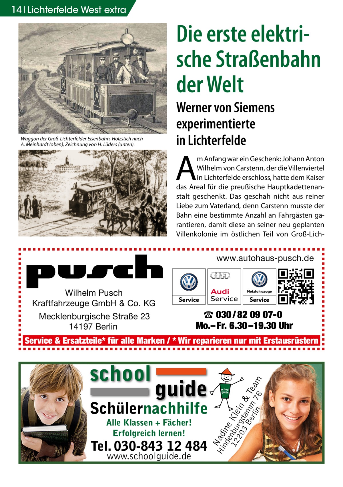 14 Lichterfelde West extra  Die erste elektrische Straßenbahn der Welt Werner von Siemens experimentierte in Lichterfelde  Waggon der Groß-Lichterfelder Eisenbahn, Holzstich nach A. Meinhardt (oben), Zeichnung von H. Lüders (unten).  A  m Anfang war ein Geschenk: Johann Anton Wilhelm von Carstenn, der die Villenviertel in Lichterfelde erschloss, hatte dem Kaiser das Areal für die preußische Hauptkadettenanstalt geschenkt. Das geschah nicht aus reiner Liebe zum Vaterland, denn Carstenn musste der Bahn eine bestimmte Anzahl an Fahrgästen garantieren, damit diese an seiner neu geplanten Villenkolonie im östlichen Teil von Groß-Lich www.autohaus-pusch.de  Wilhelm Pusch Kraftfahrzeuge GmbH & Co. KG Mecklenburgische Straße 23 14197 Berlin  ☎ 030 / 82 09 07-0 Mo.– Fr. 6.30 –19.30 Uhr  school  guide  Schülernachhilfe Alle Klassen + Fächer! Erfolgreich lernen!  Tel. 030-843 12 484 www.schoolguide.de  Hi Nad nd ine e 12 nbu Kle 20 rgd in 3 B am & erl m Tea in 78 m  Service & Ersatzteile* für alle Marken / * Wir reparieren nur mit Erstausrüstern  school guide