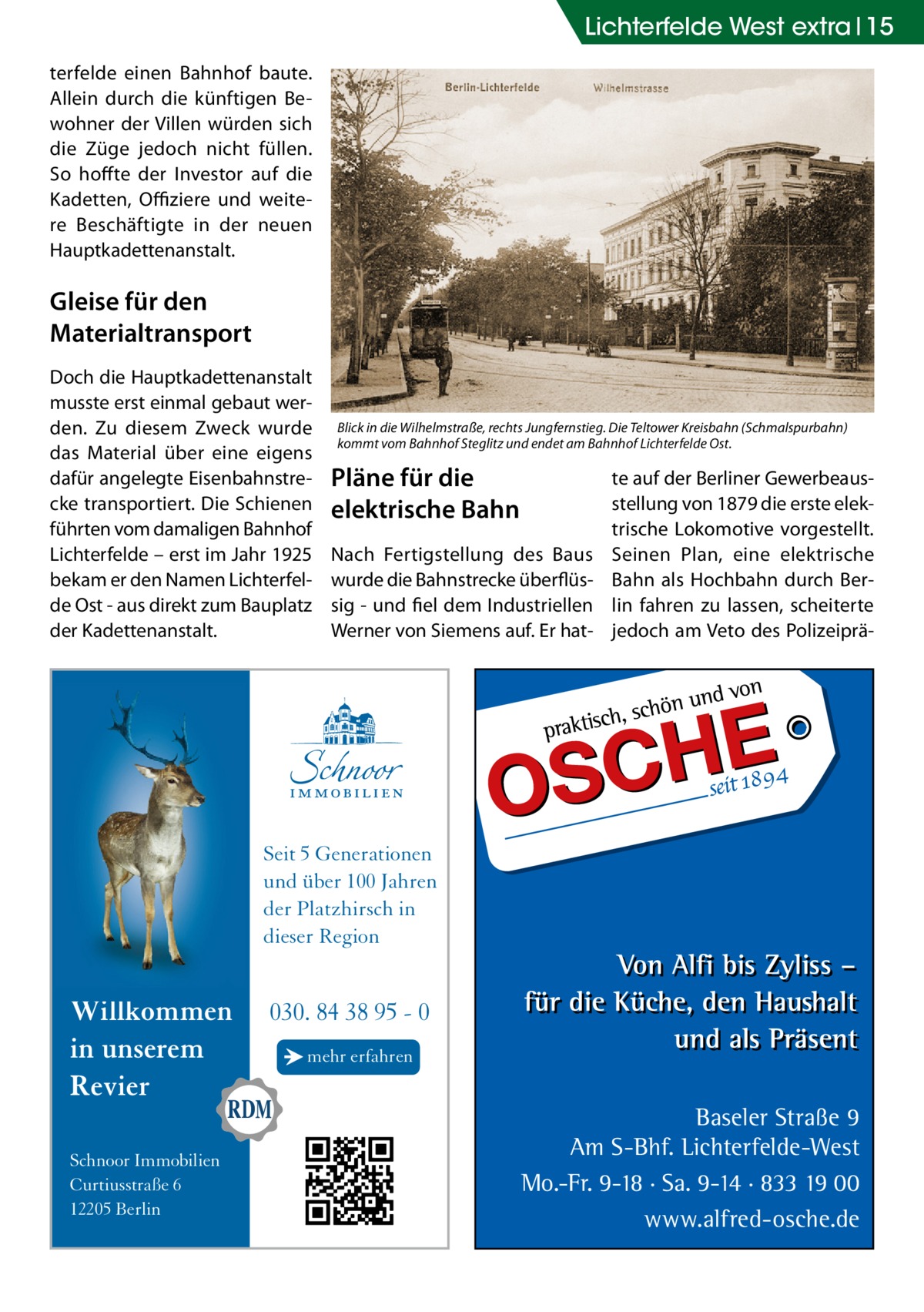 Lichterfelde West extra 15 terfelde einen Bahnhof baute. Allein durch die künftigen Bewohner der Villen würden sich die Züge jedoch nicht füllen. So hoffte der Investor auf die Kadetten, Offiziere und weitere Beschäftigte in der neuen Hauptkadettenanstalt.  Gleise für den Materialtransport Doch die Hauptkadettenanstalt musste erst einmal gebaut werden. Zu diesem Zweck wurde das Material über eine eigens dafür angelegte Eisenbahnstrecke transportiert. Die Schienen führten vom damaligen Bahnhof Lichterfelde – erst im Jahr 1925 bekam er den Namen Lichterfelde Ost - aus direkt zum Bauplatz der Kadettenanstalt.  Blick in die Wilhelmstraße, rechts Jungfernstieg. Die Teltower Kreisbahn (Schmalspurbahn) kommt vom Bahnhof Steglitz und endet am Bahnhof Lichterfelde Ost.  Pläne für die elektrische Bahn Nach Fertigstellung des Baus wurde die Bahnstrecke überflüssig - und fiel dem Industriellen Werner von Siemens auf. Er hat te auf der Berliner Gewerbeausstellung von 1879 die erste elektrische Lokomotive vorgestellt. Seinen Plan, eine elektrische Bahn als Hochbahn durch Berlin fahren zu lassen, scheiterte jedoch am Veto des Polizeiprä Seit 5 Generationen und über 100 Jahren der Platzhirsch in dieser Region  Willkommen in unserem Revier Schnoor Immobilien Curtiusstraße 6 12205 Berlin  030. 84 38 95 - 0 → mehr erfahren  Baseler Straße 9 Am S-Bhf. Lichterfelde-West Mo.-Fr. 9-18 · Sa. 9-14 · 833 19 00 www.alfred-osche.de