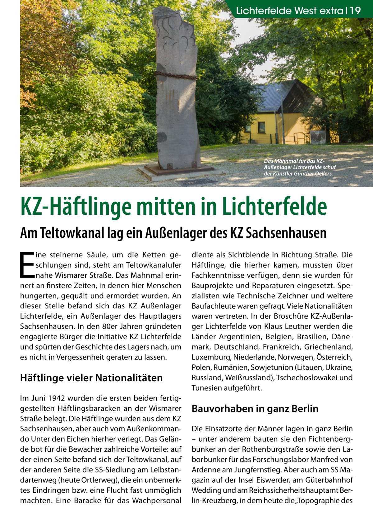 Lichterfelde West extra 19  Das Mahnmal für das KZAußenlager Lichterfelde schuf der Künstler Günther Oellers.  KZ-Häftlinge mitten in Lichterfelde Am Teltowkanal lag ein Außenlager des KZ Sachsenhausen  E  ine steinerne Säule, um die Ketten geschlungen sind, steht am Teltowkanalufer nahe Wismarer Straße. Das Mahnmal erinnert an finstere Zeiten, in denen hier Menschen hungerten, gequält und ermordet wurden. An dieser Stelle befand sich das KZ Außenlager Lichterfelde, ein Außenlager des Hauptlagers Sachsenhausen. In den 80er Jahren gründeten engagierte Bürger die Initiative KZ Lichterfelde und spürten der Geschichte des Lagers nach, um es nicht in Vergessenheit geraten zu lassen.  Häftlinge vieler Nationalitäten Im Juni 1942 wurden die ersten beiden fertiggestellten Häftlingsbaracken an der Wismarer Straße belegt. Die Häftlinge wurden aus dem KZ Sachsenhausen, aber auch vom Außenkommando Unter den Eichen hierher verlegt. Das Gelände bot für die Bewacher zahlreiche Vorteile: auf der einen Seite befand sich der Teltowkanal, auf der anderen Seite die SS-Siedlung am Leibstandartenweg (heute Ortlerweg), die ein unbemerktes Eindringen bzw. eine Flucht fast unmöglich machten. Eine Baracke für das Wachpersonal  diente als Sichtblende in Richtung Straße. Die Häftlinge, die hierher kamen, mussten über Fachkenntnisse verfügen, denn sie wurden für Bauprojekte und Reparaturen eingesetzt. Spezialisten wie Technische Zeichner und weitere Baufachleute waren gefragt. Viele Nationalitäten waren vertreten. In der Broschüre KZ-Außenlager Lichterfelde von Klaus Leutner werden die Länder Argentinien, Belgien, Brasilien, Dänemark, Deutschland, Frankreich, Griechenland, Luxemburg, Niederlande, Norwegen, Österreich, Polen, Rumänien, Sowjetunion (Litauen, Ukraine, Russland, Weißrussland), Tschechoslowakei und Tunesien aufgeführt.  Bauvorhaben in ganz Berlin Die Einsatzorte der Männer lagen in ganz Berlin – unter anderem bauten sie den Fichtenbergbunker an der Rothenburgstraße sowie den Laborbunker für das Forschungslabor Manfred von Ardenne am Jungfernstieg. Aber auch am SS Magazin auf der Insel Eiswerder, am Güterbahnhof Wedding und am Reichssicherheitshauptamt Berlin-Kreuzberg, in dem heute die „Topographie des