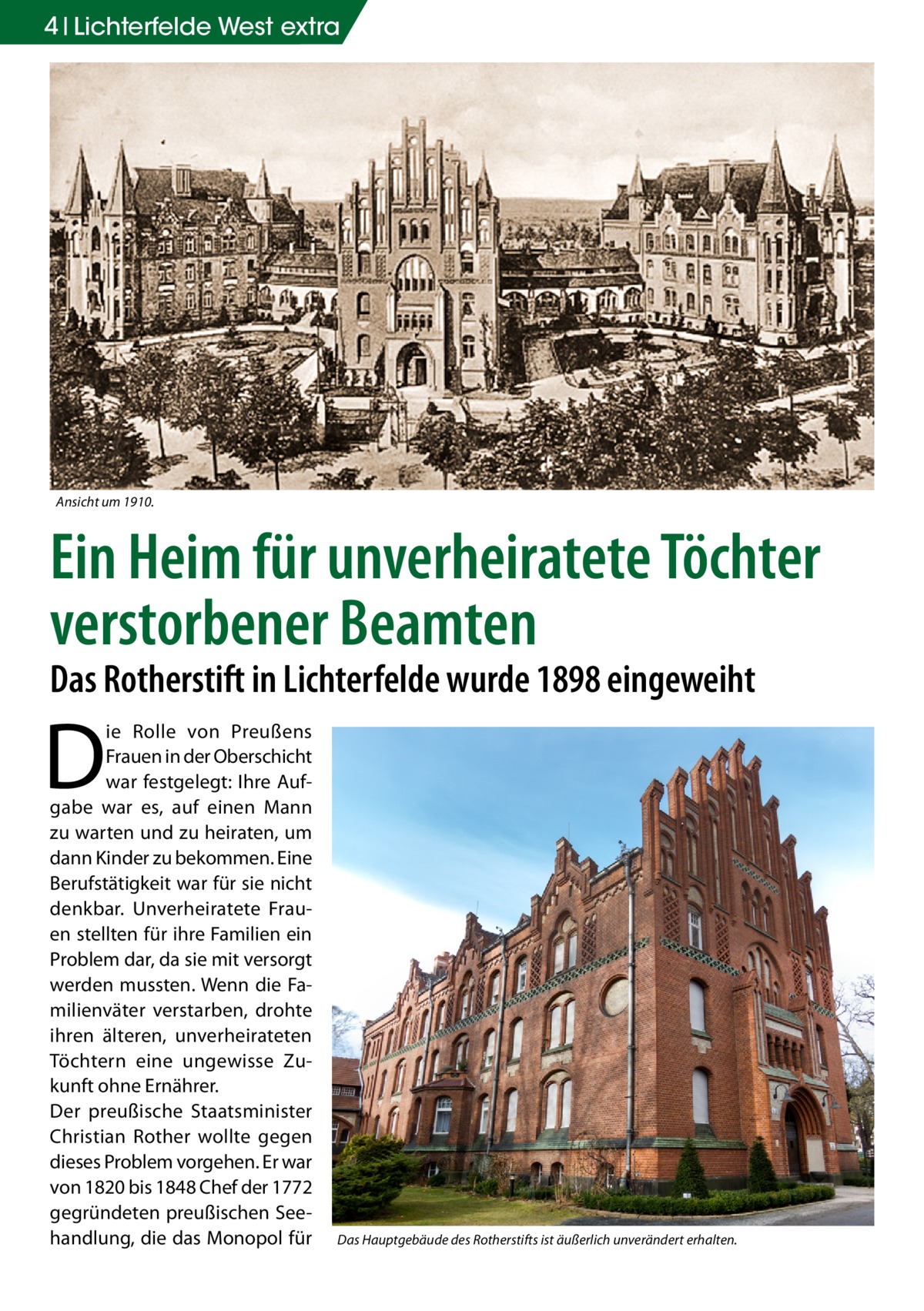 4 Lichterfelde West extra  Ansicht um 1910.  Ein Heim für unverheiratete Töchter verstorbener Beamten Das Rotherstift in Lichterfelde wurde 1898 eingeweiht  D  ie Rolle von Preußens Frauen in der Oberschicht war festgelegt: Ihre Aufgabe war es, auf einen Mann zu warten und zu heiraten, um dann Kinder zu bekommen. Eine Berufstätigkeit war für sie nicht denkbar. Unverheiratete Frauen stellten für ihre Familien ein Problem dar, da sie mit versorgt werden mussten. Wenn die Familienväter verstarben, drohte ihren älteren, unverheirateten Töchtern eine ungewisse Zukunft ohne Ernährer. Der preußische Staatsminister Christian Rother wollte gegen dieses Problem vorgehen. Er war von 1820 bis 1848 Chef der 1772 gegründeten preußischen Seehandlung, die das Monopol für  Das Hauptgebäude des Rotherstifts ist äußerlich unverändert erhalten.