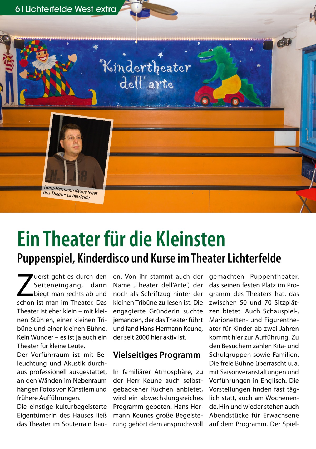 6 Lichterfelde West extra  Hans-Herm an das Theate n Keune leitet r Lichterfeld e.  Ein Theater für die Kleinsten  Puppenspiel, Kinderdisco und Kurse im Theater Lichterfelde  Z  uerst geht es durch den Seiteneingang, dann biegt man rechts ab und schon ist man im Theater. Das Theater ist eher klein – mit kleinen Stühlen, einer kleinen Tribüne und einer kleinen Bühne. Kein Wunder – es ist ja auch ein Theater für kleine Leute. Der Vorführraum ist mit Beleuchtung und Akustik durchaus professionell ausgestattet, an den Wänden im Nebenraum hängen Fotos von Künstlern und frühere Aufführungen. Die einstige kulturbegeisterte Eigentümerin des Hauses ließ das Theater im Souterrain bau en. Von ihr stammt auch der Name „Theater dell’Arte“, der noch als Schriftzug hinter der kleinen Tribüne zu lesen ist. Die engagierte Gründerin suchte jemanden, der das Theater führt und fand Hans-Hermann Keune, der seit 2000 hier aktiv ist.  Vielseitiges Programm In familiärer Atmosphäre, zu der Herr Keune auch selbstgebackener Kuchen anbietet, wird ein abwechslungsreiches Programm geboten. Hans-Hermann Keunes große Begeisterung gehört dem anspruchsvoll  gemachten Puppentheater, das seinen festen Platz im Programm des Theaters hat, das zwischen 50 und 70 Sitzplätzen bietet. Auch Schauspiel-, Marionetten- und Figurentheater für Kinder ab zwei Jahren kommt hier zur Aufführung. Zu den Besuchern zählen Kita- und Schulgruppen sowie Familien. Die freie Bühne überrascht u. a. mit Saisonveranstaltungen und Vorführungen in Englisch. Die Vorstellungen finden fast täglich statt, auch am Wochenende. Hin und wieder stehen auch Abendstücke für Erwachsene auf dem Programm. Der Spie