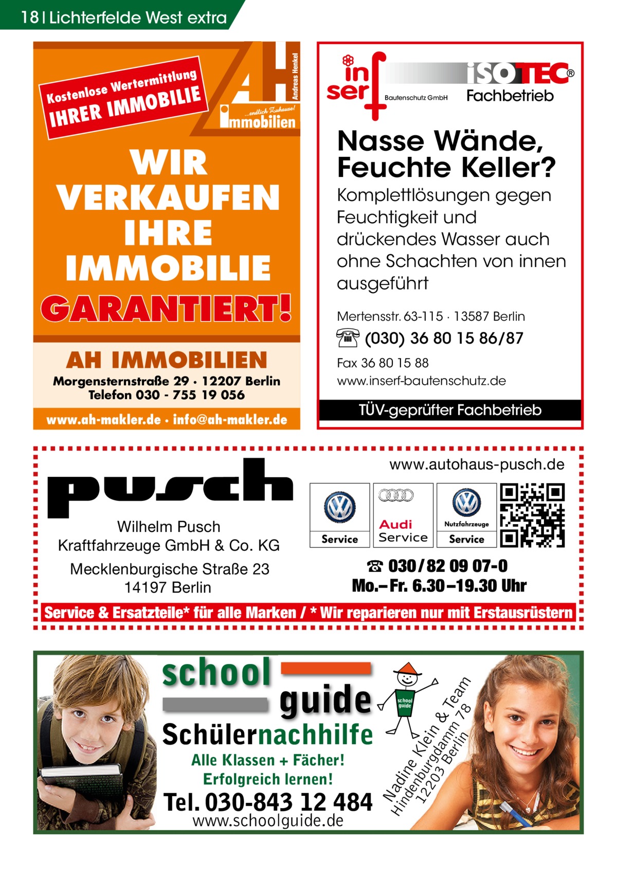 18 Lichterfelde West extra  lose Kosten  ittlung  m Werter  OBILIE  IMM IHRER  Bautenschutz GmbH  WIR VERKAUFEN IHRE IMMOBILIE GARANTIERT! AH IMMOBILIEN  Morgensternstraße 29 · 12207 Berlin Telefon 030 - 755 19 056  Fachbetrieb  Nasse Wände, Feuchte Keller? Komplettlösungen gegen Feuchtigkeit und drückendes Wasser auch ohne Schachten von innen ausgeführt Mertensstr. 63-115 · 13587 Berlin  (030) 36 80 15 86/87 Fax 36 80 15 88 www.inserf-bautenschutz.de  www.ah-makler.de · info@ah-makler.de  TÜV-geprüfter Fachbetrieb  www.autohaus-pusch.de  Wilhelm Pusch Kraftfahrzeuge GmbH & Co. KG Mecklenburgische Straße 23 14197 Berlin  ☎ 030 / 82 09 07-0 Mo.– Fr. 6.30 –19.30 Uhr  school  guide  Schülernachhilfe Alle Klassen + Fächer! Erfolgreich lernen!  Tel. 030-843 12 484 www.schoolguide.de  Hi Nad nd ine e 12 nbu Kle 20 rgd in 3 B am & erl m Tea in 78 m  Service & Ersatzteile* für alle Marken / * Wir reparieren nur mit Erstausrüstern  school guide