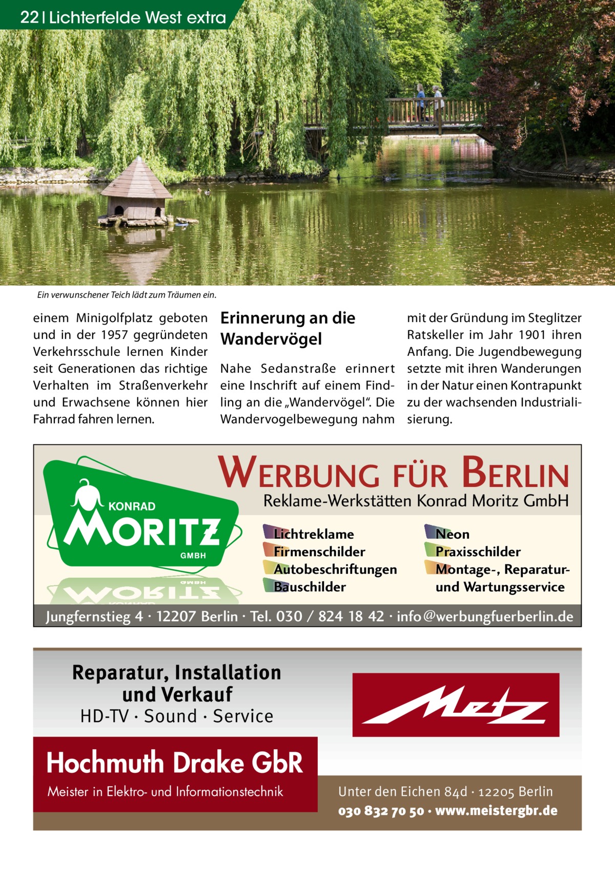 22 Lichterfelde West extra  Ein verwunschener Teich lädt zum Träumen ein.  einem Minigolfplatz geboten und in der 1957 gegründeten Verkehrsschule lernen Kinder seit Generationen das richtige Verhalten im Straßenverkehr und Erwachsene können hier Fahrrad fahren lernen.  Erinnerung an die Wandervögel Nahe Sedanstraße erinnert eine Inschrift auf einem Findling an die „Wandervögel“. Die Wandervogelbewegung nahm  mit der Gründung im Steglitzer Ratskeller im Jahr 1901 ihren Anfang. Die Jugendbewegung setzte mit ihren Wanderungen in der Natur einen Kontrapunkt zu der wachsenden Industrialisierung.  WERBUNG FÜR BERLIN Reklame-Werkstätten Konrad Moritz GmbH Lichtreklame Firmenschilder Autobeschriftungen Bauschilder  Neon Praxisschilder Montage-, Reparaturund Wartungsservice  Jungfernstieg 4 · 12207 Berlin · Tel. 030 / 824 18 42 · info@werbungfuerberlin.de  Reparatur, Installation und Verkauf HD-TV · Sound · Service  Hochmuth Drake GbR Meister in Elektro- und Informationstechnik  Unter den Eichen 84d · 12205 Berlin 030 832 70 50 · www.meistergbr.de