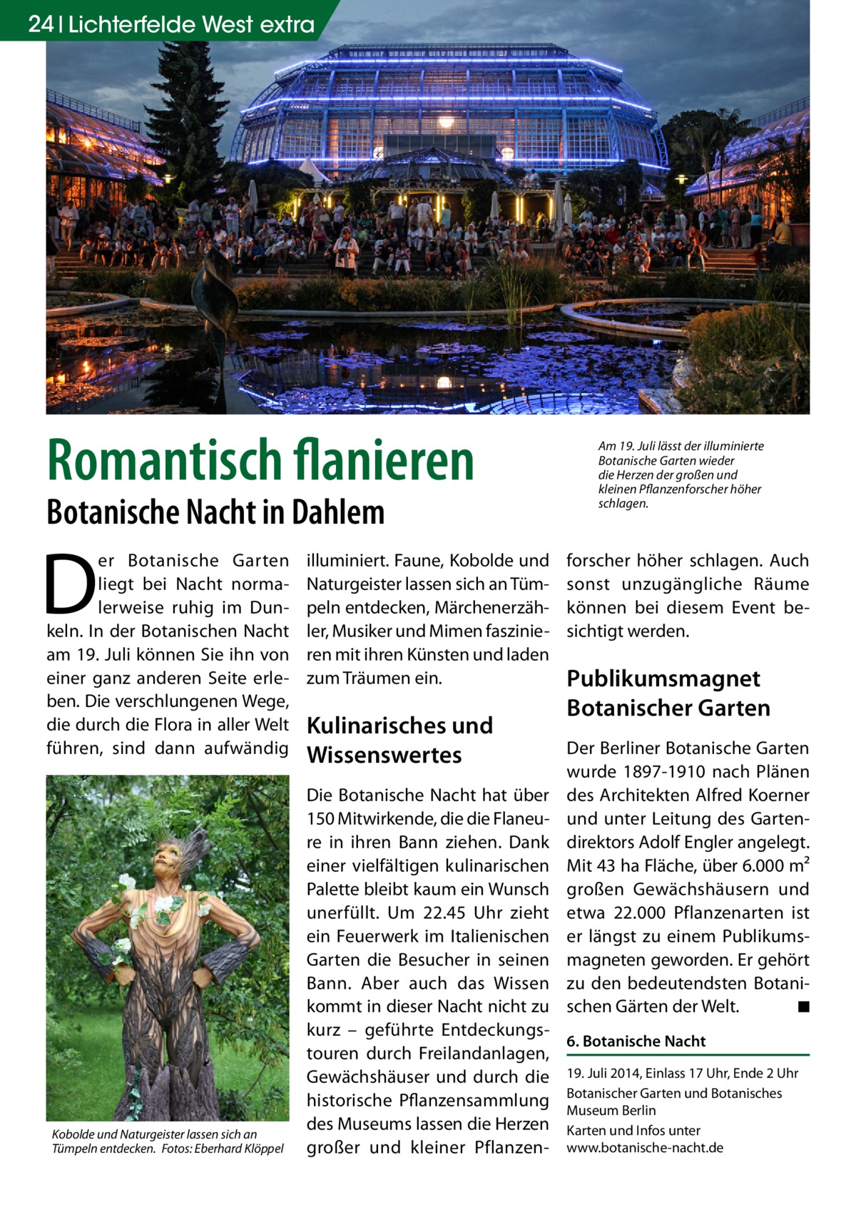 24 Lichterfelde West extra  Romantisch flanieren Botanische Nacht in Dahlem  D  er Botanische Garten liegt bei Nacht normalerweise ruhig im Dunkeln. In der Botanischen Nacht am 19. Juli können Sie ihn von einer ganz anderen Seite erleben. Die verschlungenen Wege, die durch die Flora in aller Welt führen, sind dann aufwändig  Kobolde und Naturgeister lassen sich an Tümpeln entdecken.� Fotos: Eberhard Klöppel  illuminiert. Faune, Kobolde und Naturgeister lassen sich an Tümpeln entdecken, Märchenerzähler, Musiker und Mimen faszinieren mit ihren Künsten und laden zum Träumen ein.  Kulinarisches und Wissenswertes  Am 19. Juli lässt der illuminierte Botanische Garten wieder die Herzen der großen und kleinen Pflanzenforscher höher schlagen.  forscher höher schlagen. Auch sonst unzugängliche Räume können bei diesem Event besichtigt werden.  Publikumsmagnet Botanischer Garten Der Berliner Botanische Garten wurde 1897-1910 nach Plänen des Architekten Alfred Koerner und unter Leitung des Gartendirektors Adolf Engler angelegt. Mit 43 ha Fläche, über 6.000 m² großen Gewächshäusern und etwa 22.000 Pflanzenarten ist er längst zu einem Publikumsmagneten geworden. Er gehört zu den bedeutendsten Botanischen Gärten der Welt. � ◾  Die Botanische Nacht hat über 150 Mitwirkende, die die Flaneure in ihren Bann ziehen. Dank einer vielfältigen kulinarischen Palette bleibt kaum ein Wunsch unerfüllt. Um 22.45 Uhr zieht ein Feuerwerk im Italienischen Garten die Besucher in seinen Bann. Aber auch das Wissen kommt in dieser Nacht nicht zu kurz – geführte Entdeckungs6. Botanische Nacht touren durch Freilandanlagen, Gewächshäuser und durch die 19. Juli 2014, Einlass 17 Uhr, Ende 2 Uhr Garten und Botanisches historische Pflanzensammlung Botanischer Museum Berlin des Museums lassen die Herzen Karten und Infos unter großer und kleiner Pflanzen- www.botanische-nacht.de