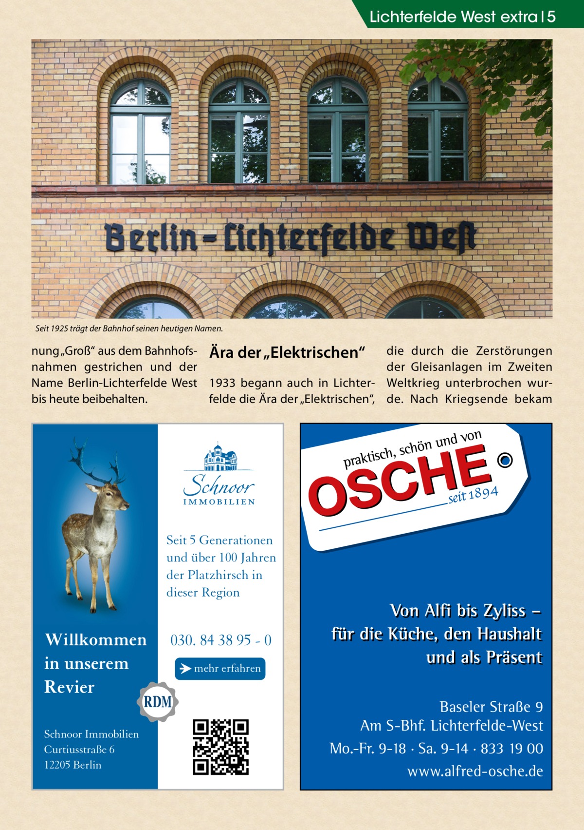 Lichterfelde West extra 5  Seit 1925 trägt der Bahnhof seinen heutigen Namen.  nung „Groß“ aus dem Bahnhofs- Ära der „Elektrischen“ nahmen gestrichen und der Name Berlin-Lichterfelde West 1933 begann auch in Lichterfelde die Ära der „Elektrischen“, bis heute beibehalten.  die durch die Zerstörungen der Gleisanlagen im Zweiten Weltkrieg unterbrochen wurde. Nach Kriegsende bekam  Seit 5 Generationen und über 100 Jahren der Platzhirsch in dieser Region  Willkommen in unserem Revier Schnoor Immobilien Curtiusstraße 6 12205 Berlin  030. 84 38 95 - 0 → mehr erfahren  Baseler Straße 9 Am S-Bhf. Lichterfelde-West Mo.-Fr. 9-18 · Sa. 9-14 · 833 19 00 www.alfred-osche.de