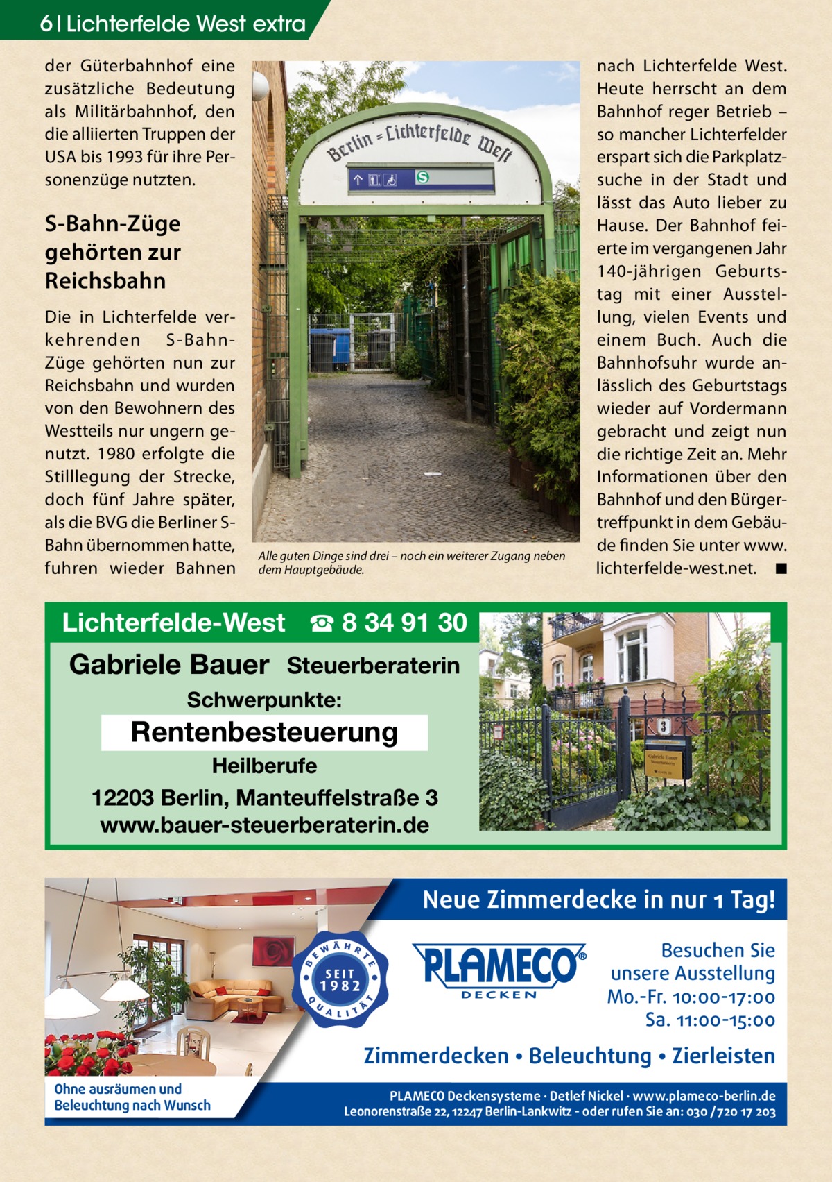6 Lichterfelde West extra der Güterbahnhof eine zusätzliche Bedeutung als Militärbahnhof, den die alliierten Truppen der USA bis 1993 für ihre Personenzüge nutzten.  S-Bahn-Züge gehörten zur Reichsbahn Die in Lichterfelde verk e h re n d e n S - B a h n Züge gehörten nun zur Reichsbahn und wurden von den Bewohnern des Westteils nur ungern genutzt. 1980 erfolgte die Stilllegung der Strecke, doch fünf Jahre später, als die BVG die Berliner SBahn übernommen hatte, fuhren wieder Bahnen  Alle guten Dinge sind drei – noch ein weiterer Zugang neben dem Hauptgebäude.  nach Lichterfelde West. Heute herrscht an dem Bahnhof reger Betrieb – so mancher Lichterfelder erspart sich die Parkplatzsuche in der Stadt und lässt das Auto lieber zu Hause. Der Bahnhof feierte im vergangenen Jahr 140-jährigen Geburtstag mit einer Ausstellung, vielen Events und einem Buch. Auch die Bahnhofsuhr wurde anlässlich des Geburtstags wieder auf Vordermann gebracht und zeigt nun die richtige Zeit an. Mehr Informationen über den Bahnhof und den Bürgertreffpunkt in dem Gebäude finden Sie unter www. lichterfelde-west.net.� ◾  Lichterfelde-West ☎ 8 34 91 30  Gabriele Bauer Steuerberaterin Schwerpunkte:  Rentenbesteuerung Heilberufe  12203 Berlin, Manteuffelstraße 3 www.bauer-steuerberaterin.de  Neue Zimmerdecke in nur 1 Tag! Besuchen Sie unsere Ausstellung Mo.-Fr. 10:00-17:00 Sa. 11:00-15:00  Zimmerdecken • Beleuchtung • Zierleisten Ohne ausräumen und Beleuchtung nach Wunsch  PLAMECO Deckensysteme ∙ Detlef Nickel ∙ www.plameco-berlin.de Leonorenstraße 22, 12247 Berlin-Lankwitz - oder rufen Sie an: 030 /720 17 203