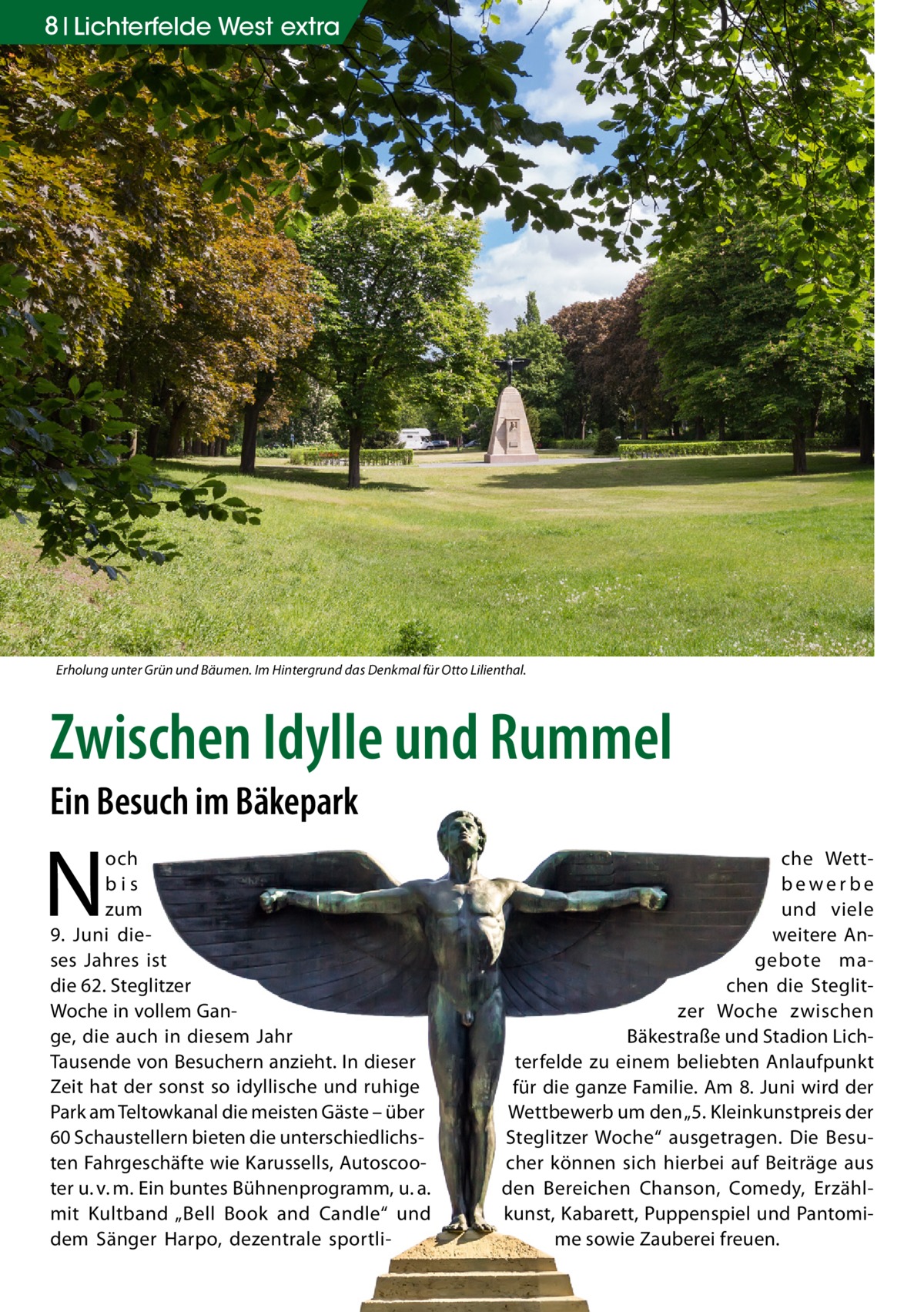 8 Lichterfelde West extra  Erholung unter Grün und Bäumen. Im Hintergrund das Denkmal für Otto Lilienthal.  Zwischen Idylle und Rummel Ein Besuch im Bäkepark  N  och bis zum 9.  Juni dieses Jahres ist die 62. Steglitzer Woche in vollem Gange, die auch in diesem Jahr Tausende von Besuchern anzieht. In dieser Zeit hat der sonst so idyllische und ruhige Park am Teltowkanal die meisten Gäste – über 60 Schaustellern bieten die unterschiedlichsten Fahrgeschäfte wie Karussells, Autoscooter u. v. m. Ein buntes Bühnenprogramm, u. a. mit Kultband „Bell Book and Candle“ und dem Sänger Harpo, dezentrale sportli che Wettbewerbe und viele weitere Angebote machen die Steglitzer Woche zwischen Bäkestraße und Stadion Lichterfelde zu einem beliebten Anlaufpunkt für die ganze Familie. Am 8. Juni wird der Wettbewerb um den „5. Kleinkunstpreis der Steglitzer Woche“ ausgetragen. Die Besucher können sich hierbei auf Beiträge aus den Bereichen Chanson, Comedy, Erzählkunst, Kabarett, Puppenspiel und Pantomime sowie Zauberei freuen.