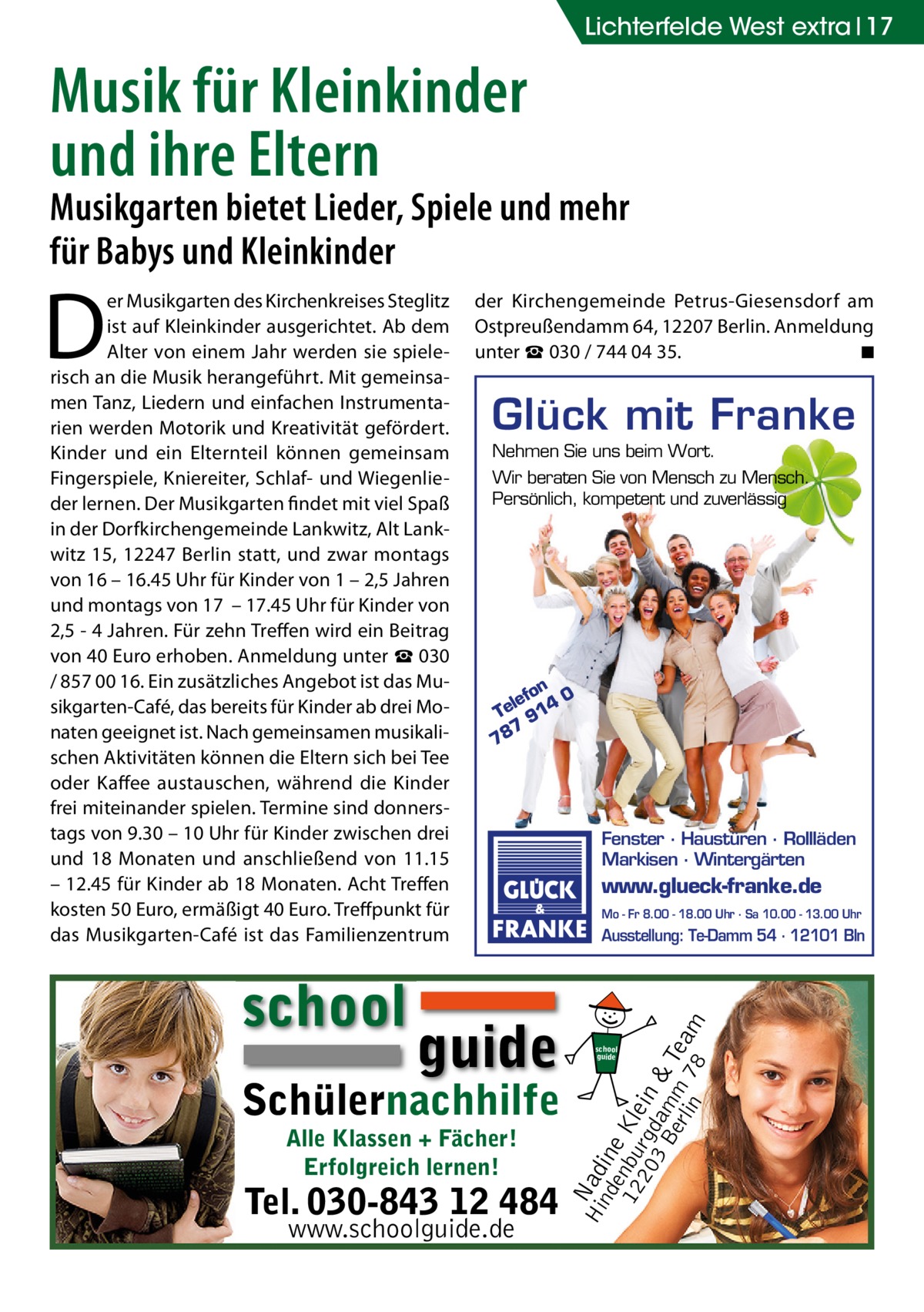 Lichterfelde West extra 17  Musik für Kleinkinder und ihre Eltern  Musikgarten bietet Lieder, Spiele und mehr für Babys und Kleinkinder  school  der Kirchengemeinde Petrus-Giesensdorf am Ostpreußendamm 64, 12207 Berlin. Anmeldung unter ☎ 030 / 744 04 35. � ◾  Glück mit Franke Nehmen Sie uns beim Wort. Wir beraten Sie von Mensch zu Mensch. Persönlich, kompetent und zuverlässig  on 0 lef Te 914 7 78  guide  Schülernachhilfe Alle Klassen + Fächer! Erfolgreich lernen!  Tel. 030-843 12 484 www.schoolguide.de  Fenster · Haustüren · Rollläden Markisen · Wintergärten  www.glueck-franke.de Mo - Fr 8.00 - 18.00 Uhr · Sa 10.00 - 13.00 Uhr  Ausstellung: Te-Damm 54 · 12101 Bln  Hi Nad nd ine e 12 nbu Kle 20 rgd in 3 B am & erl m Tea in 78 m  D  er Musikgarten des Kirchenkreises Steglitz ist auf Kleinkinder ausgerichtet. Ab dem Alter von einem Jahr werden sie spielerisch an die Musik herangeführt. Mit gemeinsamen Tanz, Liedern und einfachen Instrumentarien werden Motorik und Kreativität gefördert. Kinder und ein Elternteil können gemeinsam Fingerspiele, Kniereiter, Schlaf- und Wiegenlieder lernen. Der Musikgarten findet mit viel Spaß in der Dorfkirchengemeinde Lankwitz, Alt Lankwitz 15, 12247 Berlin statt, und zwar montags von 16 – 16.45 Uhr für Kinder von 1 – 2,5 Jahren und montags von 17 – 17.45 Uhr für Kinder von 2,5 - 4 Jahren. Für zehn Treffen wird ein Beitrag von 40 Euro erhoben. Anmeldung unter ☎ 030 / 857 00 16. Ein zusätzliches Angebot ist das Musikgarten-Café, das bereits für Kinder ab drei Monaten geeignet ist. Nach gemeinsamen musikalischen Aktivitäten können die Eltern sich bei Tee oder Kaffee austauschen, während die Kinder frei miteinander spielen. Termine sind donnerstags von 9.30 – 10 Uhr für Kinder zwischen drei und 18 Monaten und anschließend von 11.15 – 12.45 für Kinder ab 18 Monaten. Acht Treffen kosten 50 Euro, ermäßigt 40 Euro. Treffpunkt für das Musikgarten-Café ist das Familienzentrum  school guide