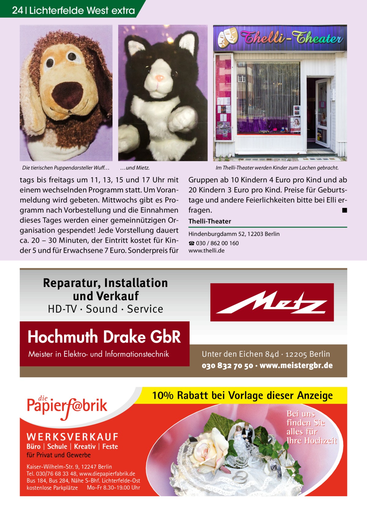 24 Lichterfelde West extra  Die tierischen Puppendarsteller Wuff…  …und Mietz.  Im Thelli-Theater werden Kinder zum Lachen gebracht.  tags bis freitags um 11, 13, 15 und 17 Uhr mit einem wechselnden Programm statt. Um Voranmeldung wird gebeten. Mittwochs gibt es Programm nach Vorbestellung und die Einnahmen dieses Tages werden einer gemeinnützigen Organisation gespendet! Jede Vorstellung dauert ca. 20 – 30 Minuten, der Eintritt kostet für Kinder 5 und für Erwachsene 7 Euro. Sonderpreis für  Gruppen ab 10 Kindern 4 Euro pro Kind und ab 20 Kindern 3 Euro pro Kind. Preise für Geburtstage und andere Feierlichkeiten bitte bei Elli erfragen. � ◾ Thelli-Theater Hindenburgdamm 52, 12203 Berlin ☎ 030 / 862 00 160 www.thelli.de  Reparatur, Installation und Verkauf HD-TV · Sound · Service  Hochmuth Drake GbR Meister in Elektro- und Informationstechnik  Unter den Eichen 84d · 12205 Berlin 030 832 70 50 · www.meistergbr.de  10% Rabatt bei Vorlage dieser Anzeige  Kaiser-Wilhelm-Str. 9, 12247 Berlin Tel. 030/76 68 33 48, www.diepapierfabrik.de Bus 184, Bus 284, Nähe S-Bhf. Lichterfelde-Ost kostenlose Parkplätze Mo-Fr 8.30-19.00 Uhr