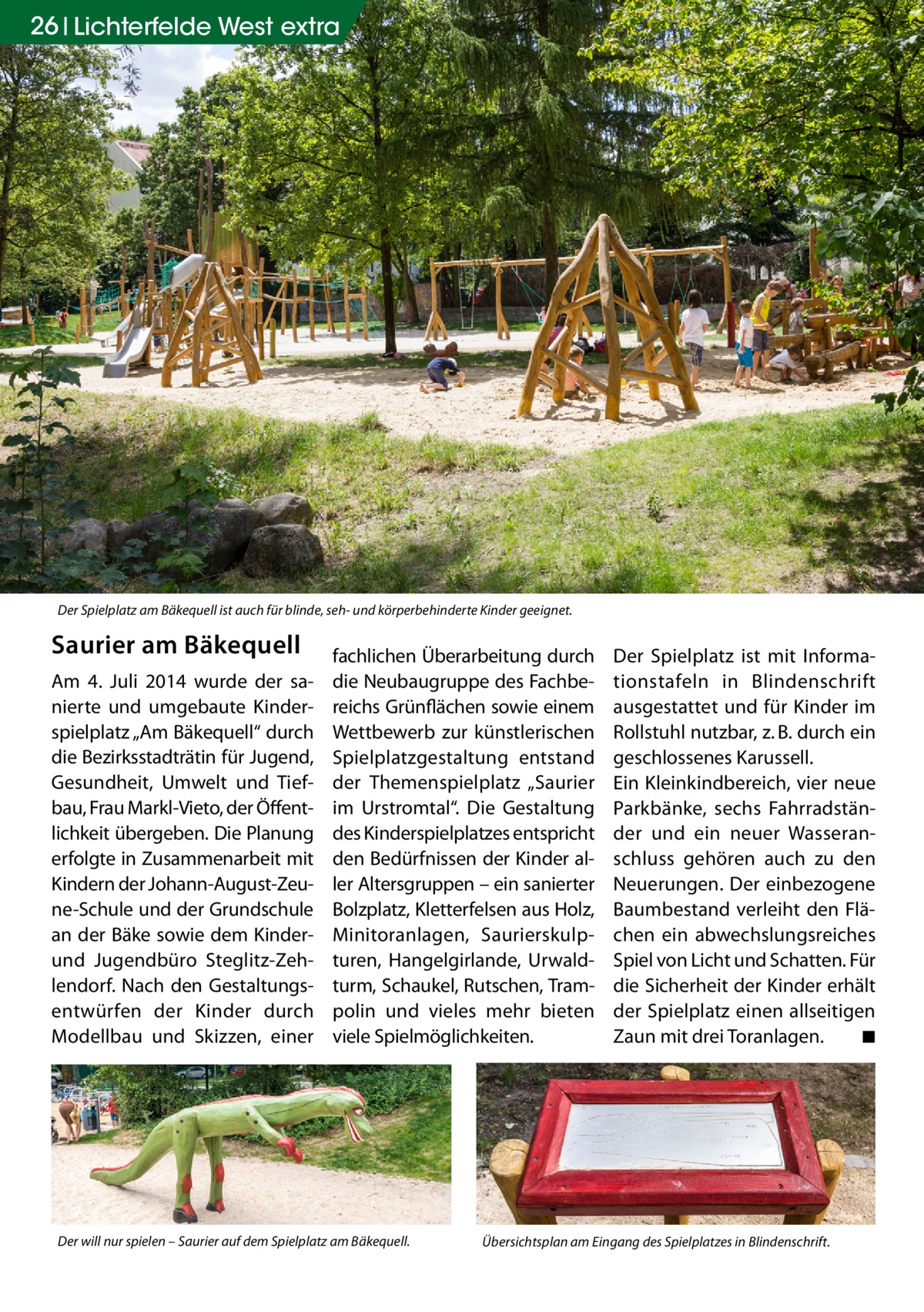 26 Lichterfelde West extra  Der Spielplatz am Bäkequell ist auch für blinde, seh- und körperbehinderte Kinder geeignet.  Saurier am Bäkequell Am 4. Juli 2014 wurde der sanierte und umgebaute Kinderspielplatz „Am Bäkequell“ durch die Bezirksstadträtin für Jugend, Gesundheit, Umwelt und Tiefbau, Frau Markl-Vieto, der Öffentlichkeit übergeben. Die Planung erfolgte in Zusammenarbeit mit Kindern der Johann-August-Zeune-Schule und der Grundschule an der Bäke sowie dem Kinderund Jugendbüro Steglitz-Zehlendorf. Nach den Gestaltungsentwürfen der Kinder durch Modellbau und Skizzen, einer  fachlichen Überarbeitung durch die Neubaugruppe des Fachbereichs Grünflächen sowie einem Wettbewerb zur künstlerischen Spielplatzgestaltung entstand der Themenspielplatz „Saurier im Urstromtal“. Die Gestaltung des Kinderspielplatzes entspricht den Bedürfnissen der Kinder aller Altersgruppen – ein sanierter Bolzplatz, Kletterfelsen aus Holz, Minitoranlagen, Saurierskulpturen, Hangelgirlande, Urwaldturm, Schaukel, Rutschen, Trampolin und vieles mehr bieten viele Spielmöglichkeiten.  Der will nur spielen – Saurier auf dem Spielplatz am Bäkequell.  Der Spielplatz ist mit Informationstafeln in Blindenschrift ausgestattet und für Kinder im Rollstuhl nutzbar, z. B. durch ein geschlossenes Karussell. Ein Kleinkindbereich, vier neue Parkbänke, sechs Fahrradständer und ein neuer Wasseranschluss gehören auch zu den Neuerungen. Der einbezogene Baumbestand verleiht den Flächen ein abwechslungsreiches Spiel von Licht und Schatten. Für die Sicherheit der Kinder erhält der Spielplatz einen allseitigen Zaun mit drei Toranlagen. � ◾  Übersichtsplan am Eingang des Spielplatzes in Blindenschrift.